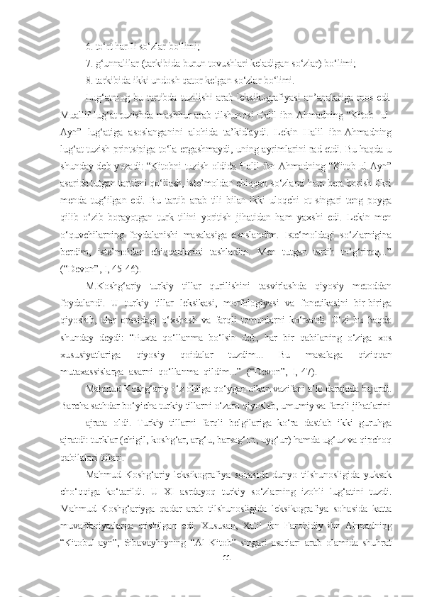 6. to‘rt   harfli   so‘zlar   bo‘limi;
7. g‘unnalilar   (tarkibida   burun   tovushlari   keladigan   so‘zlar)   bo‘limi;
8. tarkibida   ikki   undosh   qator   kelgan   so‘zlar   bo‘limi.
Lug‘atning   bu   tartibda   tuzilishi   arab   leksikografiyasi   an’analariga   mos   edi.
Muallif  lug‘at  tuzishda  mashhur  arab tilshunosi  Halil  ibn Ahmadning “Kitob-  ul-
Ayn”   lug‘atiga   asoslanganini   alohida   ta’kidlaydi.   Lekin   Halil   ibn-Ahmadning
lug‘at tuzish printsipiga to‘la ergashmaydi, uning ayrimlarini rad etdi. Bu haqda u
shunday deb yozadi: “Kitobni tuzish oldida Halil ibn-Ahmadning “Kitob-ul-Ayn”
asarida tutgan tartibni qo‘llash, iste’moldan chiqqan so‘zlarni ham bera borish fikri
menda   tug‘ilgan   edi.   Bu   tartib   arab   tili   bilan   ikki   uloqchi   ot   singari   teng   poyga
qilib   o‘zib   borayotgan   turk   tilini   yoritish   jihatidan   ham   yaxshi   edi.   Lekin   men
o‘quvchilarning   foydalanishi   masalasiga   asoslandim.   Iste‘moldagi   so‘zlarnigina
berdim,   iste’moldan   chiqqanlarini   tashladim.   Men   tutgan   tartib   to‘g‘riroq...”
(“Devon”, I, 45-46).
M.Koshg‘ariy   turkiy   tillar   qurilishini   tasvirlashda   qiyosiy   metoddan
foydalandi.   U   turkiy   tillar   leksikasi,   morfologiyasi   va   fonetikasini   bir-biriga
qiyoslab,   ular   orasidagi   o‘xshash   va   farqli   tomonlarni   ko‘rsatdi.   O‘zi   bu   haqda
shunday   deydi:   “Puxta   qo‘llanma   bo‘lsin   deb,   har   bir   qabilaning   o‘ziga   xos
xususiyatlariga   qiyosiy   qoidalar   tuzdim...   Bu   masalaga   qiziqqan
mutaxassislarga   asarni   qo‘llanma   qildim...”   (“Devon”,   I,   47).
Mahmud Koshg‘ariy o‘z oldiga qo‘ygan ulkan vazifani a’lo darajada bajardi.
Barcha   sathdar bo‘yicha turkiy tillarni   o‘zaro qiyoslab,   umumiy va farqli jihatlarini
ajrata   oldi.   Turkiy   tillarni   farqli   belgilariga   ko‘ra   dastlab   ikki   guruhga
ajratdi: turklar (chigil, koshg‘ar, arg‘u, barsag‘on, uyg‘ur) hamda ug‘uz va qipchoq
qabilalari tillari.
Mahmud   Koshg‘ariy   leksikografiya   sohasida   dunyo   tilshunosligida   yuksak
cho‘qqiga   ko‘tarildi.   U   XI   asrdayoq   turkiy   so‘zlarning   izohli   lug‘atini   tuzdi.
Mahmud   Koshg‘ariyga   qadar   arab   tilshunosligida   leksikografiya   sohasida   katta
muvaffaqiyatlarga   erishilgan   edi.   Xususan,   Xalil   ibn   Farohidiy   ibn   Ahmadning
“Kitobul-ayn”,   Sibavayhiyning   “Al   Kitob”   singari   asarlari   arab   olamida   shuhrat
11 