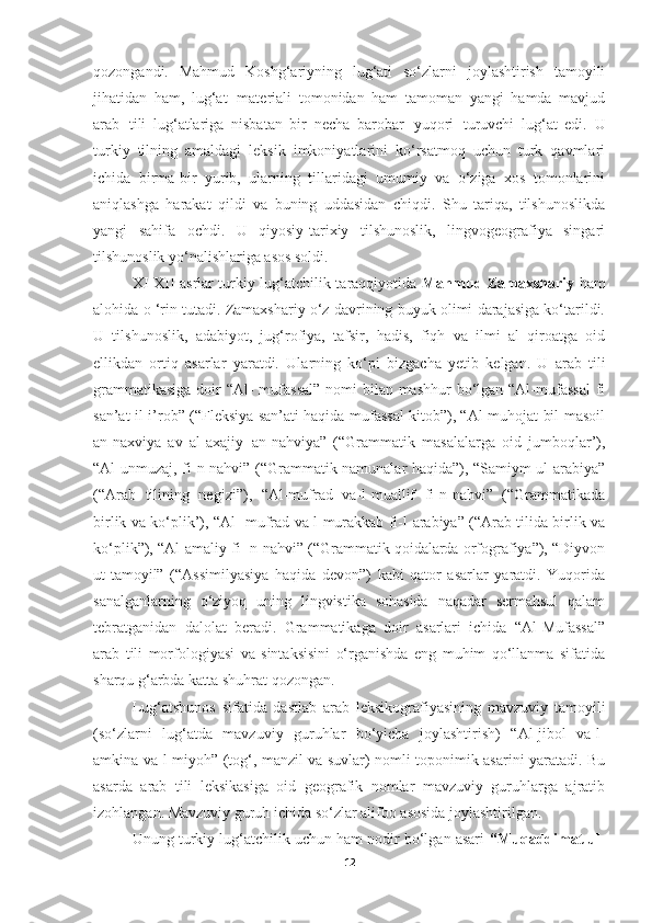 qozongandi.   Mahmud   Koshg‘ariyning   lug‘ati   so‘zlarni   joylashtirish   tamoyili
jihatidan   ham,   lug‘at   materiali   tomonidan   ham   tamoman   yangi   hamda   mavjud
arab   tili   lug‘atlariga   nisbatan   bir   necha   barobar   yuqori   turuvchi   lug‘at   edi.   U
turkiy   tilning   amaldagi   leksik   imkoniyatlarini   ko‘rsatmoq   uchun   turk   qavmlari
ichida   birma-bir   yurib,   ularning   tillaridagi   umumiy   va   o‘ziga   xos   tomonlarini
aniqlashga   harakat   qildi   va   buning   uddasidan   chiqdi.   Shu   tariqa,   tilshunoslikda
yangi   sahifa   ochdi.   U   qiyosiy-tarixiy   tilshunoslik,   lingvogeografiya   singari
tilshunoslik yo‘nalishlariga asos soldi.
XI-XII asrlar turkiy lug‘atchilik taraqqiyotida   Mahmud Zamaxshariy   ham
alohida o ‘rin tutadi. Zamaxshariy o‘z davrining buyuk olimi darajasiga ko‘tarildi.
U   tilshunoslik,   adabiyot,   jug‘rofiya,   tafsir,   hadis,   fiqh   va   ilmi   al   qiroatga   oid
ellikdan   ortiq   asarlar   yaratdi.   Ularning   ko‘pi   bizgacha   yetib   kelgan.   U   arab   tili
grammatikasiga  doir  “Al-  mufassal”  nomi  bilan mashhur  bo‘lgan “Al-mufassal  fi
san’at il-i’rob” (“Fleksiya san’ati haqida mufassal kitob”), “Al-muhojat bil-masoil
an-naxviya   av   al-axajiy   an-nahviya”   (“Grammatik   masalalarga   oid   jumboqlar’),
“Al-unmuzaj, fi-n-nahvi” (“Grammatik namunalar haqida”), “Samiym ul-arabiya”
(“Arab   tilining   negizi”),   “Al-mufrad   va-l-muallif   fi-n-nahvi”   (“Grammatikada
birlik va ko‘plik’), “Al- mufrad va-l murakkab fi-l-arabiya” (“Arab tilida birlik va
ko‘plik”), “Al-amaliy fi- n-nahvi” (“Grammatik qoidalarda orfografiya”), “Diyvon
ut-tamoyil”   (“Assimilyasiya   haqida   devon”)   kabi   qator   asarlar   yaratdi.   Yuqorida
sanalganlarning   o‘ziyoq   uning   lingvistika   sohasida   naqadar   sermahsul   qalam
tebratganidan   dalolat   beradi.   Grammatikaga   doir   asarlari   ichida   “Al-Mufassal”
arab   tili   morfologiyasi   va   sintaksisini   o‘rganishda   eng   muhim   qo‘llanma   sifatida
sharqu g‘arbda katta shuhrat qozongan.
Lug‘atshunos   sifatida   dastlab   arab   leksikografiyasining   mavzuviy   tamoyili
(so‘zlarni   lug‘atda   mavzuviy   guruhlar   bo‘yicha   joylashtirish)   “Al-jibol   va-l-
amkina va-l-miyoh” (tog‘, manzil va suvlar) nomli toponimik asarini yaratadi. Bu
asarda   arab   tili   leksikasiga   oid   geografik   nomlar   mavzuviy   guruhlarga   ajratib
izohlangan. Mavzuviy guruh ichida so‘zlar alifbo asosida joylashtirilgan.
Unung turkiy lug‘atchilik uchun ham nodir bo‘lgan asari   “Muqaddimat ul-
12 