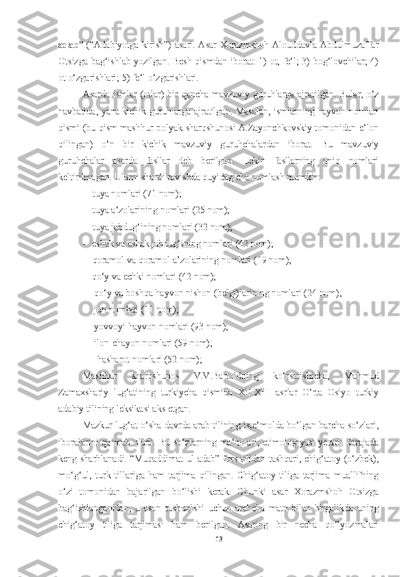 adab”   (“Adabiyotga kirish”) asari. Asar Xorazmshoh Alouddavla Abdulmuzaffar
Otsizga bag‘ishlab yozilgan. Besh qismdan iborat: 1) ot, fe‘l; 3) bog‘lovchilar; 4)
ot o‘zgarishlari; 5) fe‘l o‘zgarishlari.
Asarda ismlar (otlar) bir qancha mavzuviy guruhlarga ajratilgan. Bular, o‘z
navbatida, yana kichik guruhlarga ajratilgan. Masalan, ismlarning hayvon nomlari
qismi (bu qism mashhur polyak sharqshunosi A.Zayonchkovskiy tomonidan e‘lon
qilingan)   o‘n   bir   kichik   mavzuviy   guruhchalardan   iborat.   Bu   mavzuviy
guruhchalar   asarda   fasllar   deb   berilgan.   Lekin   fasllarning   aniq   nomlari
keltirilmagan. Ularni shartli ravishda quyidagicha nomlash mumkin:
- tuya   nomlari   (71   nom);
- tuya   a‘zolarining   nomlari   (25   nom);
- tuya   jabdug‘ining   nomlari   (32   nom);
- eshak   va   eshak   jabdug‘ining   nomlari   (42   nom);
- qoramol   va   qoramol   a’zolarining   nomlari   (19   nom);
- qo‘y   va   echki   nomlari   (42   nom);
- qo‘y   va   boshqa   hayvon   nishon   (belgi)larining   nomlari   (24   nom);
- jun   nomlari   (11   nom);
- yovvoyi   hayvon   nomlari   (93   nom);
- ilon-chayon   nomlari   (59   nom);
- hasharot   nomlari   (52   nom);
Mashhur   sharqshunos   V.V.Bartoldning   ko‘rsatishicha,   Mahmud
Zamaxshariy   lug‘atining   turkiycha   qismida   XII-XIII   asrlar   O‘rta   Osiyo   turkiy
adabiy tilining leksikasi aks etgan.
Mazkur lug‘at o‘sha davrda arab tilining iste‘molda bo‘lgan barcha so‘zlari,
iboralarini  qamrab oladi. Bu so‘zlarning ma‘nolari, etimologiyasi  yetarli  darajada
keng sharhlanadi. “Muqaddimat  ul-adab” fors tilidan tashqari, chig‘atoy (o‘zbek),
mo‘g‘ul,   turk   tillariga   ham   tarjima   qilingan.   Chig‘atoy   tiliga   tarjima   muallifning
o‘zi   tomonidan   bajarilgan   bo‘lishi   kerak.   Chunki   asar   Xorazmshoh   Otsizga
bag‘ishlanganidan,   u   oson   tushunishi   uchun   arabcha   matn   bilan   birgalikda   uning
chig‘atoy   tiliga   tarjimasi   ham   berilgan.   Asaring   bir   necha   qo‘lyozmalari
13 