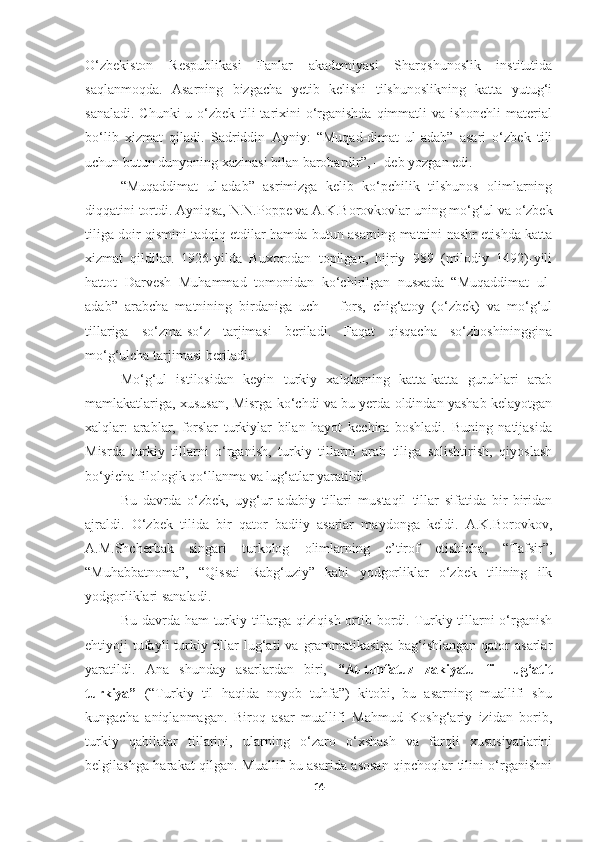 O‘zbekiston   Respublikasi   Fanlar   akademiyasi   Sharqshunoslik   institutida
saqlanmoqda.   Asarning   bizgacha   yetib   kelishi   tilshunoslikning   katta   yutug‘i
sanaladi. Chunki  u o‘zbek tili tarixini  o‘rganishda qimmatli  va ishonchli  material
bo‘lib   xizmat   qiladi.   Sadriddin   Ayniy:   “Muqad-dimat   ul-adab”   asari   o‘zbek   tili
uchun butun dunyoning xazinasi bilan barobardir”, – deb yozgan edi.
“Muqaddimat   ul-adab”   asrimizga   kelib   ko‘pchilik   tilshunos   olimlarning
diqqatini   tortdi.   Ayniqsa,   N.N.Poppe va   A.K.Borovkovlar   uning   mo‘g‘ul   va   o‘zbek
tiliga doir qismini tadqiq etdilar hamda butun asarning matnini nashr etishda katta
xizmat   qildilar.   1926-yilda   Buxorodan   topilgan,   hijriy   989   (milodiy   1492)-yili
hattot   Darvesh   Muhammad   tomonidan   ko‘chirilgan   nusxada   “Muqaddimat   ul-
adab”   arabcha   matnining   birdaniga   uch   –   fors,   chig‘atoy   (o‘zbek)   va   mo‘g‘ul
tillariga   so‘zma-so‘z   tarjimasi   beriladi.   Faqat   qisqacha   so‘zboshininggina
mo‘g‘ulcha tarjimasi beriladi.
Mo‘g‘ul   istilosidan   keyin   turkiy   xalqlarning   katta-katta   guruhlari   arab
mamlakatlariga, xususan, Misrga ko‘chdi va bu yerda oldindan yashab kelayotgan
xalqlar:   arablar,   forslar   turkiylar   bilan   hayot   kechira   boshladi.   Buning   natijasida
Misrda   turkiy   tillarni   o‘rganish,   turkiy   tillarni   arab   tiliga   solishtirish,   qiyoslash
bo‘yicha filologik qo‘llanma va lug‘atlar yaratildi. 
Bu   davrda   o‘zbek,   uyg‘ur   adabiy   tillari   mustaqil   tillar   sifatida   bir-biridan
ajraldi.   O‘zbek   tilida   bir   qator   badiiy   asarlar   maydonga   keldi.   A.K.Borovkov,
A.M.Shcherbak   singari   turkolog   olimlarning   e’tirof   etishicha,   “Tafsir”,
“Muhabbatnoma”,   “Qissai   Rabg‘uziy”   kabi   yodgorliklar   o‘zbek   tilining   ilk
yodgorliklari sanaladi.
Bu davrda ham  turkiy tillarga qiziqish ortib bordi. Turkiy tillarni  o‘rganish
ehtiyoji  tufayli  turkiy tillar   lug‘ati   va  grammatikasiga  bag‘ishlangan  qator   asarlar
yaratildi.   Ana   shunday   asarlardan   biri,   “At-tuhfatuz   zakiyatu   fil   lug‘atit
turkiya”   (“Turkiy   til   haqida   noyob   tuhfa”)   kitobi,   bu   asarning   muallifi   shu
kungacha   aniqlanmagan.   Biroq   asar   muallifi   Mahmud   Koshg‘ariy   izidan   borib,
turkiy   qabilalar   tillarini,   ularning   o‘zaro   o‘xshash   va   farqli   xususiyatlarini
belgilashga harakat qilgan. Muallif bu asarida asosan qipchoqlar tilini o‘rganishni
14 