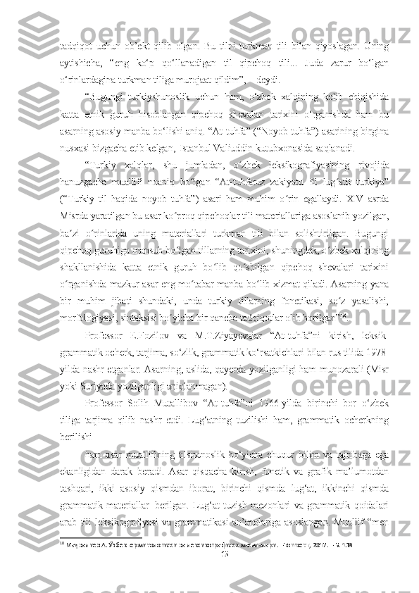 tadqiqot   uchun   ob’ekt   qilib   olgan.   Bu   tilni   turkman   tili   bilan   qiyoslagan.   Uning
aytishicha,   “eng   ko‘p   qo‘llanadigan   til   qipchoq   tili...   Juda   zarur   bo‘lgan
o‘rinlardagina turkman tiliga murojaat qildim”, – deydi.
“Bugungi   turkiyshunoslik   uchun   ham,   o‘zbek   xalqining   kelib   chiqishida
katta   etnik   guruh   hisoblangan   qipchoq   shevalari   tarixini   o‘rganishda   ham   bu
asarning asosiy manba bo‘lishi aniq. “At-tuhfa” (“Noyob tuhfa”) asarining birgina
nusxasi bizgacha etib kelgan,   Istanbul Valiuddin kutubxonasida saqlanadi.
“ Turkiy   xalqlar,   shu   jumladan,   o zbek   leksikografiyasiningʻ   rivojida
hanuzgacha   muallifi   noaniq   bo lgan   “At-tuhfatuz   zakiyatu   fil   lug atit   turkiya”	
ʻ ʻ
(“Turkiy   til   haqida   noyob   tuhfa”)   asari   ham   muhim   o rin   egallaydi.   XIV   asrda	
ʻ
Misrda yaratilgan bu asar ko proq qipchoqlar tili materiallariga asoslanib yozilgan,	
ʻ
ba zi   o rinlarida   uning   materiallari   turkman   tili   bilan   solishtirilgan.   Bugungi	
ʼ ʻ
qipchoq guruhiga mansub bo lgan tillarning tarixini, shuningdek, o zbek xalqining	
ʻ ʻ
shakllanishida   katta   etnik   guruh   bo lib   qo shilgan   qipchoq   shevalari   tarixini	
ʻ ʻ
o rganishda mazkur asar eng mo tabar manba bo lib xizmat qiladi. Asarning yana	
ʻ ʻ ʻ
bir   muhim   jihati   shundaki,   unda   turkiy   tillarning   fonetikasi,   so z   yasalishi,	
ʻ
morfologiyasi, sintaksisi bo yicha bir qancha tadqiqotlar olib borilgan”	
ʻ 18
.
Professor   E.Fozilov   va   M.T.Ziyayevalar   “At-tuhfa”ni   kirish,   leksik-
grammatik   ocherk,   tarjima,   so‘zlik,   grammatik   ko‘rsatkichlari   bilan   rus   tilida   1978-
yilda nashr etganlar. Asarning, aslida, qayerda yozilganligi ham munozarali (Misr
yoki Suriyada yozilganligi aniqlanmagan).
Professor   Solih   Mutallibov   “At-tuhfa”ni   1966-yilda   birinchi   bor   o‘zbek
tiliga   tarjima   qilib   nashr   etdi.   Lug‘atning   tuzilishi   ham,   grammatik   ocherkning
berilishi
ham   asar   muallifining   tilshunoslik   bo‘yicha   chuqur   bilim   va   tajribaga   ega
ekanligidan   darak   beradi.   Asar   qisqacha   kirish,   fonetik   va   grafik   ma’lumotdan
tashqari,   ikki   asosiy   qismdan   iborat,   birinchi   qismda   lug‘at,   ikkinchi   qismda
grammatik   materiallar   berilgan.   Lug‘at   tuzish   mezonlari   va   grammatik   qoidalari
arab   tili   leksikografiyasi   va   grammatikasi   an’analariga   asoslangan.   Muallif   “men
18
  Мадвалиев А. Ўзбек терминологияси ва лексикографияси масалалари. –Тошкент, 2017. – Б. 138
15 