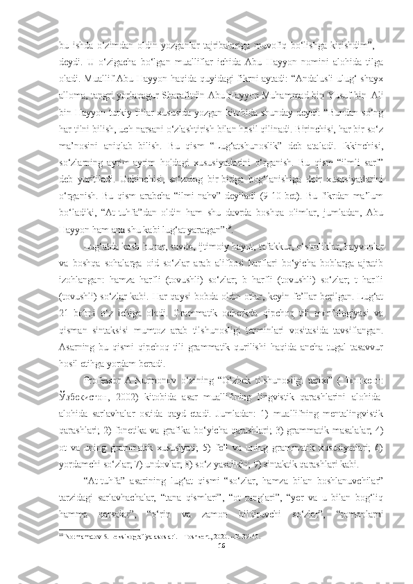 bu   ishda   o‘zimdan   oldin   yozganlar   tajribalariga   muvofiq   bo‘lishga   kirishdim”,   –
deydi.   U   o‘zigacha   bo‘lgan   mualliflar   ichida   Abu   Hayyon   nomini   alohida   tilga
oladi. Muallif Abu Hayyon haqida quyidagi fikrni aytadi: “Andalusli  ulug‘ shayx
alloma, tangri yorlaqagur Sharafitdin Abu Hayyon Muhammad bin Yusuf bin   Ali
bin Hayyon turkiy tillar xususida yozgan kitobida shunday deydi: “Bundan so‘ng
har tilni bilish, uch narsani o‘zlashtirish bilan hosil qilinadi. Birinchisi, har bir so‘z
ma’nosini   aniqlab   bilish.   Bu   qism   “Lug‘atshunoslik”   deb   ataladi.   Ikkinchisi,
so‘zlarning   ayrim-ayrim   holdagi   xususiyatlarini   o‘rganish.   Bu   qism   “ilmli   sarf”
deb   yuritiladi.   Uchinchisi,   so‘zning   bir-biriga   bog‘lanishiga   doir   xususiyatlarini
o‘rganish.   Bu   qism   arabcha   “ilmi   nahv”   deyiladi   (9-10-bet).   Bu   fikrdan   ma’lum
bo‘ladiki,   “At-tuhfa”dan   oldin   ham   shu   davrda   boshqa   olimlar,   jumladan,   Abu
Hayyon ham ana shu kabi lug‘at yaratgan” 19
.
Lug‘atda kasb-hunar, savdo, ijtimoiy hayot, tafakkur, o‘simliklar, hayvonlar
va   boshqa   sohalarga   oid   so‘zlar   arab   alifbosi   harflari   bo‘yicha   boblarga   ajratib
izohlangan:   hamza   harfli   (tovushli)   so‘zlar;   b   harfli   (tovushli)   so‘zlar;   t   harfli
(tovushli)  so‘zlar  kabi. Har  qaysi  bobda oldin otlar, keyin fe’llar  berilgan. Lug‘at
21   bobni   o‘z   ichiga   oladi.   Grammatik   ocherkda   qipchoq   tili   morfologiyasi   va
qisman   sintaksisi   mumtoz   arab   tilshunosligi   terminlari   vositasida   tavsiflangan.
Asarning   bu   qismi   qipchoq   tili   grammatik   qurilishi   haqida   ancha   tugal   tasavvur
hosil etihga yordam beradi.
Professor   A.Nurmonov   o‘zining   “O‘zbek   tilshunosligi   tarixi”   (-Тошкент:
Ўзбекистон,   2002)   kitobida   asar   muallifining   lingvistik   qarashlarini   alohida-
alohida   sarlavhalar   ostida   qayd   etadi.   Jumladan:   1)   muallifning   mentalingvistik
qarashlari;   2)   fonetika   va   grafika   bo‘yicha   qarashlari;   3)   grammatik   masalalar;   4)
ot   va   uning   grammatik   xususiyati;   5)   fe’l   va   uning   grammatik   xususiyatlari;   6)
yordamchi so‘zlar; 7) undovlar; 8) so‘z yasalishi; 9) sintaktik qarashlari kabi.
“At-tuhfa”   asarining   lug‘at   qismi   “so‘zlar,   hamza   bilan   boshlanuvchilar”
tarzidagi   sarlavhachalar,   “tana   qismlari”,   “ot   ranglari”,   “yer   va   u   bilan   bog‘liq
hamma   narsalar”,   “o‘rin   va   zamon   bildiruvchi   so‘zlar”,   “tomonlarni
19
 Normamatov S. Leksikografiya asoslari. – Toshkent, 2020. –B. 39-40.
16 