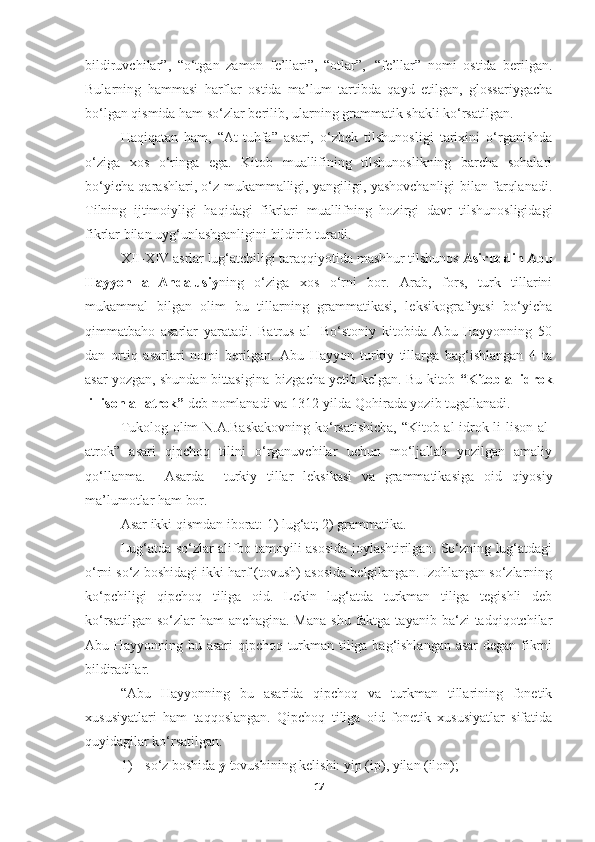 bildiruvchilar”,   “o‘tgan   zamon   fe’llari”,   “otlar”,   “fe’llar”   nomi   ostida   berilgan.
Bularning   hammasi   harflar   ostida   ma’lum   tartibda   qayd   etilgan,   glossariygacha
bo‘lgan qismida ham so‘zlar berilib, ularning grammatik shakli ko‘rsatilgan.
Haqiqatan   ham,   “At-tuhfa”   asari,   o‘zbek   tilshunosligi   tarixini   o‘rganishda
o‘ziga   xos   o‘ringa   ega.   Kitob   muallifining   tilshunoslikning   barcha   sohalari
bo‘yicha qarashlari, o‘z mukammalligi, yangiligi, yashovchanligi bilan farqlanadi.
Tilning   ijtimoiyligi   haqidagi   fikrlari   muallifning   hozirgi   davr   tilshunosligidagi
fikrlar bilan uyg‘unlashganligini bildirib turadi.
XII-XIV asrlar lug‘atchiligi taraqqiyotida mashhur tilshunos  Asiruddin Abu
Hayyon   al-Andalusiy ning   o‘ziga   xos   o‘rni   bor.   Arab,   fors,   turk   tillarini
mukammal   bilgan   olim   bu   tillarning   grammatikasi,   leksikografiyasi   bo‘yicha
qimmatbaho   asarlar   yaratadi.   Batrus   al-   Bo‘stoniy   kitobida   Abu   Hayyonning   50
dan   ortiq   asarlari   nomi   berilgan.   Abu   Hayyon   turkiy   tillarga   bag‘ishlangan   4   ta
asar yozgan, shundan bittasigina   bizgacha yetib kelgan. Bu kitob  “Kitob al idrok
li-lison al-atrok”  deb nomlanadi va 1312-yilda Qohirada yozib tugallanadi.
Tukolog olim N.A.Baskakovning ko‘rsatishicha,  “Kitob al-idrok li-lison al-
atrok”   asari   qipchoq   tilini   o‘rganuvchilar   uchun   mo‘ljallab   yozilgan   amaliy
qo‘llanma.     Asarda     turkiy   tillar   leksikasi   va   grammatikasiga   oid   qiyosiy
ma’lumotlar   ham   bor.
Asar   ikki   qismdan   iborat:   1)   lug‘at;   2)   grammatika.
Lug‘atda so‘zlar alifbo tamoyili asosida joylashtirilgan. So‘zning lug‘atdagi
o‘rni so‘z boshidagi ikki harf (tovush) asosida belgilangan. Izohlangan so‘zlarning
ko‘pchiligi   qipchoq   tiliga   oid.   Lekin   lug‘atda   turkman   tiliga   tegishli   deb
ko‘rsatilgan   so‘zlar  ham   anchagina.  Mana   shu  faktga  tayanib  ba‘zi  tadqiqotchilar
Abu Hayyonning bu asari qipchoq-turkman tiliga bag‘ishlangan asar  degan fikrni
bildiradilar.
“Abu   Hayyonning   bu   asarida   qipchoq   va   turkman   tillarining   fonetik
xususiyatlari   ham   taqqoslangan.   Qipchoq   tiliga   oid   fonetik   xususiyatlar   sifatida
quyidagilar ko‘rsatilgan:
1) so‘z   boshida   y   tovushining   kelishi:   yip   (ip),   yilan   (ilon);
17 