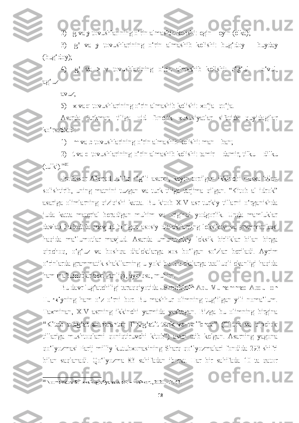 2) g   va   y   tovushlarining   o‘rin   almashib   kelishi:   egin   –   eyin   (elka);
3) g‘   va   y   tovushlarining   o‘rin   almashib   kelishi:   bug‘doy   –   buyday
(bug‘doy);
4) g‘   va   >   v   tovushlarining   o‘rin   almashib   kelishi:   o‘g‘ul   –   o‘vul,
ag‘uz-
avuz;
5) x   va   q   tovushlarining   o‘rin   almashib   kelishi:   xo‘ja-   qo‘ja.
Asarda   turkman   tiliga   oid   fonetik   xususiyatlar   sifatida   quyidagilar
ko‘rsatiladi:
1) m   va   b   tovushlarining   o‘rin   almashib   kelishi:   man   –   ban;
2) t  va  d  tovushlarining o‘rin almashib kelishi: tamir  –  damir, tilku  –  dilku
(tulki).” 20
Professor   Ahmad   Ja’far   o‘g‘li   asarni,   keyin   topilgan   ikkinchi   nusxa   bilan
solishtirib,   uning   matnini   tuzgan   va   turk   tiliga   tarjima   qilgan.   “Kitob   al   idrok”
asariga   olimlarning   qiziqishi   katta.   Bu   kitob   XIV   asr   turkiy   tillarni   o‘rganishda
juda   katta   material   beradigan   muhim   va   original   yodgorlik.   Unda   mamluklar
davlati   hududida   mavjud   bo‘lgan   asosiy   dialektlarning   leksikasi   va   grammatikasi
haqida   ma’lumotlar   mavjud.   Asarda   umumturkiy   leksik   birliklar   bilan   birga
qipchoq,  o‘g‘uz	  va	  boshqa	  dialektlarga	  xos	  bo‘lgan	  so‘zlar	  beriladi.	  Ayrim
o‘rinlarda grammatik shakllarning u yoki bu dialektlarga taalluqli ekanligi haqida
ham ma’lumotlar berilganligi, ayniqsa, muhim.
Bu davr lug‘atchiligi taraqqiyotida  Jamoliddin Abu Muhammad Abdulloh
Turkiy ning   ham   o‘z   o‘rni   bor.   Bu   mashhur   olimning   tug‘ilgan   yili   noma’lum.
Taxminan,   XIV   asrning   ikkinchi   yarmida   yashagan.   Bizga   bu   olimning   birgina
“Kitob   bulg‘at   al-mushtoq   fi-lug‘atit-turk   va-l-qifchoq”   (“Turk   va   qipchoq
tillariga   mushtoqlarni   qoniqtiruvchi   kitob”)   asari   etib   kelgan.   Asarning   yagona
qo‘lyozmasi   Parij   milliy   kutubxonasining   Sharq   qo‘lyozmalari   fondida   293   shifri
bilan   saqlanadi.   Qo‘lyozma   83   sahifadan   iborat.   Har   bir   sahifada   10   ta   qator
20
  Normamatov S. Leksikografiya asoslari. – Toshkent, 2020. –B. 4 2 .
18 