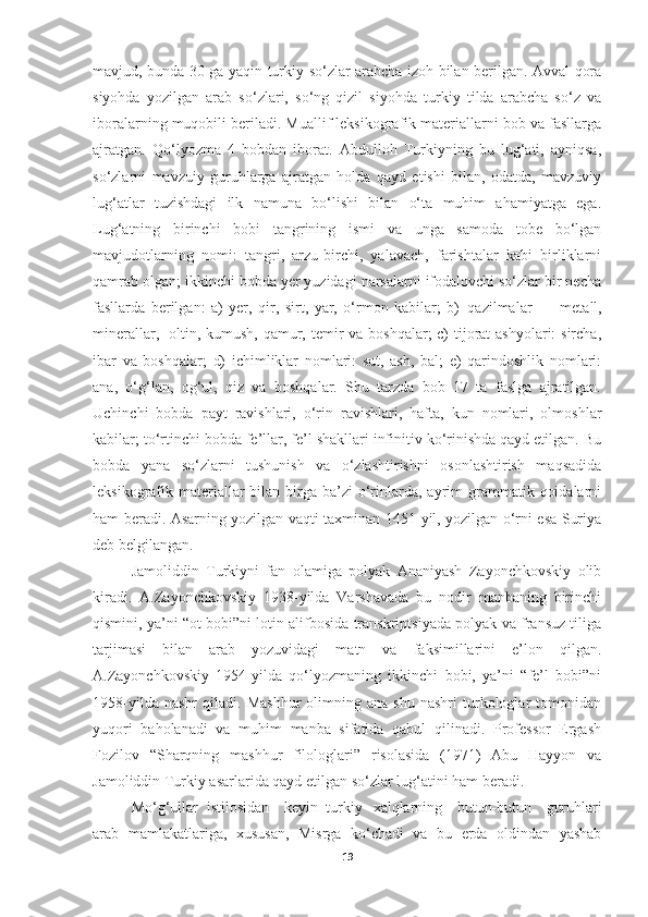 mavjud, bunda 30 ga yaqin turkiy so‘zlar arabcha izoh bilan berilgan. Avval qora
siyohda   yozilgan   arab   so‘zlari,   so‘ng   qizil   siyohda   turkiy   tilda   arabcha   so‘z   va
iboralarning muqobili beriladi. Muallif leksikografik materiallarni bob va fasllarga
ajratgan.   Qo‘lyozma   4   bobdan   iborat.   Abdulloh   Turkiyning   bu   lug‘ati,   ayniqsa,
so‘zlarni   mavzuiy   guruhlarga   ajratgan   holda   qayd   etishi   bilan,   odatda,   mavzuviy
lug‘atlar   tuzishdagi   ilk   namuna   bo‘lishi   bilan   o‘ta   muhim   ahamiyatga   ega.
Lug‘atning   birinchi   bobi   tangrining   ismi   va   unga   samoda   tobe   bo‘lgan
mavjudotlarning   nomi:   tangri,   arzu-birchi,   yalavach,   farishtalar   kabi   birliklarni
qamrab olgan; ikkinchi bobda yer yuzidagi narsalarni ifodalovchi so‘zlar bir necha
fasllarda   berilgan:   a)   yer,   qir,   sirt,   yar,   o‘rmon   kabilar;   b)   qazilmalar   –   metall,
minerallar,   oltin, kumush, qamur, temir va boshqalar;  c)  tijorat  ashyolari: sircha,
ibar   va   boshqalar;   d)   ichimliklar   nomlari:   sut,   ash,   bal;   e)   qarindoshlik   nomlari:
ana,   o‘g‘lan,   og‘ul,   qiz   va   boshqalar.   Shu   tarzda   bob   17   ta   faslga   ajratilgan.
Uchinchi   bobda   payt   ravishlari,   o‘rin   ravishlari,   hafta,   kun   nomlari,   olmoshlar
kabilar; to‘rtinchi bobda fe’llar, fe’l shakllari infinitiv ko‘rinishda qayd etilgan. Bu
bobda   yana   so‘zlarni   tushunish   va   o‘zlashtirishni   osonlashtirish   maqsadida
leksikografik materiallar   bilan birga  ba’zi   o‘rinlarda, ayrim  grammatik  qoidalarni
ham beradi. Asarning yozilgan vaqti taxminan 1451-yil, yozilgan o‘rni esa Suriya
deb belgilangan.
Jamoliddin   Turkiyni   fan   olamiga   polyak   Ananiyash   Zayonchkovskiy   olib
kiradi.   A.Zayonchkovskiy   1938-yilda   Varshavada   bu   nodir   manbaning   birinchi
qismini, ya’ni “ot bobi”ni lotin alifbosida transkriptsiyada polyak va fransuz tiliga
tarjimasi   bilan   arab   yozuvidagi   matn   va   faksimillarini   e’lon   qilgan.
A.Zayonchkovskiy   1954-yilda   qo‘lyozmaning   ikkinchi   bobi,   ya’ni   “fe’l   bobi”ni
1958-yilda   nashr   qiladi.   Mashhur   olimning  ana   shu   nashri   turkologlar   tomonidan
yuqori   baholanadi   va   muhim   manba   sifatida   qabul   qilinadi.   Professor   Ergash
Fozilov   “Sharqning   mashhur   filologlari”   risolasida   (1971)   Abu   Hayyon   va
Jamoliddin Turkiy asarlarida qayd etilgan so‘zlar lug‘atini ham beradi.
Mo‘g‘ullar   istilosidan  keyin   turkiy   xalqlarning	  butun-butun	  guruhlari
arab   mamlakatlariga,   xususan,   Misrga   ko‘chadi   va   bu   erda   oldindan   yashab
19 