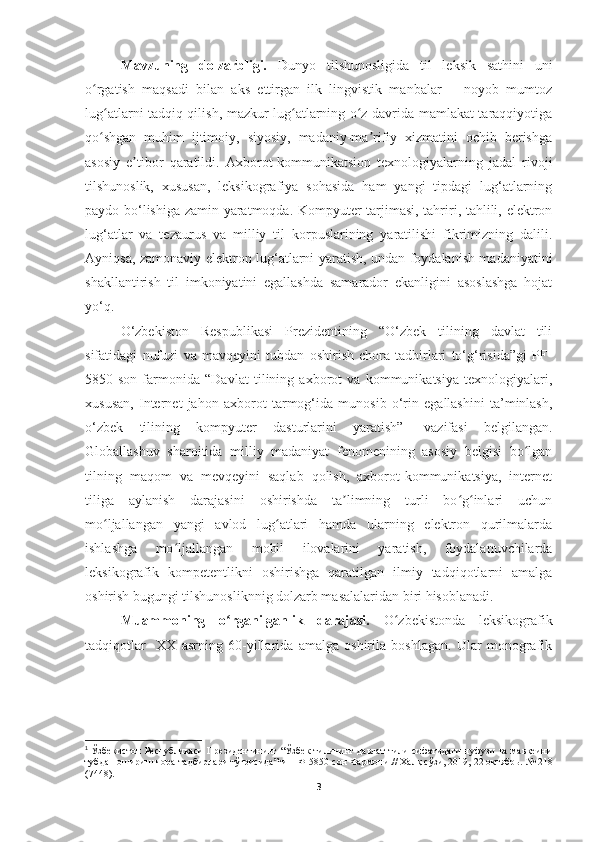 Mavzuning   dolzarbligi.   Dunyo   tilshunosligida   til   leksik   sathini   uni
o rgatish   maqsadi   bilan   aks   ettirgan   ilk   lingvistik   manbalar   −   noyob   mumtozʻ
lug atlarni tadqiq qilish, mazkur lug atlarning o z davrida mamlakat taraqqiyotiga	
ʻ ʻ ʻ
qo shgan   muhim   ijtimoiy,   siyosiy,   madaniy-ma rifiy   xizmatini   ochib   berishga
ʻ ʼ
asosiy   e tibor   qaratildi.	
ʼ   Axborot-kommunikatsion   texnologiyalarning   jadal   rivoji
tilshunoslik,   xususan,   leksikografiya   sohasida   ham   yangi   tipdagi   lug‘atlarning
paydo bo‘lishiga zamin yaratmoqda. Kompyuter tarjimasi, tahriri, tahlili, elektron
lug‘atlar   va   tezaurus   va   milliy   til   korpuslarining   yaratilishi   fikrimizning   dalili.
Ayniqsa, zamonaviy elektron lug‘atlarni yaratish, undan foydalanish madaniyatini
shakllantirish   til   imkoniyatini   egallashda   samarador   ekanligini   asoslashga   hojat
yo‘q.  
O‘zbekiston   Respublikasi   Prezidentining   “O‘zbek   tilining   davlat   tili
sifatidagi   nufuzi   va   mavqeyini   tubdan   oshirish   chora-tadbirlari   to‘g‘risida”gi   PF-
5850-son   farmonida   “Davlat   tilining   axborot   va   kommunikatsiya   texnologiyalari,
xususan,   Internet   jahon   axborot   tarmog‘ida   munosib   o‘rin   egallashini   ta’minlash,
o‘zbek   tilining   kompyuter   dasturlarini   yaratish” 1
  vazifasi   belgilangan.
Globallashuv   sharoitida   milliy   madaniyat   fenomenining   asosiy   belgisi   bo lgan	
ʻ
tilning   maqom   va   mevqeyini   saqlab   qolish,   axborot-kommunikatsiya,   internet
tiliga   aylanish   darajasini   oshirishda   ta limning   turli   bo g inlari   uchun	
ʼ ʻ ʻ
mo ljallangan   yangi   avlod   lug atlari   hamda   ularning   elektron   qurilmalarda	
ʻ ʻ
ishlashga   mo ljallangan   mobil   ilovalarini   yaratish,   foydalanuvchilarda	
ʻ
leksikografik   kompetentlikni   oshirishga   qaratilgan   ilmiy   tadqiqotlarni   amalga
oshirish bugungi tilshunosliknnig dolzarb masalalaridan biri hisoblanadi.
Muammoning   o rganilganlik   darajasi.  	
ʻ O zbekistonda   leksikografik	ʻ
tadqiqotlar     XX   asrning   60-yillarida   amalga   oshirila   boshlagan.   Ular   monografik
1
  Ўзбекистон Республикаси Президентининг “Ўзбек тилининг давлат тили сифатидаги нуфузи ва мавқеини
тубдан ошириш чора-тадбирлари тўғрисида”ги ПФ-5850-сон Фармони .// Халқ сўзи, 2019, 22 октябрь.  №   218
(7448).
3 