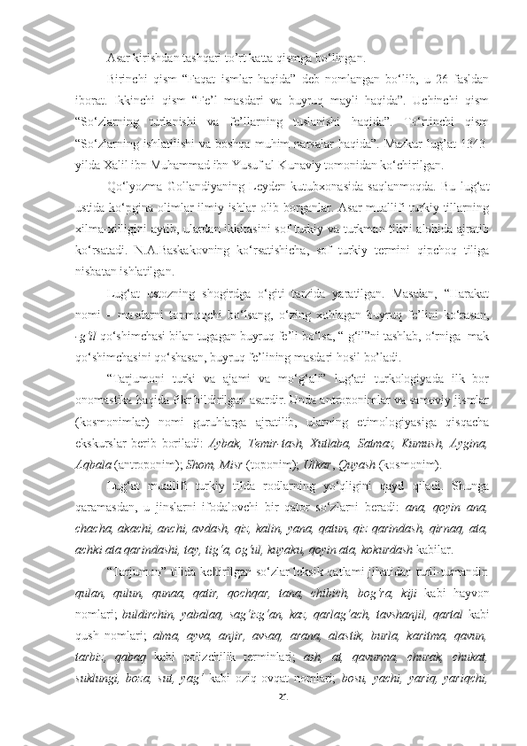 Asar kirishdan tashqari to’rt katta qismga bo‘lingan. 
Birinchi   qism   “Faqat   ismlar   haqida”   deb   nomlangan   bo‘lib,   u   26   fasldan
iborat.   Ikkinchi   qism   “Fe’l   masdari   va   buyruq   mayli   haqida”.   Uchinchi   qism
“So‘zlarning   turlanishi   va   fe’llarning   tuslanishi   haqida”.   To‘rtinchi   qism
“So‘zlarning  ishlatilishi   va  boshqa   muhim  narsalar  haqida”.   Mazkur  lug’at   1343-
yilda Xalil ibn Muhammad ibn Yusuf al-Kunaviy tomonidan ko‘chirilgan. 
Qo‘lyozma   Gollandiyaning   Leyden   kutubxonasida   saqlanmoqda.   Bu   lug‘at
ustida ko‘pgina olimlar  ilmiy ishlar  olib borganlar. Asar  muallifi  turkiy tillarning
xilma-xilligini aytib, ulardan ikkitasini  sof turkiy va turkman tilini alohida ajratib
ko‘rsatadi.   N.A.Baskakovning   ko‘rsatishicha,   sof   turkiy   termini   qipchoq   tiliga
nisbatan ishlatilgan. 
Lug‘at   ustozning   shogirdga   o‘giti   tarzida   yaratilgan.   Masalan,   “Harakat
nomi   –   masdarni   topmoqchi   bo‘lsang,   o‘zing   xohlagan   buyruq   fe’lini   ko‘rasan,
-g‘il  qo‘shimchasi bilan tugagan buyruq fe’li bo‘lsa, “-g‘il”ni tashlab, o‘rniga -mak
qo‘shimchasini qo‘shasan, buyruq fe’lining masdari hosil bo’ladi.
“Tarjumoni   turki   va   ajami   va   mo‘g‘ali”   lug‘ati   turkologiyada   ilk   bor
onomastika haqida fikr bildirilgan asardir. Unda antroponimlar va samoviy jismlar
(kosmonimlar)   nomi   guruhlarga   ajratilib,   ularning   etimologiyasiga   qisqacha
ekskurslar   berib   boriladi:   Aybak,   Temir-tash,   Xutlaba,   Satmaz,   Kumush,   Aygina,
Aqbala  (antroponim);  Shom, Misr  (toponim);  Ulkar ,  Quyash  (kosmonim).
Lug‘at   muallifi   turkiy   tilda   rodlarning   yo‘qligini   qayd   qiladi.   Shunga
qaramasdan,   u   jinslarni   ifodalovchi   bir   qator   so‘zlarni   beradi:   ana,   qoyin   ana,
chacha, akachi, anchi, avdash, qiz, kalin, yana, qatun, qiz qarindash, qirnaq, ata,
achki ata qarindashi, tay, tig‘a, og‘ul, kuyaku, qoyin ata, kokurdash  kabilar. 
“Tarjumon” tilida keltirilgan so‘zlar leksik qatlami jihatidan turli-tumandir:
qulan,   qulun,   qunaa,   qatir,   qochqar,   tana,   chibich,   bog‘ra,   kiji   kabi   hayvon
nomlari;   buldirchin,   yabalaq,   sag‘izg‘an,   kaz,   qarlag‘ach,   tavshanjil,   qartal   kabi
qush   nomlari;   alma,   ayva,   anjir,   avsaq,   arana,   alastik,   burla,   karitma,   qavun,
tarbiz,   qabaq   kabi   polizchilik   terminlari;   ash,   at,   qavurma,   churak,   chukat,
suklungi,   boza,   sut,   yag‘   kabi   oziq-ovqat   nomlari;   bosu,   yachi,   yariq,   yariqchi,
21 