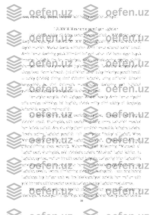 sunu, oqchi, qilij, qalqan, choqmar  kabi harbiy terminlar uchraydi. 
1.2.  XV-XIX asrlar da  yaratilgan lug atlarʻ
Eski   o‘zbek   adabiy   tili   (o‘rta   asrlar   nazarda   tutiladi   –   XIV   asrdan   keyingi
davr)   leksikografiyasi   bevosita   XII-XIV   asrlar   lug‘atchiligi   ta’sirida   shakllandi,
deyish   mumkin.   Mazkur   davrda   sohibqiron   Amir   Temur   saltanati   tashkil   topadi.
Amir   Temur   davrining   yetuk   bilimdoni   bo‘lgani   uchun   o‘zi   barpo   etgan   buyuk
imperiya   hududida   ilm-fan,   madaniyat,   san’at,   arxitekturaning   rivojiga   alohida
ahamiyat   beradi.   Dunyoning   turli   joylaridan   olimu   fuzalolarni   saroyga   yig‘ib,
ularga izzat- ikrom ko‘rsatdi. Ijod qilishlari uchun qulay imkoniyat yaratib beradi.
U   turkiy   (o‘zbek)   tilning   obro‘-e’tiborini   ko‘tarish,   uning   qo‘llanish   doirasini
kengaytirish,   bu   tilni   diplomatik   munosabatlar,   davlatning   turli   hujjatlari
yuritiladigan tilga aylantirishga alohida ahamiyat berdi.
Temuriylar   saroyida   o‘sib-ulg‘aygan   Alisher   Navoiy   Amir   Temur   niyatini
to‘la   amalga   oshirishga   bel   bog‘lab,   o‘zbek   milliy   tilini   adabiy   til   darajasiga
ko‘tarishda samarali mehnat qildi.
Bu   davrda   Alisher   Navoiy   asarlariga,   ayniqsa,   forsiyzabon   adiblarning
qiziqishi   ortadi.   Shuningdek,   adib   asarlarining   keng   omma   tushunishi   masalasi
ham   ko‘zda   tutiladi.   Ana   shu   ehtiyojlarni   qondirish   maqsadida   ko‘pgina   turkcha-
forscha   tarjima   lug‘atlari   yaratildi:   Toli   Imoniyning   “Badoyi   al-lug‘at”,   Mirza
Mehdiyxonning   “Sangloh”,   “Lug‘ati   atrokiya”,   “Xulosayi   Abbosi”,
(“Sangloh”ning   qisqa   varianti);   Muhammad   Rizo   Xoksorning   “Muntaxab   al-
lug‘at”   asari,   shuningdek,   eski   o‘zbekcha-turkcha   “Abushqa”   lug‘ati   kabilar.   Bu
lug‘atlar, ayniqsa, ma’lum bir adib asarlari bo‘yicha tuzilganligi bilan lug‘atchilik
tarixida   yangilik   edi.   Shuning   uchun   ham,   o‘zbek   leksikografiyasiga   oid   bunday
lug‘atlar,   avvalo,   Evropa   olimlarining   qiziqishini   kuchaytirdi.   Hatto   rang-barang
lug‘atlarga   boy   bo‘lgan   arab   va   fors   leksikografiyasi   tarixida   ham   ma’lum   adib
yoki bir necha adiblar asarlari asosida tuzilgan bunday lug‘atlar mavjud emas.
XX   asrning   60-yillaridan   boshlab   o‘zbek   olimlari   yuqoridagi   lug‘atlarning
leksikografik xususiyatini  o‘rganishga kirishdilar. Alisher Navoiy asarlari  asosida
22 