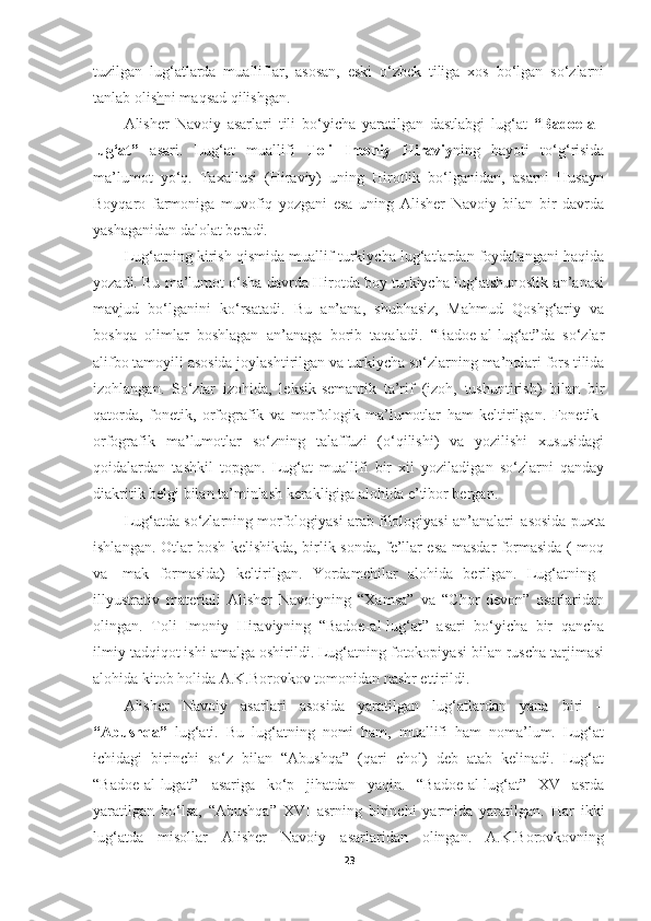 tuzilgan   lug‘atlarda   mualliflar,   asosan,   eski   o‘zbek   tiliga   xos   bo‘lgan   so‘zlarni
tanlab olis h ni maqsad qilishgan.
Alisher   Navoiy   asarlari   tili   bo‘yicha   yaratilgan   dastlabgi   lug‘at   “Badoe-al-
lug‘at”   asari.   Lug‘at   muallifi   Toli   Imoniy   Hiraviy ning   hayoti   to‘g‘risida
ma’lumot   yo‘q.   Taxallusi   (Hiraviy)   uning   Hirotlik   bo‘lganidan,   asarni   Husayn
Boyqaro   farmoniga   muvofiq   yozgani   esa   uning   Alisher   Navoiy   bilan   bir   davrda
yashaganidan dalolat beradi.
Lug‘atning kirish qismida muallif turkiycha lug‘atlardan foydalangani haqida
yozadi. Bu ma’lumot o‘sha davrda Hirotda boy turkiycha lug‘atshunoslik an’anasi
mavjud   bo‘lganini   ko‘rsatadi.   Bu   an’ana,   shubhasiz,   Mahmud   Qoshg‘ariy   va
boshqa   olimlar   boshlagan   an’anaga   borib   taqaladi.   “Badoe-al-lug‘at”da   so‘zlar
alifbo   tamoyili asosida   joylashtirilgan   va   turkiycha   so‘zlarning   ma’nolari   fors   tilida
izohlangan.   So‘zlar   izohida,   leksik-semantik   ta’rif   (izoh,   tushuntirish)   bilan   bir
qatorda,   fonetik,   orfografik   va   morfologik   ma’lumotlar   ham   keltirilgan.   Fonetik-
orfografik   ma’lumotlar   so‘zning   talaffuzi   (o‘qilishi)   va   yozilishi   xususidagi
qoidalardan   tashkil   topgan.   Lug‘at   muallifi   bir   xil   yoziladigan   so‘zlarni   qanday
diakritik belgi bilan ta’minlash kerakligiga alohida e’tibor bergan.
Lug‘atda so‘zlarning morfologiyasi arab filologiyasi an’analari   asosida puxta
ishlangan. Otlar bosh kelishikda, birlik sonda, fe’llar esa masdar formasida (-moq
va  -mak	  formasida)	  keltirilgan.	  Yordamchilar	  alohida	  berilgan.	  Lug‘atning
illyustrativ   materiali   Alisher   Navoiyning   “Xamsa”   va   “Chor   devon”   asarlaridan
olingan.   Toli   Imoniy   Hiraviyning   “Badoe-al-lug‘at”   asari   bo‘yicha   bir   qancha
ilmiy tadqiqot ishi amalga oshirildi. Lug‘atning fotokopiyasi bilan ruscha tarjimasi
alohida kitob holida A.K.Borovkov tomonidan nashr ettirildi.
Alisher   Navoiy   asarlari   asosida   yaratilgan   lug‘atlardan   yana   biri   –
“Abushqa”   lug‘ati.   Bu   lug‘atning   nomi   ham,   muallifi   ham   noma’lum.   Lug‘at
ichidagi   birinchi   so‘z   bilan   “Abushqa”   (qari   chol)   deb   atab   kelinadi.   Lug‘at
“Badoe-al-lugat”   asariga   ko‘p   jihatdan   yaqin.   “Badoe-al-lug‘at”   XV   asrda
yaratilgan   bo‘lsa,   “Abushqa”   XVI   asrning   birinchi   yarmida   yaratilgan.   Har   ikki
lug‘atda   misollar   Alisher   Navoiy   asarlaridan   olingan.   A.K.Borovkovning
23 