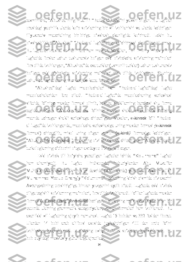 taxminicha, “Abushqa”ning muallifi “Badoe-al-lugat”ni yaxshi bilgan. Bu lug‘tlar
orasidagi  yaqinlik ularda ko‘p so‘zlarning bir  xil  izohlanishi  va ularda keltirilgan
illyustrativ   materialning   bir-biriga   o‘xshash   ekanligida   ko‘rinadi.   Lekin   bu
o‘xshashliklar   “Abushqa”   “Badoe-al-lug‘at”ning   ko‘chirmasi   ekan   degani   emas.
Bu lug‘atlar orasida sezilarli farq ham mavjud. Masalan, Toli Imoniy Hiraviyning
lug‘atida   forslar   uchun   tushunarsiz   bo‘lgan   eski   o‘zbekcha   so‘zlarning   ma’nolari
fors tilida izohlangan, “Abushqa”da esa turklar (usmonli turklar) uchun tushunarsiz
bo‘lgan   eski   o‘zbekcha   so‘zlarning   ma’nolari   turk   tilida   izohlangan.   Shuning
uchun bu lug‘atlarning mundarijasi katta farqqa ega.
“Abushqa”dagi   lug‘at   maqolachalari   ham   “Badoe-al-lug‘at”dagi   lug‘at
maqolachalaridan   farq   qiladi.   “Badoe-al-lug‘at”da   maqolachaning   sarlavhasi
sifatida   fe’lning   masdar   formasi   olinib,   boshqa   shakllarning   barchasi   shu   forma
tagida   berilgan.   “Abushqa”da   esa   fe’lning   masdar   shakli   emas,   balki   fe’lning
matnda   uchragan   shakli   sarlavhaga   chiqarilgan.   Masalan,   eskirmak   fe’li   “Badoe-
al-lugat”da izohlanganda, maqolacha sarlavhasiga uning masdar formasi  (eskirmak
formasi)   chiqarilib,   misol   uning   o‘tgan   zamon   ( eskirdi)   formasiga   keltirilgan.
“Abushqa”da   esa   eskirdi   formasining   o‘zi   sarlavhaga   chiqarilgan.   “Abushqa”   asari
turkologlarning e’tiborini o‘tgan asrdayoq o‘ziga jalb etgan.
Eski   o‘zbek   tili   bo‘yicha   yaratilgan   lug‘atlar   ichida   “Kelurnoma”   lug‘ati
ham   ahamiyatli.  Bu	  lug‘at	  Hindistonda,	  boburiylardan	  Abu	  Muzaffar
Muhiddin   Aurangzeb   hukmronligi   davrida   (XVII   asrda)   yaratiladi.   Asar   muallifi
Muhammad Yoqub Changiy   “Kelurnoma” lug‘atining kirish qismida o‘z asarini
Avrangzebning   topshirig‘iga   binoan   yozganini   aytib   o‘tadi.   Lug‘atda   eski   o‘zbek
tiliga tegishli so‘zlarnnng ma’nolari, fors tilida izohlanadi. Fe’llar lug‘atda masdar
formasida   (-moq,   -mog‘   formasida)   berilgan.   Fe’llarning   ma’no   xususiyati   bilan   bir
qatorda   ularning   grammatik   kategoriyalari,   zamon   formalari   ham   izohlanadi.   Bu
asar ikki xil lug‘atning ajoyib namunasi. Lug‘at 15 bobdan va 332 fasldan iborat.
Ulardan   14   bobi   arab   alifbosi   asosida   joylashtirilgan   400   dan   ortiq   fe’lni
izohlashga   bag‘ishlanadi.   Lug‘atning   oxirgi   bobi   ot   so‘zlarga   bag‘ishlanadi.   Bu
bob quyidagi mavzuviy guruhlarga ajratiladi:
24 