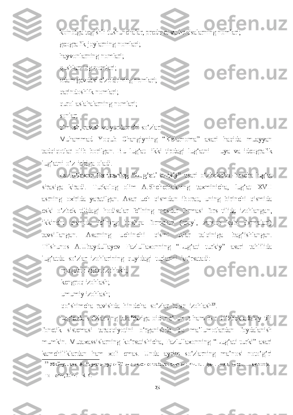 koinotga   tegishli   tushunchalar,   predmet   va   hodisalarning   nomlari; 
geografik   joylarning   nomlari;
hayvonlarning   nomlari;
qushlarning   nomlari;
odam   gavdasi   a’zolarining   nomlari;
qarindoshlik   nomlari;
qurol-aslahalarning   nomlari;
sonlar;
olmosh,   ravish   va   yordamchi   so‘zlar.
Muhammad   Yoqub   Changiyning   “Kelurnoma”   asari   haqida   muayyan
tadqiqotlar   olib   borilgan.   Bu   lug‘at   ikki   tipdagi   lug‘atni   –   uya   va   ideografik
lug‘atni   o‘z   ichiga   oladi.
Fazlullaxon   Barlosning   “Lug‘ati   turkiy”   asari   o‘zbekcha- forscha   lug‘at
sirasiga   kiradi.   Turkolog   olim   A.Shcherbakning   taxminicha,   lug‘at   XVII
asrning   oxirida   yaratilgan.   Asar   uch   qismdan   iborat,   uning   birinchi   qismida
eski   o‘zbek   tilidagi   hodisalar   fe’lning   masdar   formasi   fors   tilida   izohlangan,
ikkinchi   qismida   fe’lning   boshqa   formalari   (mayl,   zamon   kabi   formalari)
tavsiflangan.   Asarning   uchinchi   qismi   otlar   talqiniga   bag‘ishlangan.
Tilshunos   A.Ubaydullayev   Fazlullaxonning   “Lug‘ati   turkiy”   asari   tahlilida
lug‘atda   so‘zlar   izohlarining   quyidagi   turlarini   ko‘rsatadi:
-muqobili   bilan   izohlash; 
-kengroq   izohlash;
-umumiy   izohlash;
-qo‘shimcha   ravishda   hindcha   so‘zlar   bilan   izohlash 23
.
Lug‘atda   so‘zlarning   talaffuziga   oid   ma‘lumot   ham   bor.   O‘zbek   adabiy   tili
fonetik   sistemasi   taraqqiyotini   o‘rganishda   bu   ma’lumotlardan   foydalanish
mumkin.   Mutaxassislarning   ko‘rsatishicha,   Fazlullaxonning   “Lug‘ati   turki”   asari
kamchiliklardan   ham   xoli   emas.   Unda   ayrim   so‘zlarning   ma’nosi   noto‘g‘ri
23
 Убайдуллаев   А.   “Луғати   туркий”нинг   лексикографик   тадқиқи:   Филол.   фан.   номз.   дисс ........ автореф.
–
Тошкент,   2011.   –  Б.16.
25 