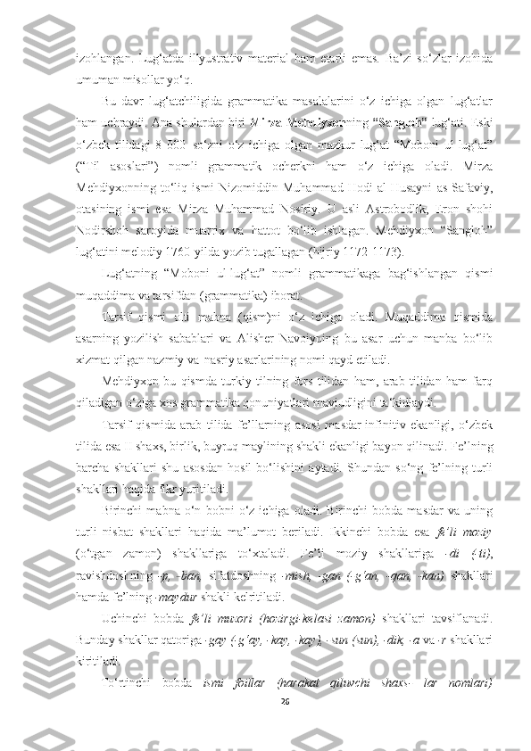 izohlangan.   Lug‘atda   illyustrativ   material   ham   etarli   emas.   Ba’zi   so‘zlar   izohida
umuman misollar yo‘q.
Bu   davr   lug‘atchiligida   grammatika   masalalarini   o‘z   ichiga   olgan   lug‘atlar
ham uchraydi. Ana shulardan biri  Mirza Mehdiyxon ning  “Sangloh”  lug‘ati. Eski
o‘zbek   tilidagi   8   000   so‘zni   o‘z   ichiga   olgan   mazkur   lug‘at   “Moboni   ul-lug‘at”
(“Til   asoslari”)   nomli   grammatik   ocherkni   ham   o‘z   ichiga   oladi.   Mirza
Mehdiyxonning   to‘liq   ismi   Nizomiddin   Muhammad   Hodi   al-Husayni   as-Safaviy,
otasining   ismi   esa   Mirza   Muhammad   Nosiriy.   U   asli   Astrobodlik,   Eron   shohi
Nodirshoh   saroyida   muarrix   va   hattot   bo‘lib   ishlagan.   Mehdiyxon   “Sangloh”
lug‘atini melodiy 1760-yilda yozib tugallagan (hijriy 1172-1173).
Lug‘atning   “Moboni   ul-lug‘at”   nomli   grammatikaga   bag‘ishlangan   qismi
muqaddima va tarsifdan (grammatika) iborat.
Tarsif   qismi   olti   mabna   (qism)ni   o‘z   ichiga   oladi.   Muqaddima   qismida
asarning   yozilish   sabablari   va   Alisher   Navoiyning   bu   asar   uchun   manba   bo‘lib
xizmat qilgan nazmiy va   nasriy asarlarining nomi qayd etiladi.
Mehdiyxon   bu   qismda   turkiy   tilning   fors   tilidan   ham,   arab   tilidan   ham   farq
qiladigan o‘ziga xos grammatika qonuniyatlari mavjudligini ta‘kidlaydi.
Tarsif   qismida   arab   tilida   fe’llarning   asosi   masdar-infinitiv   ekanligi,   o‘zbek
tilida   esa II shaxs,   birlik,   buyruq maylining   shakli ekanligi bayon qilinadi.   Fe’lning
barcha   shakllari   shu   asosdan   hosil   bo‘lishini   aytadi.   Shundan   so‘ng   fe’lning   turli
shakllari haqida fikr yuritiladi.
Birinchi   mabna   o‘n   bobni   o‘z   ichiga   oladi.   Birinchi   bobda   masdar   va   uning
turli   nisbat   shakllari   haqida   ma’lumot   beriladi.   Ikkinchi   bobda   esa   fe’li   moziy
(o‘tgan   zamon)   shakllariga   to‘xtaladi.   Fe’li   moziy   shakllariga   -di   (-ti) ,
ravishdoshning   -p,   -ban,   sifatdoshning   -mish,   -gan   (-g‘an,   -qan,   -kan)   shakllari
hamda fe’lning  -maydur  shakli kelritiladi.
Uchinchi   bobda   fe’li   muzori   (hozirgi-kelasi   zamon)   shakllari   tavsiflanadi.
Bunday   shakllar   qatoriga  -gay   (-g‘ay,   -kay,   -kay),   -sun   (sun),   -dik,   -a   va   -r  shakllari
kiritiladi.
To‘rtinchi bobda ismi foillar (harakat qiluvchi shaxs- lar nomlari)
26 