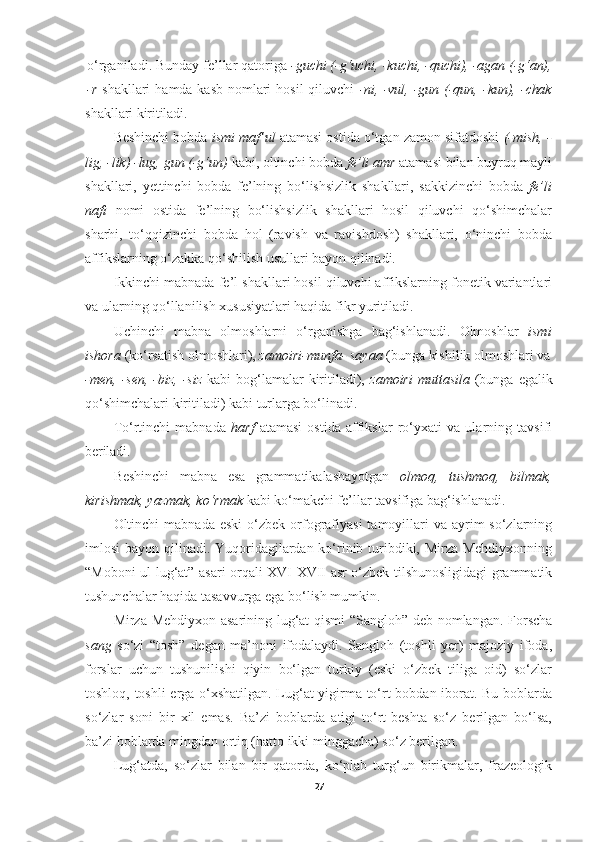 o‘rganiladi.   Bunday   fe’llar   qatoriga   -guchi   (-g‘uchi,   -kuchi,   -quchi),   -agan   (- g‘an),
-r   shakllari   hamda   kasb   nomlari   hosil   qiluvchi   -ni,   -vul,   -gun   (-qun,   -kun),   - chak
shakllari   kiritiladi.
Beshinchi bobda  ismi maf’ul  atamasi ostida o‘tgan zamon sifatdoshi  (-mish, -
lig,   -lik) -lug,   gun (-g‘un)  kabi, oltinchi   bobda  fe’li   amr  atamasi   bilan buyruq mayli
shakllari,   yettinchi   bobda   fe’lning   bo‘lishsizlik   shakllari,   sakkizinchi   bobda   fe’li
nafi   nomi   ostida   fe’lning   bo‘lishsizlik   shakllari   hosil   qiluvchi   qo‘shimchalar
sharhi,   to‘qqizinchi   bobda   hol   (ravish   va   ravishdosh)   shakllari,   o‘ninchi   bobda
affikslarning o‘zakka qo‘shilish usullari bayon qilinadi.
Ikkinchi mabnada   fe’l shakllari hosil qiluvchi affikslarning fonetik variantlari
va ularning qo‘llanilish xususiyatlari haqida fikr yuritiladi.
Uchinchi   mabna   olmoshlarni   o‘rganishga   bag‘ishlanadi.   Olmoshlar   ismi
ishora  (ko‘rsatish olmoshlari),  zamoiri-munfa- sayaa  (bunga kishilik olmoshlari va
-men,  -sen,  -biz,  -siz   kabi  bog‘lamalar  kiritiladi),   zamoiri  muttasila   (bunga  egalik
qo‘shimchalari kiritiladi) kabi turlarga bo‘linadi.
To‘rtinchi   mabnada   harf   atamasi   ostida   affikslar   ro‘yxati   va   ularning   tavsifi
beriladi.
Beshinchi   mabna   esa   grammatikalashayotgan   olmoq,   tushmoq,   bilmak,
kirishmak, yazmak, ko‘rmak  kabi ko‘makchi fe’llar tavsifiga bag‘ishlanadi.
Oltinchi  mabnada   eski   o‘zbek  orfografiyasi   tamoyillari   va ayrim  so‘zlarning
imlosi bayon qilinadi. Yuqoridagilardan ko‘rinib turibdiki, Mirza Mehdiyxonning
“Moboni ul-lug‘at” asari orqali XVI-XVII asr o‘zbek tilshunosligidagi grammatik
tushunchalar haqida tasavvurga ega bo‘lish mumkin.
Mirza Mehdiyxon asarining lug‘at  qismi  “Sangloh” deb nomlangan. Forscha
sang   so‘zi   “tosh”   degan   ma’noni   ifodalaydi.   Sangloh   (toshli   yer)   majoziy   ifoda,
forslar   uchun   tushunilishi   qiyin   bo‘lgan   turkiy   (eski   o‘zbek   tiliga   oid)   so‘zlar
toshloq, toshli erga o‘xshatilgan. Lug‘at yigirma to‘rt bobdan iborat. Bu boblarda
so‘zlar   soni   bir   xil   emas.   Ba’zi   boblarda   atigi   to‘rt-beshta   so‘z   berilgan   bo‘lsa,
ba’zi boblarda mingdan ortiq (hatto ikki minggacha) so‘z berilgan.
Lug‘atda,   so‘zlar   bilan   bir   qatorda,   ko‘plab   turg‘un   birikmalar,   frazeologik
27 