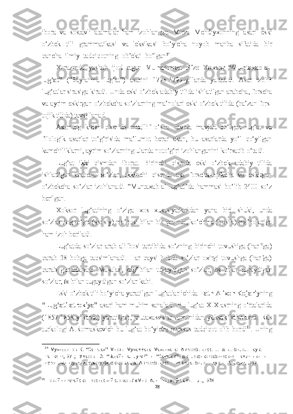 ibora   va   sostavli   atamalar   ham   izohlangan.   Mirza   Mehdiyxonning   asari   eski
o‘zbek   tili   grammatikasi   va   leksikasi   bo‘yicha   noyob   manba   sifatida   bir
qancha   ilmiy   tadqiqotning   ob’ekti   bo‘lgan 24
.
Xorazmda   yashab   ijod   etgan   Muhammad   Rizo   Xoksor   “Muntaxab-al-
lug‘at”   (“Saylanma   lug‘at”)   asarini   1798-1799-yillarda   yaratadi.   Asar   izohli
lug‘atlar sirasiga kiradi. Unda eski o‘zbek adabiy tilida ishlatilgan arabcha, forscha
va ayrim eskirgan o‘zbekcha so‘zlarning ma’nolari eski o‘zbek tilida (ba’zan fors-
tojik tilida) tavsiflanad.
Asarning   kirish   qismida   muallif   o‘sha   davrda   mavjud   bo‘lgan   lug‘at   va
filologik   asarlar   to‘g‘risida   ma’lumot   berar   ekan,   bu   asarlarda   yo‘l   qo‘yilgan
kamchiliklarni, ayrim so‘zlarning ularda noto‘g‘ri izohlanganini ko‘rsatib o‘tadi.
Lug‘at   ikki   qismdan   iborat.   Birinchi   qismda   eski   o‘zbek   adabiy   tilida
ishlatilgan   arabcha   so‘zlar,   ikkinchi   qismda   esa   forscha-tojikcha   va   eskirgan
o‘zbekcha   so‘zlar   izohlanadi.   “Muntaxab-al-lug‘at”da   hammasi   bo‘lib   2400   so‘z
berilgan. 
Xoksor     lug‘atining     o‘ziga     xos     xususiyatlaridan     yana     biri     shuki,     unda
so‘zlarning to‘gri (asosiy) ma’nosi bilan bir qatorda, ko‘chma (hosila) ma’nolariga
ham izoh beriladi.
Lug‘atda   so‘zlar   arab   alifbosi   tartibida   so‘zning   birinchi   tovushiga   (harfiga)
qarab   28   bobga   taqsimlanadi.   Har   qaysi   bobda   so‘zlar   oxirgi   tovushga   (harfga)
qarab   guruhlanadi.   Masalan,   alif   bilan   tugaydigan   so‘zlar,   be   bilan   tugaydigan
so‘zlar,  te  bilan tugaydigan so‘zlar kabi.
Eski o‘zbek tili bo‘yicha yaratilgan lug‘atlar ichida  Fath Alixon Kojariy ning
“Lug‘ati atrokiya”   asari ham muhim sanaladi. Bu lug‘at XIX asrning o‘rtalarida
(1857-1858-yillarda)   yaratilgan,   mutaxassislar   tomonidan   yuksak   baholandi.   Rus
turkologi  A.Romaskevich  bu  lug‘at  bo‘yicha  maxsus   tadqiqot   olib  bordi 25
.  Uning
24
  Мухиддинов   К.   “Санглах”   Мирзы   Мухаммада   Махдихана:   Автореф.   дисс.   ...   канд.   филол.   наук.   –
Ташкент,1971;   Умаров   Э.   “Бадайи   ал-лугат”   и   “Санглах”   как   лексикографические   памятники   и
источники изучение староузбекского языка: Автореф. дисс     доктора. филол. наук. – Ташкент, 1989.
25
  Новый  чи гатайско- персидский словарь /  «Ми р- Али-Шир» тўплами. – Л., 1928
28 