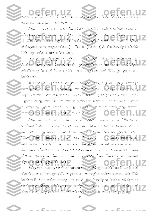 yozishicha, Fath Alixon Kojariyning lug‘ati chigatoy tili (eski o‘zbek tili) bo‘yicha
yaratilgan lug‘atlarning eng yaxshisi.
Asarning kirish qismida   chig‘atoy (eski   o‘zbek)   tili va   Alisher Navoiy asarlari
to‘grisida  ma’lumot	  berilgan.	  Asarning	  lug‘at	  qismi	  uch	  bo‘limdan	  iborat:
1)   O‘zbekcha-forscha   lug‘at;   2)   “Maboni-ul-lug‘at”   asarining   muallifi   Mirza
Mehdiyxon tushunmagan so‘zlar   (o‘n ikki so‘z)   izohi; 3)   Alisher Navoiy asarlarida
ishlatilgan ba’zi forscha so‘zlar izohi.
Fath   Alixon   Kojariyning   lug‘ati   so‘z   ma’nolari   izohlarining   mukammalligi,
Alisher   Navoiy   va   boshqa   shoir,   yozuvchilarning   asarlaridan   keltirilgan
misollarning   ko‘pligi   bilan   ajralib   turadi.   Lug‘atda   jami   8000   ga   yaqin   so‘z
izohlangan.
XIX asrda  Sulaymon Buxoriy ning  “Lug‘ati chig‘atoyi va turkiy usmoniy”
asari   yaratildi.   Muallif   Buxorodagi   madrasada   o‘qiydi,   Turkiyada   (Istambulda)
hayot   kechiradi.   Vengriyada   turkologlar   anjumanida   (1860)   ishtirok   etadi.   Uning
lug‘at   tuzishiga   mana   shu   anjumanda   qatnashuvi   sabab   bo‘ladi.  Shayx   Sulaymon
Buxoriyning   lug‘ati   taniqli   turkolog   I.Kunosh   tomonidan   nemis   tiliga   tarjima
qilinadi va 1902-yilda Budapeshtda nashr etiladi.
Asar   uch   qismdan   iborat.   Birinchi   qism   muqaddima,   u   “Manzumai
chig‘atoyi”   deb   nomlangan. Bu   qismda   muallif   asarning   yozilish   sababi, o‘zining
tarjimayi holi va lug‘atning tuzilishiga oid ma’lumotlarni keltiradi. Ikkinchi qismi
“Qavoid”   deb   nomlangan.   Bu   qism   eski   o‘zbek   tilining   grammatik   xususiyatlari
tavsiflangan   ocherk.   Unda   muallif,   til   qurilishiga   oid   tushunchalar   bilan   bir
qatorda, chig‘atoy tilining o‘ziga xos xususiyatlarini, uning boshqa turkiy tillarga
o‘xshash   va   ulardan   farqli   tomonlarini   ham   aytib   o‘tadi.   Turkiy   tillarni   bunday
qiyoslash asarning yutuqlaridan biri.
Sulaymon Buxoriy asarining uchinchi qismini lug‘at tashkil etadi. Unda eski
o‘zbek tilida   qo‘llanilgan 7000   ga   yaqin   so‘z va   turg‘un   birikma   usmonli   turk   tilida
izohlanadi.   So‘z   ma’nolarining   izohlari   Alisher   Navoiy   va   boshqa   adiblarning
asarlaridan   olingan.   Sulaymon   Buxoriyning   ushbu   asari   eski   o‘zbek   tilini
o‘rganishda jiddiy va ishonchli manbalardan biri sifatida katta ahamiyatga ega.
29 