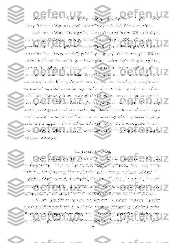 Mazkur   davr   lug‘atchiligining   asosiy   xususiyatlarini   lug‘at   tuzish
tamoyillarining   o‘ziga   xos   tarzda   takomillashganida   ko‘rishimiz   mumkin.
Jumladan,   o‘zbek   leksikograflari   tomonidan,   amaliyotga   XV   asrlardayoq
tatbiq   etilgan   so‘zlarni   uyalarga   birlashtirish   tamoyili,   XX   asrning   ikkinchi
yarmida   rus   lug‘atchiligida   qo‘llana   boshlandi.   Rus   tilshunosligida   A.Tixanov
tomonidan   “gnezdovoy   prinsip”,   ya’ni   “uyalarga   joylashtirish   tamoyili”   XX   asr
oxirlarida   birinchi   bor   qo‘llangan.   Shuningdek,   bu   davr   lug‘atchiligida,   ayniqsa,
grammatik   izohga,   etimologik   izohga,   semantik   izohga   alohida   e’tibor
qaratilganligi   kuzatiladi.   Bu   holat   “Sangloh”   lug‘atida   izchillik   bilan   bajarilgan.
Jumladan, har bir fe’lning o‘zgarish paradigmalari berilib, so‘ng etimologik tahlil
zarurati bo‘lsa, u beriladi, undan keyin ko‘p ma’noli so‘zlarning ma’nolari ma’lum
izchillikda,   “umumiylik   va   xususiylik”   tamoyiliga   asosan   berib   borilganligi
diqqatga   sazovor.   XV   asr   o‘zbek   lug‘atchiligida   yaqin   ma’no,   ya’ni   har   qanday
so‘zning asosiy, bosh ma’nosini berish, keyin esa uning ko‘chma ma’nolarini qayd
etish masalasi  hal etilgan edi. Yaqin ma’no har  qanday so‘zning nutqqa kirgunga
qadar   anglanadigan   ma’nosi   bo‘lsa,   ko‘chma   ma’no   nutqda   voqelanuvchi   ma’no
ekanligi   aniq   ajratilgan.   Bu   ham   mazkur   davr   lug‘atchiligining   yana   bir   yutug‘i,
xarakterli xususiyati.
Bob yuzasidan xulosa
Turkiy   lug atchilikning   shakllanishi   davrida   yaratilgan   Mahmudʻ
Koshg ariyning     “Devonu   lug otit   turk”   asari,   shuningdek,   Abu   Hayyonning	
ʻ ʻ
“Kitobi al-idrok” va muallifi noma lum bo lgan “Kitob at - tuhfatuz - zakiyati fil -	
ʼ ʻ
lug atit   turkiya”   asarlari,   shuningdek,   “Badoe   al-lug at”,   “Sangloh”,   “Lug ati	
ʻ ʼ ʻ ʻ
atrokiya”,   “Muntahab   al-lug at”,   “Abushqa”   kabi   yana   ko plab   lug atlar   uzoq	
ʻ ʻ ʻ
tarixga ega mumtoz lug atchiligimizning birlamchi manbasi bo lib xizmat qiladi.	
ʻ ʻ
XV   asr   lug‘atchiligining   yana   bir   xarakterli   xususiyati   mavzuiy   lug‘atlar
tuzishga   e’tibor   qaratilganligi.   Ma’lumki,   mavzuiy   (ideografik)   lug‘atlar   yaratish
Yevropada boshlangan, degan fikr yuradi. Biroq sharq lug‘atchiligi, jumladan, arab
va   o‘zbek   lug‘atchiligi   tarixiga   e’tibor   qaratilsa,   bunday   lug‘atlar   eski   o‘zbek
30 