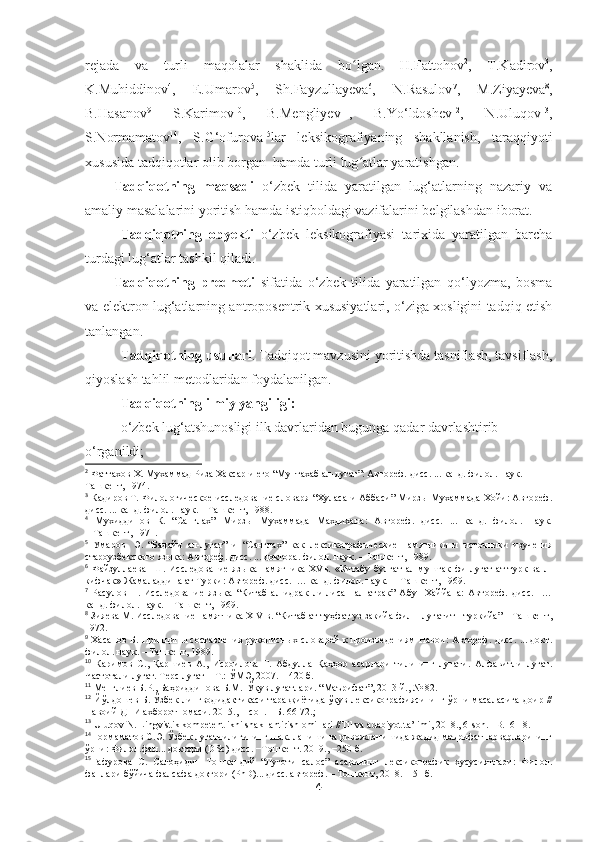 rejada   va   turli   maqolalar   shaklida   bo lgan.   H.Fattohovʻ 2
,   T.Kadirov 3
,
K.Muhiddinov 4
,   E.Umarov 5
,   Sh.Fayzullayeva 6
,   N.Rasulov 7
,   M.Ziyayeva 8
,
B.Hasanov 9
  S.Karimov 10
,   B.Mengliyev 11
,   B.Yo‘ldoshev 12
,   N.Uluqov 13
,
S.Normamatov 14
,   S.G‘ofurova 15
lar   leksikografiyaning   shakllanish,   taraqqiyoti
xususida tadqiqotlar olib borgan  hamda turli lug atlar yaratishgan.
ʻ
Tadqiqotning   maqsadi   o‘zbek   tilida   yaratilgan   lug‘atlarning   nazariy   va
amaliy masalalarini yoritish hamda istiqboldagi vazifalarini belgilashdan iborat.
Tadqiqotning   obyekti   o‘zbek   leksikografiyasi   tarixida   yaratilgan   barcha
turdagi lug‘atlar tashkil qiladi. 
Tadqiqotning   predmeti   sifatida   o‘zbek   tilida   yaratilgan   qo‘lyozma,   bosma
va elektron lug‘atlarning antroposentrik xususiyatlari, o‘ziga xosligini tadqiq etish
tanlangan. 
Tadqiqotning usullari . Tadqiqot mavzusini yoritishda tasniflash, tavsiflash,
qiyoslash tahlil  metodlaridan foydalanilgan.
Tadqiqotning ilmiy yangiligi:
o‘zbek lug‘atshunosligi  ilk davrlaridan bugunga qadar davrlashtirib 
o‘rganildi ;
2
 Фаттахов   
Х. Мухаммад Риза Хаксар и его “Мунтахаб ал-лугат”: Автореф. дисс. ... канд. филол. наук.          –
Ташкент, 1974.
3
 Кадиров Т. Филологическое исследование словаря “Хуласа-и Аббаси” Мирзы Мухаммада Хойи: Автореф.
дисс. ... канд. филол. наук. – Ташкент, 1988.
4
  Мухиддинов   К.  
“Санглах”   Мирзы   Мухаммада   Махдихана:   Автореф.   дисс.   ...   канд.   филол.   наук.
– Ташкент, 1971. 
5
  Умаров  
  Э.   “Бадайи   ал-лугат”   и   “Санглах”   как   лексикографические   памятники   и   источники   изучения
староузбекского языка: Автореф. дисс. ... доктора. филол. наук. – Ташкент, 1989.
6
  Файзуллаева  
  Ш.   Исследование   языка   памятника   XVв.   «Китабу   булгат   ал-муштак   фи-луғат   ат-турк   ва-л-
кифчак» Жамаладдина ат Турки: Автореф. дисс.  … канд. филол. наук.  – Ташкент, 1969. 
7
  Расулов   Н.   Исследование   языка   “Китаб   ал-идрак   ли-лисан   ал-атрак”   Абу     Хаййана:   Автореф.   дисс.     …
канд. филол. наук. – Ташкент, 1969. 
8
 Зияева М. Исследование памятника  XIV  в. “Китаб ат-туҳфат уз закийа фил – лугатит - туркийа” – Ташкент,
1972. 
9
  Хасанов Б. Принципы составления рукописных словарей к произведениям Навои: Автореф. дисс. ... докт.
филол. наук. – Ташкент, 1989 .
10
  Каримов   С.,   Қаршиев   А.,   Исроилова   Г.   Абдулла   Қаҳҳор   асарлари   тилининг   луғати.   Алфавитли   луғат.
Частотали луғат. Терс луғат – Т.: ЎМЭ, 2007. – 420 б.
11
 Менглиев Б.Р., Баҳриддинова Б.М.  Ўқув луғатлари.  “Маърифат”, 201 3  й., № 82 .
12
  Йўлдошев Б. Ўзбек лингводидактикаси  тараққиётида ўқув лексикографиясининг ўрни масаласига доир //
Навоий ДПИ ахборотномаси. 2015., 1-сон. – Б. 66-72.;
13
  Uluqov N. Lingvistik kompetentlikni shakllantirish omillari //Til va adabiyot ta’limi, 2018., 6-son. –B.16-18.
14
Нормаматов С.Э. Ўзбек луғатчилигининг шаклланиши ва ривожланишида жадид маърифатпарварларининг
ўрни: Филол.фан... доктори (DSc) дисс. −Тошкент. 2019., −250 б. 
15
Ғафурова   С.   Салоҳидин   Тошкандий   “Луғоти   салос”   асарининг   лексикографик   хусусиятлари:   Филол.
фанлари бўйича фалсафа доктори (PhD)... дисс. автореф. – Тошкент, 2018. – 51 б.
4 