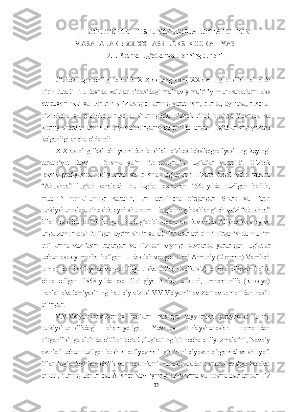 II BOB. O ZBEK TILSHUNOSLIGIDA LUG ATCHILIKʻ ʻ
MASALALARI: XX-XXI ASR LEKSIKOGRAFIYASI
2.1. Bosma lug atlar va ularning turlari	
ʻ
O‘zbek   lug‘atchiligi   tarixida   XIX   asrning   oxiri   XX   asrning   boshlari   alohida
o‘rin   tutadi.   Bu   davrda   xalqlar   o‘rtasidagi   ma’naviy-ma’rifiy   munosabatlarni   aks
ettiruvchi  ikki  va  uch   tilli  so‘zlashgichlarning   yaratilishi,   bunda,  ayniqsa,   ruscha-
o‘zbekcha   va   o‘zbekcha-ruscha,   shuningdek,   o‘zbek   tilini   boshqa   Yevropa   va
xorijiy sharq tillari bilan qiyoslab o‘rganishga  mo‘ljallangan lug‘atlarning yuzaga
kelganligi ancha e’tiborli.
XIX   asrning   ikkinchi   yarmidan   boshlab   o zbek   leksikografiyasining   keyingi	
ʻ
taraqqiyot   davri   –   bosma   ya ni   lito-tipografik   lug atlar   yaratildi.   O zbek	
ʼ ʻ ʻ
leksikografiyasida   qo lyozma   va   bosma   lug atlarni   o zaro   bog lovchi   manba	
ʻ ʻ ʻ ʻ
“Abushqa”   lug ati   sanaladi.   Bu   lug at   taxminan   1560-yilda   tuzilgan   bo lib,	
ʻ ʻ ʻ
muallifi   noma lumligi   sababli,   uni   atroflicha   o rgangan   Sharq   va   Fapb
ʼ ʻ
turkiyshunoslari o rtasida ayni shu nom – lug atning boshlang ich so zi “abushqa”	
ʻ ʻ ʻ ʻ
bilan mashhur bo lib kelgan. Bu lug at bir necha asr davomida Alisher Navoiy va
ʻ ʻ
unga zamondosh bo lgan ayrim shoir va adiblar asarlari tilini o rganishda muhim	
ʻ ʻ
qo llanma   vazifasini   bajargan   va   o zidan   keyingi   davrlarda   yaratilgan   lug atlar	
ʻ ʻ ʻ
uchun asosiy manba bo lgan. U dastlab venger olimi Arminiy (German) Vamberi	
ʻ
tomonidan 1862-yilda venger tiliga qiskartirib (misollarsiz) tarjima qilingan holda
chop   etilgan.   1868-yilda   esa   filologiya   fanlari   doktori,   Imperatorlik   (Rossiya)
Fanlar   akademiyasining  haqiqiy  a zosi   V.V.Velyaminov-Zernov tomonidan  nashr	
ʼ
qilingan. 
V.V.Velyaminov-Zernov   lug atni   nashrga   tayyorlash   jarayonida   uning
ʻ
turkiyshunoslikdagi   ahamiyatiga,   Yevropa   turkiyshunoslari   tomonidan
o rganilishiga alohida e tibor beradi, lug atning bir necha qo lyozmalarini, Navoiy	
ʻ ʼ ʻ ʻ
asarlari uchun tuzilgan boshqa qo lyozma lug atlarni qiyosan o rganadi va shu yo l	
ʻ ʻ ʻ ʻ
bilan  lug atdagi   kamchilik   va   nuqsonlarni   mumkin  qadar   bartaraf   etishga   harakat	
ʻ
qiladi; buning uchun esa Alisher Navoiyning qo‘lyozma va bosma asarlaridan o‘z
33 