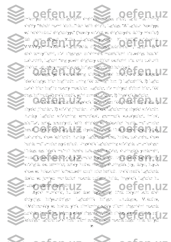 imkoniyati   doirasida   bo‘lganlarini   sinchiklab   mutolaa   qiladi;   lug at   muallifiningʻ
she riy   “Sababi   nazmi   kitob...”idan   kelib   chiqib,   lug atga   “Allug atun   Navoiyya	
ʼ ʻ ʻ
val   istishhodotul   chig atoiyya”   (Navoiy   so zlari   va   chig atoycha   daliliy   misollar)	
ʻ ʻ ʻ
deb   nom   qo yadi.   Xullas,   lug atga   yozilgan   31   betlik   so zboshida	
ʻ ʻ ʻ
V.V.Velyaminov-Zernov   lug at   ustida   olib   borgan   tadqiqotlarini,   lug atni   nashr	
ʻ ʻ
etish   tamoyillarini,   o zi   o rgangan   qo shimcha   materiallarni   o quvchiga   batafsil	
ʻ ʻ ʻ ʻ
tushuntirib,   lug atni   “eng   yaxshi   chig atoy   adiblari   asarlarini   o ta   aniq   tushunib	
ʻ ʻ ʻ
olishlari uchun boy materialga ega bo lgan lug at”, deb baholaydi.	
ʻ ʻ
Leksikografiya   tilshunoslikning   alohida   sohasi   bo‘lib,   ma’lum   darajada
leksikologiya   bilan   bog‘liqdir.   Uning   ikki   tarmog‘i   bor:   1)   lug‘atchilik,   2)   lug‘at
tuzish  bilan bog‘liq nazariy  masalalar.  Lug‘atlar, o‘z mohiyati   e’tibori  bilan,  ikki
tipga bo‘linadi: 1) ensiklopedik, ya’ni qomus lug‘atlar; 2) lingvistik lug‘atlar. 
 Ensiklopedik lug‘at bilan lingvistik lug‘at o‘zaro ikki jihatdan farq qiladi: 1)
obyekti jihatidan, 2) so‘zligi jihatidan. Lingvistik lug‘atlarning obyekti so‘zlardir.
Bunday   lug‘atlar   so‘zlarning   semantikasi,   grammatik   xususiyatlari,   imlosi,
talaffuzi,   tarixi,   taraqqiyoti,   kelib   chiqishi   va   hokazolari   haqida   ma’lumotlar
beradi.   Ensiklopedik   lug‘atlarning   obyekti   so‘zlarda   ifoda   topgan   narsa,   hodisa,
tushuncha,   shaxs   kabilardir.   Bunday   lug‘atlarda   narsa,   hodisa,   tushuncha,   shaxs
haqida ma’lumotlar qayd etiladi. Lingvistik lug‘atlarning so‘zligida umumlashgan
ifodaga   ega   leksik   ma’noli   barcha   turkumdagi   so‘zlar,   shuningdek   yordamchi,
modal,   undov,   taqlid   so‘zlar,   yuklamalar   qayd   etiladi.   Ensiklopedik   lug‘atlarning
so‘zligida   esa   terminlar,   tarixiy   hodisa   nomlari,   shuningdek   joy,   daryo,   buyuk
shaxs   va   hokazolarni   ko‘rsatuvchi   atoqli   otlar   beriladi.   Ensiklopedik   lug‘atlarda
davlat   va   jamiyat   manfaatlari   nazarda   tutilgani   holda,   lingvistik   lug‘atlar   bu
nuqtayi nazardan neytraldir. 
Aytish   mumkinki,   bu   davr   davr   lug‘atchiligi   O‘rta   Osiyoni   zabt   etish
ehtiyojiga   bo‘ysundirilgan   lug‘atchilik   bo‘lgan.   L.Budagov,   V.Radlov,
P.Melioranskiy   va   boshqa   yirik   olimlarning   turkiy   tillarni   o‘rganishni   nazarda
tutishdan ham   ko‘ra,   ko‘proq xalqni o‘rganishni,   bosib olishga   xizmat qilishda   qo‘l
keladigan lug‘atlar tuzish orqali ularni qaram qilishni nazarda tutgan holda faoliyat
34 