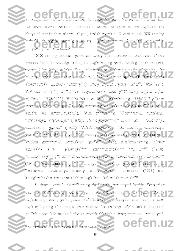 ko‘rsatganlari   ma’lum.   Ostroumov,   Pantusov,   Nalivkin,   Nalivkina,   Terentev   kabi
rus   davlat   xizmati   vakillari   tomonidan   tuzilgan   ko‘pgina   tarjima   lug‘atlari   shu
ehtiyojni   qondirishga   xizmat   qilgan,   deyish   mumkin.   O‘zbekistonda   XX   asrning
birinchi   choragida   yaratilgan   asosiy   lug‘atlar   tarjima   lug‘atlari   xarakterida
bo‘lganligi ham shu sababli.
“XIX   asrning   ikkinchi   yarmidan   turkiy   tillar   leksikasini   izohlovchi   o‘nlab
maxsus   lug‘atlar   vujudga   kelib,   bu   lug‘atlarning   yaratilishidagi   bosh   maqsad,
asosan, O‘rta Osiyo xalqlari tilini, urf-odatlari va boshqa jihatlarini o‘rganish, ular
bilan   yaqindan   tanishish   edi.   Bu   borada   L.Z.Budagovning   2-jildli   “Sravnitelniy
slovar   turesko-tatarskix   narechiy”   (“Turkiy   lahjalar   qiyosiy   lug‘ati”,   1869-1971),
V.V.Radlovning 4-jildli “Opit slovarya turkskix narechiy” (“Turkiy lahjalar lug‘ati
tajribasi”,   1893-1911),   V.P.Nalivkin   va   M.Nalivkinalarning   1884-1912-yillarda
qayta-qayta nashr etilgan “Russko-sartovskiy sartovsko-russkiy slovar” (“Ruscha-
sartcha   va   sartcha-ruscha”),   M.A.Terentevning   “Grammatika   tureskaya,
persidskaya,   kirgizskaya”   (1875),   I.A.Belyayevning   “Rukovodstvo     izucheniyu
sartovskogo   yazika”   (1906),   V.A.Alekseyevning   “Samouchitel   sartovskogo
yazika”   (1884),   S.Lapinning   “Karmanniy   russko-uzbekskiy   slovar     prilojeniyem
kratkoy   grammatiki   uzbekskogo   yazika”   (1895),   A.Afanasevning   “Slovar
sartovskix   slov     glavneyshimi   grammaticheskimi   pravilami”   (1908),
N.Budzinskiyning “Grammatika sartovskogo yazika   russko-sartovskie razgovori”
(1910),   N.Ostroumovning   “Etimologiya   sartovskogo   yazika”   (1910)   hamda
“Materialы     izucheniyu   narechiya   sartov   russkogo   Turkestana”   (1908)   kabi
ko‘pgina boshqa asarlar va alohida lug‘atlarni ko‘rsatish mumkin” 26
.
Bu   davr   o‘zbek   lug‘atchiligining   rivojlanishi,   taraqqiyoti   haqida   fikr   yuritar
ekanmiz,   XIX   asrning   ikkinchi   yarmi   va   XX   asrning   birinchi   yarmi   o‘zbek
lug‘atchiligi   davri,   ya’ni   jadid   ma’rifatparvarlari   faoliyati   bilan   bog‘liq   davr
lug‘atchiligining   o‘rni   haqida   ham   alohida   fikr   aytishga   to‘g‘ri   keladi.   Inqilobni
qo‘llab-quvvatlash va ikkilanishlar davrida (dastlabgi  davr) mamlakat taraqqiyoti,
26
  Normamatov S. Leksikografiya asoslari. – Toshkent, 2020. –B. 63-64.
35 