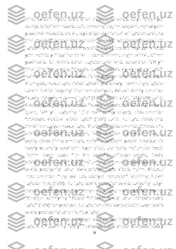 millat   ravnaqini   o‘ylab,   barcha   sohani   tiklashni,   har   sohada   dunyo   hamjamiyati
qatoriga   ko‘tarilishni   nazarda   tutib,   ommaning   ong,   ilm   darajasini,   ma‘naviyatini
yuksaltirish maqsadida ana shu qayd etilgan ziyolilar turli xil lug‘atlar tuzish, rus
tilini o‘rganish, ular bilan erkin muloqotni ta’minlash kabi jihatlarni nazarda tutib
lug‘atchilik ishiga alohida e’tibor qaratdilar. Ular bu borada qilinayotgan ishlarda,
ya’ni   ma’rifat   yo‘lidagi   har   bir   ish   –   odamlar   bilimini,   ongini   oshirish,   ta’limni
yaxshilashda   faol   ishtirok   etdilar.   Lug‘atlar   tuzish   ishida   qatnashdilar:   1926-yili
G‘ozi   Olim   Yunusovning   “Qisqacha   ruscha-o‘zbekcha   siyosiy-huquqiy   lug‘at”i
nashr   etildi.   Bu   lug‘at   o‘sha   davrda   ilk   bor   yaratilgan   terminologik   lug‘atlardan.
Shuningdek, mazkur lug‘at o‘zbek lug‘atchiligida sohaviy – terminologik lug‘atlar
tuzishni   boshlab   berganligi   bilan   ham   ahamiyatli;   Ashurali   Zohiriy   tomonidan
“Ruscha-o‘zbekcha mukammal lug‘at” (2 jildli, 34 000 so‘zli, 1927-1928) tuzildi;
S.Rahmatiy, A.Qodiriylar ishtirokida “Ruscha-o‘zbekcha to‘la so‘zlik” (Toshkent-
Qozon,   1934   yil.   Lug‘atning   1-jildi   nashr   etilmay   qolgan);   Elbek   tomonidan
“O‘zbekcha   shakldosh   so‘zlar   lug‘ati”   (1924)   tuzildi.   Bu   lug‘at   o‘zbek   tilida
birinchi   bor   tuzilgan   maxsus   lug‘at.   Shuningdek,   Elbek   tomonidan   “O‘zbek   to‘la
so‘zligiga   materiallar”   (O‘zdavnashr,   1935)   asari   ham   nashr   etiladi.   Elbek   bu
asarida   o‘zbek   tilining   etimologik,   morfemik   lug‘atlarini   yaratish   borasidagi   o‘z
nazariy   va   amaliy   qarashlarini   bayon   qiladi,   ular   haqida   ma‘lumotlar   beradi.
Ibrohim   Davron   tuzgan   “Ibn   Sino   asarlarida   qo‘llangan   arabcha,   forscha
so‘zlarning   izohli   lug‘ati”   (1922)   ma’lum   muallif   tomonidan   yaratilgan   asar   tili
asosida   yaratilganligi   uchun   leksik   tanlangan   lug‘at   sifatida   muhim.   Abdurauf
Fitrat  tomonidan	  “Eng	  eski	  turk	  adabiyoti	  namunalari”	  kitobining	  3-qismi
lug‘atdan   iborat   (1927).   Bu   lug‘at   darslik   materiallari   asosida   tuzilganligi   tufayli
o‘zbek  lug‘atchiligida yaratilgan  birinchi   o‘quv  lug‘ati   hisoblanadi;   M.Brilevning
“Shokirjon   Rahimiyning   “Kattalar   Yo‘ldoshi”   darsligi   uchun   o‘zbekcha-ruscha
lug‘at”i (1927)   ham   yaratilgan. Bu lug‘at ham o‘sha   davr   jadid adibi tuzgan darslik
asosida yaratilganligi uchun ilk o‘quv lug‘ati.
O‘zbek   adabiy   tiliga   asoslangan   so‘zlikka   ega   birinchi   o‘zbekcha-ruscha
lug‘at   K.K.Yudaxinning   1927-yil   Toshkentda   bosilib   chiqqan   «Uzbeksko-russkiy
36 