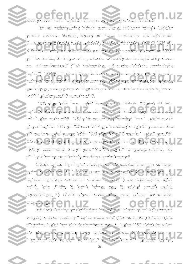 kratkiy slovar” nomli lug‘atidir. Uning so‘zligi 9 ming so‘zdan iborat edi. 
  Fan   va   madaniyatning   birinchi   tarmoqlariga   oid   terminologik   lug‘atlar
yaratila   boshladi.   Masalan,   siyosiy   va   huquq   terminlariga   oid   lug‘atlardan
G.Usupovning  «Kratkiy  russko-uzbekskiy   politiko-uridicheskiy  slovar”i   1926-yil,
K.Sarimsoqovning «Russko-uzbekskiy administrativno-pravovoy slovar” va 1933-
yil   Toshkentda,   Sh.B.Ilyazovning   «Russko-uzbekskiy   terminologicheskiy   slovar
po     deloproizvodstvu”   (“Ish   boshqarishga   oid   ruscha-o‘zbekcha   terminologik
lug‘ati”)   1934-yil   Toshkent-Qozonda   bosilib   chiqqandan   keyin   shu   yillargacha
harbiy ta’limga, embriologiyaga, anatomiya, fiziologiyaga, ximiyaga, zoologiyaga,
geologiyaga, pedagogikaga va lingvistikaga oid bir qancha terminologik tarjima va
izohli lug‘atlar yaratildi va nashr etildi. 
  1927-yilga   kelib   imlo   lug‘ati   ham   yaratildi.   Birinchi   “O‘zbek   tili   imlo
lug‘ati”ni A.Alaviy tuzdi va Toshkentda nashr ettirdi. Shundan keyin o‘ndan ortiq
imlo   lug‘ati   nashr   etildi.   1957-yilda   esa   umumiy   hajmdagi   izohli   lug‘at ni   tuzish
g‘oyasi   tug‘ildi.   1969-yil   “O‘zbek   tilining   dialektologik   lug‘ati”   yaratildi.   Shu
yili   esa   ters   lug‘at   yuzaga   keldi.   1972-yilga   kelib   “ Chastotali   lug‘at ”   yaratildi.
O‘zbek   lug‘atchiligida   tematik   lug‘atga   qayta   e’tibor   berildi.     foydalanuvchilarga
1976-yil taqdim etildi. Shu yili yana “ Morfem lug‘at ” ham yuzaga keltirildi. Ikki
tilli lug‘atlarning esa tillar bo‘yicha doirasi ancha kengaydi. 
O‘zbek lug‘atchiligining to‘rt davriga ham o‘z xarakteri bilan mos kelmagan
ayrim   lug‘atlar   bor.   Bu   lug‘atlar   asosan   savdo   maqsadlari   bilan   yaratilgan.   Bu
lug‘atlarning   o‘ziga   xos   tomoni   shundan   iboratki,   1)   ular   faqat   tarjima   lug‘ati
bo‘lib,   ko‘p   tillidir;   2)   kichik   hajmga   ega;   3)   so‘zligi   tematik   usulda
joylashtirilgan;   4)   so‘zlik   ro‘yxati   savdo   uchun   zarur   bo‘lgan   leksika   bilan
chegaralangan.
Jadid vakillarining   yetakchilaridan biri bo‘lgan To‘raqo‘rg‘onlik (Namangan
viloyati) Ishoqxon Ibratning “Lug‘oti sitta al sina” (Toshkent, 1901) ko‘p tilli (6 ta
til)  tarjima lug‘ati  ham alohida ahamiyatga ega. Bu lug‘at  1150 o‘zbekcha so‘zni
o‘z   ichiga   oladi,   umuman,   turkiy   lug‘atchilik   tarixida   XIV   asrlarda   tuzilgan
“Tarjumoni   turki   va   ajami   va   mo‘g‘uli   va   forsi”   ko‘p   tilli   lug‘atidan   keyingi,
37 