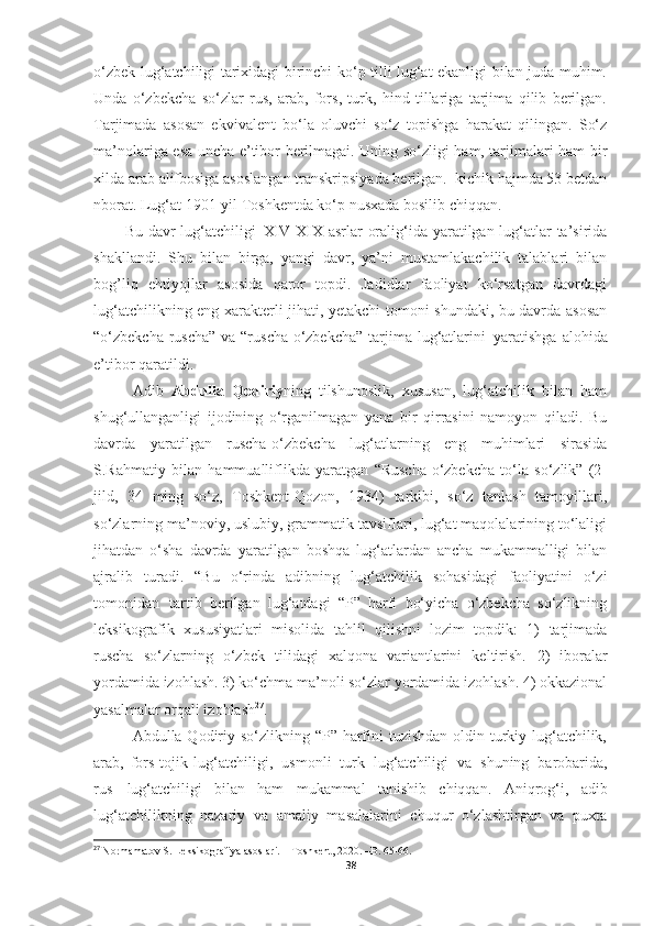 o‘zbek lug‘atchiligi tarixidagi birinchi ko‘p tilli lug‘at ekanligi bilan juda muhim.
Unda   o‘zbekcha   so‘zlar   rus,   arab,   fors,   turk,   hind   tillariga   tarjima   qilib   berilgan.
Tarjimada   asosan   ekvivalent   bo‘la   oluvchi   so‘z   topishga   harakat   qilingan.   So‘z
ma’nolariga esa uncha e’tibor berilmagai. Uning so‘zligi ham, tarjimalari ham bir
xilda arab alifbosiga asoslangan transkripsiyada berilgan.  kichik hajmda 53 betdan
nborat. Lug‘at 1901-yil Toshkentda ko‘p nusxada bosilib chiqqan.
Bu davr lug‘atchiligi   XIV-XIX asrlar oralig‘ida yaratilgan lug‘atlar  ta’sirida
shakllandi.   Shu   bilan   birga,   yangi   davr,   ya’ni   mustamlakachilik   talablari   bilan
bog’liq   ehtiyojlar   asosida   qaror   topdi.   Jadidlar   faoliyat   ko‘rsatgan   davrdagi
lug‘atchilikning eng xarakterli jihati, yetakchi tomoni shundaki, bu davrda asosan
“o‘zbekcha-ruscha”  va  “ruscha-o‘zbekcha”  tarjima lug‘atlarini   yaratishga alohida
e’tibor qaratildi.
Adib   Abdulla   Qodiriy ning   tilshunoslik,   xususan,   lug‘atchilik   bilan   ham
shug‘ullanganligi   ijodining   o‘rganilmagan   yana   bir   qirrasini   namoyon   qiladi.   Bu
davrda   yaratilgan   ruscha-o‘zbekcha   lug‘atlarning   eng   muhimlari   sirasida
S.Rahmatiy   bilan   hammualliflikda   yaratgan   “Ruscha-o‘zbekcha   to‘la   so‘zlik”   (2-
jild,   34   ming   so‘z,   Toshkent-Qozon,   1934)   tarkibi,   so‘z   tanlash   tamoyillari,
so‘zlarning ma’noviy, uslubiy, grammatik tavsiflari, lug‘at maqolalarining to‘laligi
jihatdan   o‘sha   davrda   yaratilgan   boshqa   lug‘atlardan   ancha   mukammalligi   bilan
ajralib   turadi.   “Bu   o‘rinda   adibning   lug‘atchilik   sohasidagi   faoliyatini   o‘zi
tomonidan   tartib   berilgan   lug‘atdagi   “P”   harfi   bo‘yicha   o‘zbekcha   so‘zlikning
leksikografik   xususiyatlari   misolida   tahlil   qilishni   lozim   topdik:   1)   tarjimada
ruscha   so‘zlarning   o‘zbek   tilidagi   xalqona   variantlarini   keltirish.   2)   iboralar
yordamida izohlash. 3) ko‘chma ma’noli so‘zlar yordamida izohlash. 4) okkazional
yasalmalar orqali izohlash 27
.
Abdulla Qodiriy so‘zlikning “P” harfini tuzishdan oldin turkiy lug‘atchilik,
arab,   fors-tojik   lug‘atchiligi,   usmonli   turk   lug‘atchiligi   va   shuning   barobarida,
rus   lug‘atchiligi   bilan   ham   mukammal   tanishib   chiqqan.   Aniqrog‘i,   adib
lug‘atchilikning   nazariy   va   amaliy   masalalarini   chuqur   o‘zlashtirgan   va   puxta
27
  Normamatov S. Leksikografiya asoslari. – Toshkent, 2020. –B. 65-66.
38 