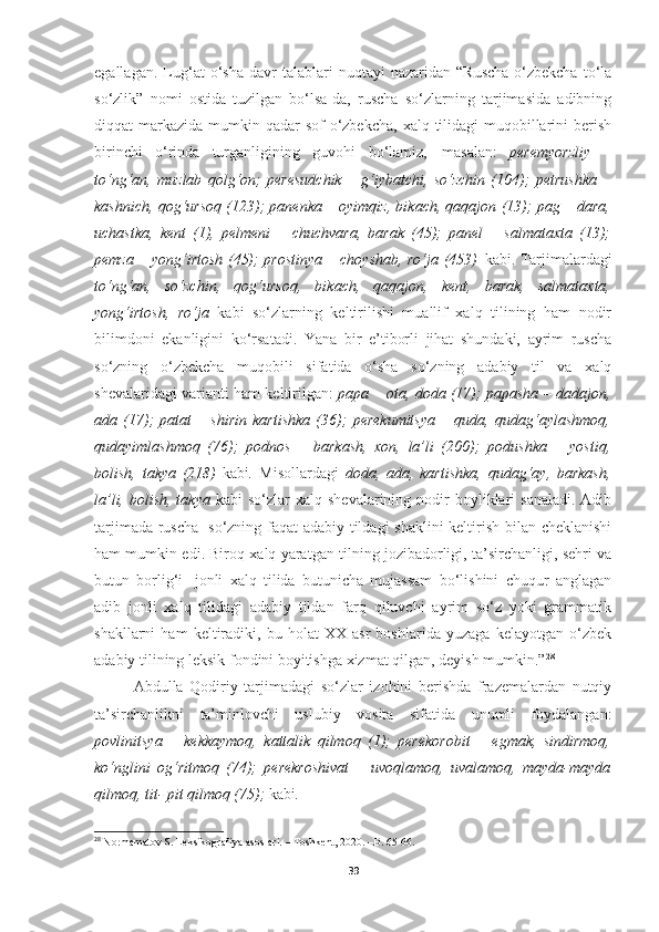 egallagan.   Lug‘at   o‘sha   davr   talablari   nuqtayi   nazaridan   “Ruscha-o‘zbekcha   to‘la
so‘zlik”   nomi   ostida   tuzilgan   bo‘lsa-da,   ruscha   so‘zlarning   tarjimasida   adibning
diqqat  markazida  mumkin qadar  sof  o‘zbekcha,  xalq tilidagi  muqobillarini  berish
birinchi   o‘rinda   turganligining   guvohi   bo‘lamiz,   masalan:   peremyorzliy   –
to‘ng‘an,   muzlab   qolg‘on;   peresudchik   –   g‘iybatchi,   so‘zchin   (104);   petrushka   –
kashnich, qog‘ursoq (123); panenka – oyimqiz, bikach, qaqajon (13); pag – dara,
uchastka,   kent   (1),   pelmeni   –   chuchvara,   barak   (45);   panel   –   salmataxta   (13);
pemza – yong‘irtosh (45); prostinya – choyshab, ro‘ja (453)   kabi. Tarjimalardagi
to‘ng‘an,   so‘zchin,   qog‘ursoq,   bikach,   qaqajon,   kent,   barak,   salmataxta,
yong‘irtosh,   ro‘ja   kabi   so‘zlarning   keltirilishi   muallif   xalq   tilining   ham   nodir
bilimdoni   ekanligini   ko‘rsatadi.   Yana   bir   e’tiborli   jihat   shundaki,   ayrim   ruscha
so‘zning   o‘zbekcha   muqobili   sifatida   o‘sha   so‘zning   adabiy   til   va   xalq
shevalaridagi varianti ham keltirilgan:   papa – ota, doda (17); papasha – dadajon,
ada   (17);   patat   –   shirin   kartishka   (36);   perekumitsya   –   quda,   qudag‘aylashmoq,
qudayimlashmoq   (76);   podnos   –   barkash,   xon,   la’li   (200);   podushka   –   yostiq,
bolish,   takya   (218)   kabi .   Misollardagi   doda,   ada,   kartishka,   qudag‘ay,   barkash,
la’li,  bolish,  takya   kabi  so‘zlar   xalq shevalarining  nodir  boyliklari  sanaladi.  Adib
tarjimada ruscha   so‘zning faqat adabiy tildagi shaklini keltirish bilan cheklanishi
ham mumkin edi. Biroq xalq yaratgan tilning jozibadorligi, ta’sirchanligi, sehri va
butun   borlig‘i   jonli   xalq   tilida   butunicha   mujassam   bo‘lishini   chuqur   anglagan
adib   jonli   xalq   tilidagi   adabiy   tildan   farq   qiluvchi   ayrim   so‘z   yoki   grammatik
shakllarni   ham   keltiradiki,   bu   holat   XX   asr   boshlarida   yuzaga   kelayotgan   o‘zbek
adabiy tilining leksik fondini boyitishga xizmat qilgan, deyish mumkin.” 28
Abdulla   Qodiriy   tarjimadagi   so‘zlar   izohini   berishda   frazemalardan   nutqiy
ta’sirchanlikni   ta’minlovchi   uslubiy   vosita   sifatida   unumli   foydalangan:
povlinitsya   –   kekkaymoq,   kattalik   qilmoq   (1);   perekorobit   –   egmak,   sindirmoq,
ko‘nglini   og‘ritmoq   (74);   perekroshivat   –   uvoqlamoq,   uvalamoq,   mayda-mayda
qilmoq, tit- pit qilmoq (75);  kabi .
28
  Normamatov S. Leksikografiya asoslari. – Toshkent, 2020. –B. 65-66.
39 