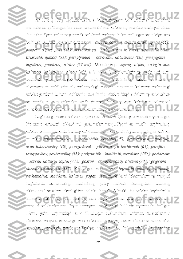 Abdulla Qodiriy lug‘atda ruscha so‘zlar tarjimasini izohlab berishda ko‘chma
ma’nolarda   qo‘llangan   bir   qator   umumiste’mol   so‘zlarni,   mumtoz   adabiyot   tilida
faol   ishlatilgan   an’anaviy   poetik   so‘zlarni   mahorat   bilan   qo‘llagan   va   o‘ziga   xos
izohlash usulidan foydalangan:  penie – ashula, qo‘shiq, ashula qiluv, sayrov (46);
penya   –   o‘pka,   gina   (48);   perebivatsya   –   zo‘rg‘a   kun   ko‘rmoq,   qiyinchilik   bilan
tirikchilik   qilmoq   (53);   pereglyadka   –   qarashuv,   ko‘zlashuv   (60);   perejiganie   –
kuydiruv,   yondiruv,   o‘rtov   (67-bet) .   Misollardagi   sayrov,   o‘pka,   zo‘rg‘a   kun
ko‘rmoq,   ko‘zlashuv,   o‘rtov   kabi   so‘z   va   so‘z   birikmalarining   ma’nolari   turli
usullarda   yuzaga   kelgan   hosila   ma’nolar.   Muallifning   ruscha   so‘zlarning
o‘zbekcha muqobillarini o‘z ma’nosidagi leksemalar qatorida ko‘chma ma’nodagi
so‘zlar yordamida ham izohlashi o‘quvchini o‘zbek tilidagi so‘zlarning so‘zlashuv
va   poetik   nutq   talablaridan   kelib   chiqqan   holda   yuzaga   keladigan   xilma-xil
ko‘chma, ramziy ma’nosidan ham xabardor qilishni maqsad qilgan.
Lug‘atdagi   ruscha   so‘zlar   tarjimasida   Abdulla   Qodiriy  tomonidan   yaratilgan
bir   qator   xarakterli   okkazional   yasalmalar   mavjudligini   va   muallif   tarjimadagi
so‘zlar izohini berishda bunday so‘zlardan ham samarali foydalanganligini ko‘rish
mumkin:   palomnichestvo   –   ziyoratchilik,   hajchiliq   (8);   pamyatlivost   –   yodliliq,
esda   tutuvchanliq   (10);   peregodovat   –   yillamoq,   yil   kechirmak   (61);   perejitie   –
uzoq   yashov,   yashamolliq   (68);   podyonshik – kunlikchi,   mardikor   (187);   podstavka
– xarrak, ko‘targi, taglik (212); pokrov – qopqoq, yopqi, o‘rama (242); priprava –
dorivor   ta’mlagich   (383).   Keltirilgan   misollardagi   hajchiliq,   yodliliq,   yillamoq,
yashamolliq,   kunlikchi,   ko‘targi,   yopqi,   ta’mlagich   kabi   leksemalarning   mavjud
lug‘atlarda   uchramasligi   muallifning   ijodiy   mahsuli   ekanligidan,   ularning
okkazional   yasalma   ekanligidan   dalolat   beradi.   Afsuski,   bu   so‘zlar   keyinchalik
tilimizdan   o‘rin   topmadi.   Demak,   adib   lug‘at   tuzishda   faqatgina   tilda   avvaldan
mavjud   so‘zlardangina   foydalanmagan,   balki   ba’zi   hollarda   aytmoqchi   bo‘lgan
fikrni,   ya’ni   tarjimadagi   so‘z   ifodalagan   tushunchani   aniqroq,   ta’sirchanroq
ifodalash   maqsadida   shunga   mos   so‘zlarni   topishga,   lozim   o‘rinlarda   ularni   o‘zi
yasashga,   original   tarzda   qo‘llashga   intilgan.   Bu   hol   Abdulla   Qodiriyning
40 