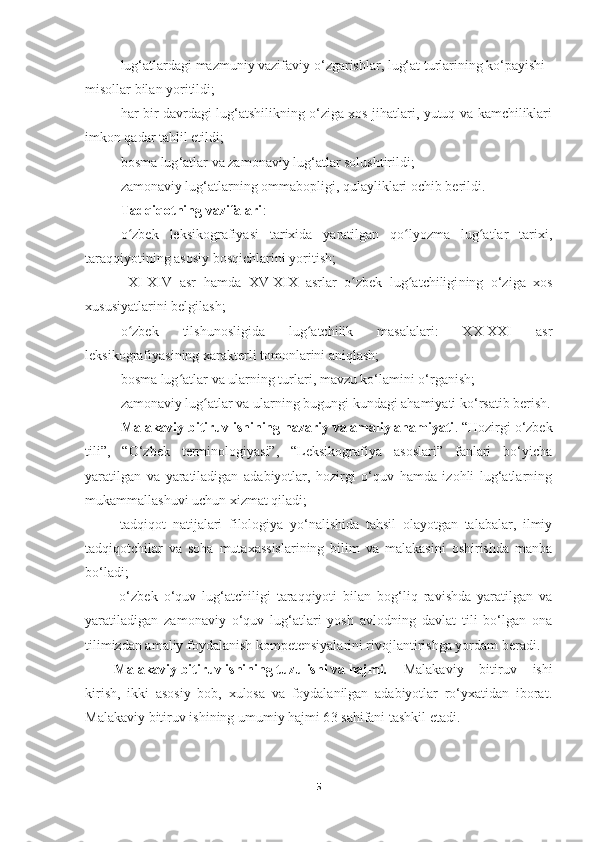 lug‘atlardagi mazmuniy vazifaviy o ‘ zgarishlar, lug‘at turlarining ko‘payishi 
misollar bilan yoritildi ;
har bir davrdagi lug‘atshilikning o‘ziga xos jihatlari, yutuq va kamchiliklari
imkon qadar tahlil etildi ;
bosma lug ‘ atlar va zamonaviy lug‘atlar solushtirildi ;  
zamonaviy lug‘atlarning ommabopligi, qulayliklari ochib berildi .
Tadqiqotning vazifalari :
o zbek   leksikografiyasi   tarixida   yaratilgan   qo lyozma   lug atlar   tarixi,ʻ ʻ ʻ
taraqqiyotining asosiy bosqichlarini yoritish;
  XI-XIV   asr   hamda   XV-XIX   asrlar   o zbek   lug atchiligi	
ʻ ʻ ning   o‘ziga   xos
xususiyatlarini belgilash;  
o zbek   tilshunosligida   lug atchilik   masalalari:   XX-XXI   asr	
ʻ ʻ
leksikografiyasining xarakterli tomonlarini aniqlash; 
bosma lug atlar va ularning turlari	
ʻ , mavzu ko‘lamini o‘rganish;
zamonaviy lug atlar va ularning bugungi kundagi ahamiyati	
ʻ  ko‘rsatib berish.
Malakaviy bitiruv ishining nazariy va amaliy ahamiyati . “Hozirgi o‘zbek
tili”,   “O‘zbek   terminologiyasi”,   “Leksikografiya   asoslari”   fanlari   bo‘yicha
yaratilgan   va   yaratiladigan   adabiyotlar,   hozirgi   o‘quv   hamda   izohli   lug‘atlarning
mukammallashuvi uchun xizmat qiladi; 
  tadqiqot   natijalari   filologiya   yo‘nalishida   tahsil   olayotgan   talabalar,   ilmiy
tadqiqotchilar   va   soha   mutaxassislarining   bilim   va   malakasini   oshirishda   manba
bo‘ladi; 
  o‘zbek   o‘quv   lug‘atchiligi   taraqqiyoti   bilan   bog‘liq   ravishda   yaratilgan   va
yaratiladigan   zamonaviy   o‘quv   lug‘atlari   yosh   avlodning   davlat   tili   bo‘lgan   ona
tilimizdan amaliy foydalanish kompetensiyalarini rivojlantirishga yordam beradi.
Malakaviy bitiruv ishining tuzulishi va hajmi. Malakaviy   bitiruv   ishi
kirish,   ikki   asosiy   bob,   xulosa   va   foydalanilgan   adabiyotlar   ro‘yxatidan   iborat.
Malakaviy bitiruv ishining umumiy hajmi 6 3  sahifani tashkil etadi.
5 