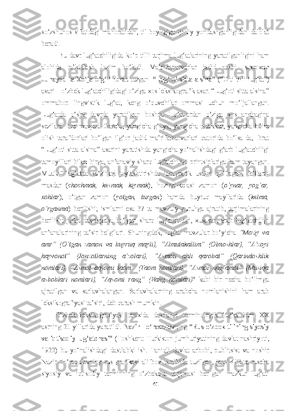 so‘zshunos   sifatidagi   mahoratidan,   til   boyligiga   ijodiy   yondashganligidan   dalolat
beradi.
Bu davr  lug‘atchiligida ko‘p tilli tarjima lug‘atlarining yaratilganligini  ham
alohida   ta’kidlash   lozim   bo‘ladi.   Ma’rifatparvarlar   jadid   adibi   Ishoqxon
Junaydulla   Xo‘ja   o‘g‘li   Ibrat   tuzgan   “Lug‘oti   sitta   alsina”   (“Olti   tilli   lug‘at”)
asari – o‘zbek lug‘atchiligidagi o‘ziga xos leksikografik asar. “Lug‘oti sitta alsina”
ommabop   lingvistik   lug‘at,   keng   o‘quvchilar   ommasi   uchun   mo‘ljallangan.
Lug‘atda   o‘sha   davrda   yaratilgan   boshqa   lug‘atlardan   o‘ziga   xos   anchagina
sezilarli   farq   mavjud.   Garchi,   yangicha   g‘oya,   yangicha   tafakkur,   yangicha   bilim
olish   tarafdorlari   bo‘lgan   ilg‘or   jadid   ma’rifatparvarlari   qatorida   bo‘lsa-da,   Ibrat
“Lug‘oti sitta alsina” asarini yaratishda yangicha yo‘nalishdagi g‘arb lug‘atchiligi
tamoyillari  bilan birga, an’anaviy sharq lug‘atchiligi  printsiplariga ham  tayangan.
Muallif   lug‘atda   so‘zlikni   joylashtirishda   ideografik   usulni   qo‘llagan,   fe’llarni
masdar   ( chochmak,   kesmak,   kiymak ),   hozirgi-kelasi   zamon   ( o‘ynar,   yog‘ar,
xohlar ),   o‘tgan   zamon   ( yotgan,   turgan )   hamda   buyruq   mayllarida   ( kelma,
o‘rganma )   berilishi;   ismlarni   esa   37   ta   mavzuiy   guruhga   ajratib,   tarjimalarining
berilishi   jadid   davrigacha   bo‘lgan   sharq   lug‘atchiligi,   xususan,   arab   lug‘atchiligi
an’analarining   ta’sir   belgilari.   Shuningdek,   lug‘at   mavzular   bo‘yicha   “Moziy   va
amr”   (O‘tgan   zamon   va   buyruq   mayli),   “Almutakallim”   (Olmoshlar),   “A’zoyi
hayvonot”   (Jonzotlarning   a’zolari),   “Asmou   ahli   qarobat”   (Qarindoshlik
nomlari),   “Asmoi   aqsomi   taom”   (Taom   nomlari),   “Asmoi   nag‘amot”   (Musiqa
asboblari   nomlari),   “Aqsomi   rang”   (Rang   nomlari) 9
  kabi   bir   necha   bo‘limga
ajratilgan   va   sarlavhalangan.   Sarlavhalarning   arabcha   nomlanishini   ham   arab
leksikografiyasi ta’siri, deb qarash mumkin.  
O‘zbek   leksikografiyasi   tarixida   dastlabgi   terminologik   lug‘at   ham   XX
asrning 20-yillarida yaratildi.  Nazir To‘raqulov ning  “Rus-o‘zbek tilining siyosiy
va iqtisodiy lug’atchasi”   (Toshkent: Turkiston jumhuriyatining davlat nashriyoti,
1922)   bu   yo‘nalishdagi   dastlabki   ish.   Taniqli   davlat   arbobi,   publitsist   va   noshir
Nazir   To‘raqulovning   rus   grafikasi   alifbosi   tartibida   tuzilgan,   jami   403   ta   ruscha
siyosiy   va   iqtisodiy   terminning   o‘zbekcha   tarjimasi   berilgan   mazkur   lug‘ati
41 
