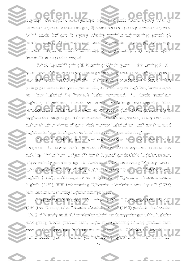 quyidagi   leksikografik   xususiyatlarga   ega:   1)   lug‘atda   ruscha   siyosiy-iqtisodiy
terminlar tarjimasi izohsiz berilgan; 2) ruscha siyosiy-iqtisodiy terminlar tarjimasi
izohli   tarzda   berilgan;   3)   siyosiy-iqtisodiy   terminlar   tarjimasining   geneologik
tarkibi   turlicha;   4)   terminlarning   izohli   tarjimasida   omonimiya,   antonimiya
hodisasi   mavjud   va   muallif   terminlarga   ijodiy   yondashgan;   5)   lug’atda   ayrim
kamchilik va nuqsonlar mavjud. 
O‘zbek   lug‘atchiligining   XIX   asrning   ikkinchi   yarmi   –   XX   asrning   20-30-
yillar   davri   o‘zbek   zamonaviy   leksikografiyasining   shakllanishi   uchun   poydevor
vazifasini   o‘tadi.   Jadid   ziyolilari   –   tilshunoslar,   yozuvchilar,   shoirlar,   olimlar,
pedagoglar tomonidan   yaratilgan bir tilli, ko‘p tilli tarjima lug‘atlari, terminologik
va   o‘quv   lug‘atlari   ilk   lingvistik   lug‘at   namunalari.   Bu   davrda   yaratilgan
lug‘atlar,   birinchidan,   o‘tmish   va   zamon   tajribalariga   asoslanganligi   bilan
xarakterlanadi,   ularda   mumtoz   sharq   va   zamonaviy   g‘arb   leksikografik   amaliyoti
uyg‘unlashib   ketganligini   ko‘rish   mumkin.   Ikkinchidan,   asosan,   badiiy   asar   tilini
tushunish   uchun   xizmat   qilgan   o‘zbek   mumtoz   lug‘atlaridan   farqli   ravishda   jadid
lug‘atlari   ko‘proq   til   o‘rgatish   va til ta’limi muammolari bilan bog‘landi.
O‘zbek   lug‘atchiligi   sobiq   sho‘rolar   davrida   ham   tez   sur’atlar   bilan
rivojlandi.   Bu   davrda   lug‘at   yaratish   ishlarida   o‘zbek   ziyolilari   qatorida   rus
turkolog olimlari ham faoliyat olib borishdi, yaratilgan dastlabki lug‘atlar, asosan,
o‘quv-ma’rifiy xarakterga ega edi. Jumladan, E.D.Polivanovning “Kratkiy russko-
uzbekskiy   slovar”   lug‘ati   (1926),   K.K.Yudaxinning   “Qisqacha   o‘zbekcha-ruscha
lug‘at”i   (1927),   U.Ahmadjonov   va   B.Ilyazovning   “Qisqacha   o‘zbekcha-ruscha
lug‘at”i   (1931),   V.V.Reshetovning   “Qisqacha   o‘zbekcha-ruscha   lug‘at”i   (1935)
kabi asarlari ana shunday lug‘atlar qatoriga kiradi.
40-yillarning     boshlarida     17     ming     so‘zli     “O‘zbekcha-ruscha     lug‘at”
(1941) va 30 ming so‘zli “Ruscha-o‘zbekcha lug‘at” (1942) yaratildi. Professorlar
T.N.Qori-Niyoziy va A.K.Borovkovlar tahriri ostida tayyorlangan ushbu lug‘atlar
so‘zligining   tarkibi   jihatdan   ham,   lug‘at   maqolalarining   to‘laligi   jihatdan   ham
avval   nashr   etilgan   lug‘atlardan   ancha   mukammal   edi.   O‘zbekiston   Respublikasi
Fanlar   akademiyasi   Til   va   adabiyot   institutining   lug‘atshunos   olimlari   tomonidan
42 