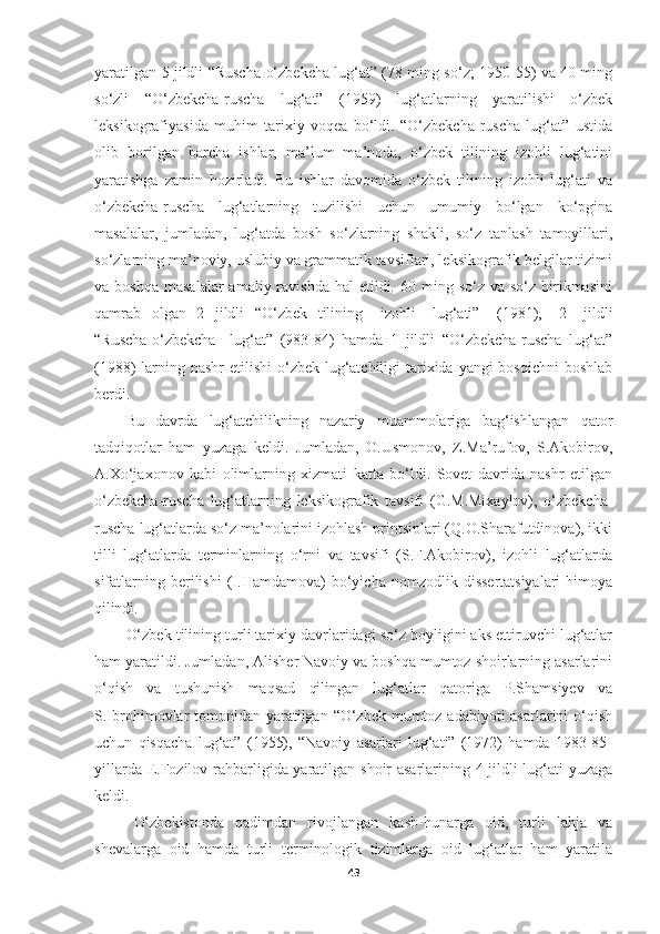 yaratilgan   5   jildli   “Ruscha-o‘zbekcha lug‘at” (78 ming so‘z; 1950-55) va 40 ming
so‘zli   “O‘zbekcha-ruscha   lug‘at”   (1959)   lug‘atlarning   yaratilishi   o‘zbek
leksikografiyasida   muhim   tarixiy   voqea   bo‘ldi.   “O‘zbekcha-ruscha   lug‘at”   ustida
olib   borilgan   barcha   ishlar,   ma’lum   ma’noda,   o‘zbek   tilining   izohli   lug‘atini
yaratishga   zamin   hozirladi.   Bu   ishlar   davomida   o‘zbek   tilining   izohli   lug‘ati   va
o‘zbekcha-ruscha   lug‘atlarning   tuzilishi   uchun   umumiy   bo‘lgan   ko‘pgina
masalalar,   jumladan,   lug‘atda   bosh   so‘zlarning   shakli,   so‘z   tanlash   tamoyillari,
so‘zlarning ma’noviy, uslubiy va grammatik tavsiflari, leksikografik belgilar tizimi
va boshqa   masalalar   amaliy ravishda  hal   etildi.  60 ming  so‘z  va so‘z  birikmasini
qamrab   olgan   2   jildli   “O‘zbek   tilining  izohli	  lug‘ati”	  (1981),	  2	  jildli
“Ruscha-o‘zbekcha	
  lug‘at”   (983-84)   hamda   1   jildli   “O‘zbekcha-ruscha   lug‘at”
(1988) larning nashr etilishi  o‘zbek lug‘atchiligi tarixida yangi bosqichni  boshlab
berdi. 
Bu   davrda   lug‘atchilikning   nazariy   muammolariga   bag‘ishlangan   qator
tadqiqotlar   ham   yuzaga   keldi.   Jumladan,   O.Usmonov,   Z.Ma’rufov,   S.Akobirov,
A.Xo‘jaxonov   kabi   olimlarning   xizmati   katta   bo‘ldi.   Sovet   davrida   nashr   etilgan
o‘zbekcha-ruscha   lug‘atlarning   leksikografik   tavsifi   (G.M.Mixaylov),   o‘zbekcha-
ruscha   lug‘atlarda so‘z ma’nolarini izohlash printsiplari (Q.O.Sharafutdinova), ikki
tilli   lug‘atlarda   terminlarning   o‘rni   va   tavsifi   (S.F.Akobirov),   izohli   lug‘atlarda
sifatlarning   berilishi   (I.Hamdamova)   bo‘yicha  nomzodlik   dissertatsiyalari   himoya
qilindi.
O‘zbek tilining turli tarixiy davrlaridagi so‘z boyligini aks ettiruvchi lug‘atlar
ham yaratildi. Jumladan, Alisher Navoiy va boshqa mumtoz shoirlarning asarlarini
o‘qish   va   tushunish   maqsad   qilingan   lug‘atlar   qatoriga   P.Shamsiyev   va
S.Ibrohimovlar  tomonidan yaratilgan “O‘zbek mumtoz adabiyoti asarlarini  o‘qish
uchun   qisqacha   lug‘at”   (1955),   “Navoiy   asarlari   lug‘ati”   (1972)   hamda   1983-85-
yillarda E.Fozilov rahbarligida yaratilgan shoir asarlarining 4 jildli lug‘ati yuzaga
keldi.
O‘zbekistonda   qadimdan   rivojlangan   kasb-hunarga   oid,   turli   lahja   va
shevalarga   oid   hamda   turli   terminologik   tizimlarga   oid   lug‘atlar   ham   yaratila
43 
