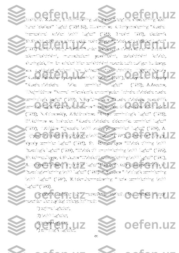 boshlandi.   Xususan,   S.Ibrohimovning   uch   qismli   “Farg‘ona   shevalarining   kasb-
hunar   leksikasi”   lug‘ati   (1956-59),   O.Usmon   va   R.Doniyorovlarning   “Ruscha-
inernatsional   so‘zlar   izohli   lug‘ati”   (1965;   2-nashri   1972),   akademik
Sh.Shoabdurahmonov   tahriri   ostida   nashr   etilgan   “O‘zbek   xalq   shevalari   lug‘ati”
(1972) kabilar shular jumlasidan. Bundan tashqari, rus-o‘zbek xalqlari muloqotini
takomillashtirishni,   munosabatlarni   yaxshilashni,   tezlashtirishni   ko‘zlab,
shuningdek,   ilm-fan   sohalari   bilan   tanishtirishni   nazarda   tutib   tuzilgan   bu   davrga
xos   quyidagi   lug‘atlarni   ham   ko‘rsatib   o‘tish   o‘rinlidir:   T.N.Qori-Niyoziy
“Ruscha-o‘zbekcha   riyoziyot   terminlari   lug‘ati”   (1931);   Husayinxon     Niyoziy
“Ruscha-o‘zbekcha     fizika     terminlari     lug‘ati”     (1932);   A.Asqarov,
T.Najmiddinov   “Normal   mikroskopik   anotomiyadan   lotincha-o‘zbekcha-ruscha
terminologik   lug‘at”   (1933);   N.Sayfulmulukov   “Ruscha-o‘zbekcha   paxtachilik
terminlari lug‘ati” (1934); S.Ibrohimov “Paxtachilikka doir qisqacha izohli lug‘at”
(1935);   N.Kolosovskiy,   Z.Saidnosirova   “Kimyo   terminologik   lug‘ati”   (1935);
G‘.Rahimov   va   boshqalar.   “Ruscha-o‘zbekcha   elektronika   terminlari   lug‘ati”
(1937);   T.Zohidov   “Qisqacha   izohli   zoologiya   terminlari   lug‘ati”   (1938),   A.
Hojiyev “O‘zbek tili sinonimlarining izohli lug‘ati” (1974), O.Usmonov “Ijtimoiy-
siyosiy   terminlar   lug‘ati”   (1976),   Sh.   Rahmatullayev   “O‘zbek   tilining   izohli
frazeologik   lug‘ati”   (1978),   “O‘zbek   tili   omonimlarining   izohli   lug‘ati”   (1979),
Sh.Rahmatullayev,   R.Shukurov “O‘zbek tili   antonimlarining izohli lug‘ati” (1980),
A.Hojiyev “O‘zbek tili sinonimlari lug‘ati” (1982), Sh.Rahmatullayev “O‘zbek tili
frazeologizmlarining   izohli   lug‘ati”   (1983).   Y.Yunusov   “Fiziologik   terminlarning
izohli   lug‘ati”   (1984),   X.Bekmuhammedovning   “Tarix   terminlarining   izohli
lug‘ati” (1985).
Lingvistik   lug‘atlar   turli   maqsadlarda   tuziladi.   Shu   maqsad   nuqtayi
nazaridan ular quyidagi tiplarga bo‘linadi: 
  1) tarjima lug‘atlari; 
 2) izohli lug‘atlar; 
  3) tarixiy lug‘atlar;  
  4) etimologik lug‘atlar; 
44 