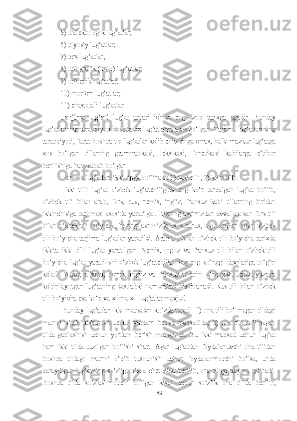   5) dialektologik lug‘atlar; 
  6) qiyosiy lug‘atlar; 
  7) ters lug‘atlar; 
  8) orfografik (imlo) lug‘atlar; 
  9) orfoepik lug‘atlar, 
  10) morfem lug‘atlar; 
  11) chastotali lug‘atlar.
Tarjima   lug‘ati   lug‘at   tiplari   ichida   eng   uzoq   tarixga   egadir.   Bunday
lug‘atlarning taraqqiyoti boshqa tip lug‘atlarga asos bo‘lgan. Tarjima lug‘atlarining
taraqqiyoti, faqat boshqa tip lug‘atlar kelib chiqishiga emas, balki mazkur lug‘atga
xos   bo‘lgan   tillarniig   grammatikasi,   leksikasi,   fonetikasi   kabilarga   e’tibor
berilishiga ham sabab bo‘lgan. 
 Tarjima lug‘atlari ikki tipga bo‘linadi: 1) ikki tilli, 2) ko‘p tilli. 
  Ikki   tilli   lug‘at   o‘zbek   lug‘atchiligida   eng   ko‘p   tarqalgan   lug‘at   bo‘lib,
o‘zbek   tili   bilan   arab,   fors,   rus,   nemis,   ingliz,   fransuz   kabi   tillarning   biridan
ikkinchisiga tarjimasi asosida yaratilgai. Bizning asrimizdan avval asosan fors tili
bilan o‘zbek tili  bo‘yicha, hozirgi asrimizda asosan  rus, ingliz tillari bilan o‘zbek
tili  bo‘yicha tarjima lug‘atlar  yaratildi. Arab tili  bilan o‘zbek tili bo‘yicha tarixda
ikkita   ikki   tilli   lug‘at   yaratilgan.   Nemis,   ingliz   va   fransuz   tili   bilan   o‘zbek   tili
bo‘yicha   lug‘at   yaratilishi   o‘zbek   lug‘atchiligining   eng   so‘nggi   davrlariga   to‘g‘ri
keladi.   Bular,   albatta,   nemis,   ingliz   va   fransuz   tillarini   o‘rganish   uchun   yuzaga
keltirilayotgan   lug‘atning   dastlabki   namunalari   hisoblanadi.   Rus   tili   bilan   o‘zbek
tili bo‘yicha esa ko‘p va xilma-xil lug‘atlar mavjud. 
  Bunday lug‘atlar ikki maqsadni ko‘zda tutadi: 1) ona tili bo‘lmagan tildagi
matnni   o‘qib   tushunish   uchun   yordam   berish   maqsadida;   2)   ona   tili   bo‘lmagan
tilda   gaplashish   uchun   yordam   berish   maqsadida.   Bu   ikki   maqsad   uchun   lug‘at
ham   ikki   tilda   tuzilgan   bo‘lishi   shart.   Agar   lug‘atdan   foydalanuvchi   ona   tilidan
boshqa   tildagi   matnni   o‘qib   tushunish   uchun   foydalanmoqchi   bo‘lsa,   unda
qaraydigan   lug‘atning   so‘zligi   o‘sha   chet   tilda   berilib,   ona   tiliga   tarjima   qilinadi.
Boshqa   tilda   so‘zlashmoqchi   bo‘lgan   kishi   uchun   so‘zlik   ona   tilida   berilib,
45 