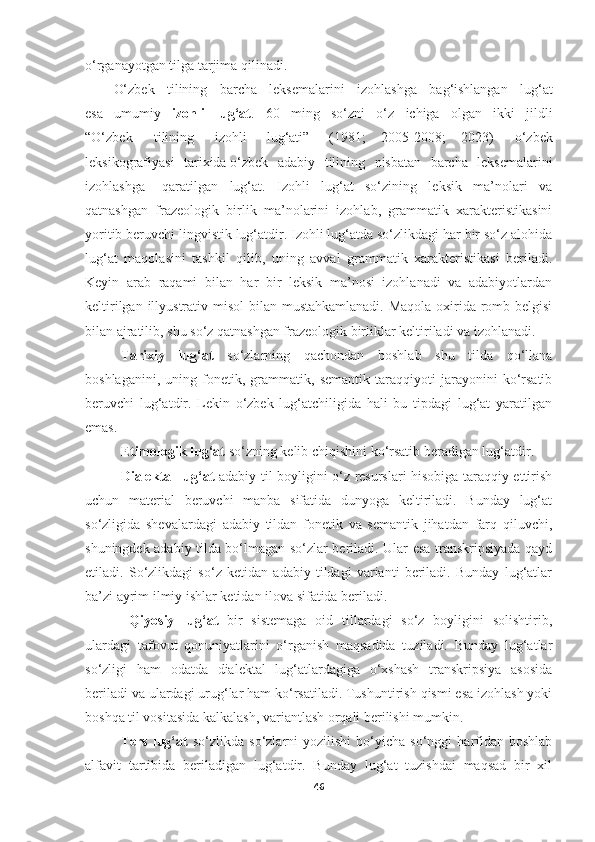 o‘rganayotgan tilga tarjima qilinadi.
O‘zbek  tilining	  barcha	  leksemalarini	  izohlashga	  bag‘ishlangan	  lug‘at
esa   umumiy   izohli   lug‘at .   60   ming   so‘zni   o‘z   ichiga   olgan   ikki   jildli
“O‘zbek	
  tilining	  izohli   lug‘ati”   (1981;   2005-2008;   2023)	  o‘zbek
leksikografiyasi	
  tarixida o‘zbek	  adabiy	  tilining	  nisbatan	  barcha	  leksemalarini
izohlashga	
  qaratilgan   lug‘at.   Izohli   lug‘at   so‘zining   leksik   ma’nolari   va
qatnashgan   frazeologik   birlik   ma’nolarini   izohlab,   grammatik   xarakteristikasini
yoritib beruvchi lingvistik lug‘atdir. Izohli lug‘atda so‘zlikdagi har bir so‘z alohida
lug‘at   maqolasini   tashkil   qilib,   uning   avval   grammatik   xarakteristikasi   beriladi.
Keyin   arab   raqami   bilan   har   bir   leksik   ma’nosi   izohlanadi   va   adabiyotlardan
keltirilgan illyustrativ misol  bilan mustahkamlanadi.  Maqola oxirida romb belgisi
bilan ajratilib, shu so‘z qatnashgan frazeologik birliklar keltiriladi va izohlanadi.
Tarixiy   lug‘at   so‘zlarning   qachondan   boshlab   shu   tilda   qo‘llana
boshlaganini,   uning   fonetik,   grammatik,   semantik   taraqqiyoti   jarayonini   ko‘rsatib
beruvchi   lug‘atdir.   Lekin   o‘zbek   lug‘atchiligida   hali   bu   tipdagi   lug‘at   yaratilgan
emas. 
Etimologik lug‘at  so‘zning kelib chiqishini ko‘rsatib beradigan lug‘atdir.
Dialektal lug‘at   adabiy til boyligini o‘z resurslari hisobiga taraqqiy ettirish
uchun   material   beruvchi   manba   sifatida   dunyoga   keltiriladi.   Bunday   lug‘at
so‘zligida   shevalardagi   adabiy   tildan   fonetik   va   semantik   jihatdan   farq   qiluvchi,
shuningdek adabiy tilda bo‘lmagan so‘zlar beriladi. Ular esa transkripsiyada qayd
etiladi.   So‘zlikdagi   so‘z   ketidan   adabiy   tildagi   varianti   beriladi.   Bunday   lug‘atlar
ba’zi ayrim ilmiy ishlar ketidan ilova sifatida beriladi. 
  Qiyosiy   lug‘at   bir   sistemaga   oid   tillardagi   so‘z   boyligini   solishtirib,
ulardagi   tafovut   qonuniyatlarini   o‘rganish   maqsadida   tuziladi.   Bunday   lug‘atlar
so‘zligi   ham   odatda   dialektal   lug‘atlardagiga   o‘xshash   transkripsiya   asosida
beriladi va ulardagi urug‘lar ham ko‘rsatiladi. Tushuntirish qismi esa izohlash yoki
boshqa til vositasida kalkalash, variantlash orqali berilishi mumkin.
Ters   lug‘at   so‘zlikda   so‘zlarni   yozilishi   bo‘yicha   so‘nggi   harfidan   boshlab
alfavit   tartibida   beriladigan   lug‘atdir.   Bunday   lug‘at   tuzishdai   maqsad   bir   xil
46 