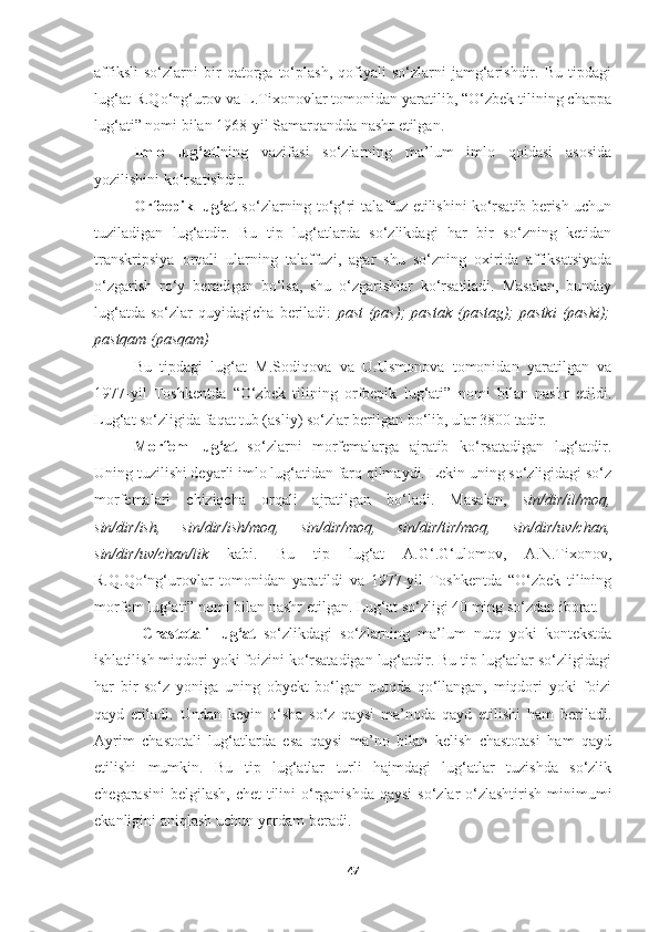 affiksli   so‘zlarni   bir   qatorga   to‘plash,   qofiyali   so‘zlarni   jamg‘arishdir.   Bu   tipdagi
lug‘at R.Qo‘ng‘urov va L.Tixonovlar tomonidan yaratilib, “O‘zbek tilining chappa
lug‘ati” nomi bilan 1968-yil Samarqandda nashr etilgan. 
Imlo   lug‘ati ning   vazifasi   so‘zlarning   ma’lum   imlo   qoidasi   asosida
yozilishini ko‘rsatishdir. 
Orfoepik lug‘at  so‘zlarning to‘g‘ri talaffuz etilishini ko‘rsatib berish uchun
tuziladigan   lug‘atdir.   Bu   tip   lug‘atlarda   so‘zlikdagi   har   bir   so‘zning   ketidan
transkripsiya   orqali   ularning   talaffuzi,   agar   shu   so‘zning   oxirida   affiksatsiyada
o‘zgarish   ro‘y   beradigan   bo‘lsa,   shu   o‘zgarishlar   ko‘rsatiladi.   Masalan,   bunday
lug‘atda   so‘zlar   quyidagicha   beriladi:   past   (pas);   pastak   (pastag);   pastki   (paski);
pastqam (pasqam)  
  Bu   tipdagi   lug‘at   M.Sodiqova   va   U.Usmonova   tomonidan   yaratilgan   va
197-yil   Toshkentda   “O‘zbek   tilining   orfoepik   lug‘ati”   nomi   bilan   nashr   etildi.
Lug‘at so‘zligida faqat tub (asliy) so‘zlar berilgan bo‘lib, ular 3800 tadir.
Morfem   lug‘at   so‘zlarni   morfemalarga   ajratib   ko‘rsatadigan   lug‘atdir.
Uning tuzilishi deyarli imlo lug‘atidan farq qilmaydi. Lekin uning so‘zligidagi so‘z
morfemalari   chiziqcha   orqali   ajratilgan   bo‘ladi.   Masalan,   sin/dir/il/moq,
sin/dir/ish,   sin/dir/ish/moq,   sin/dir/moq,   sin/dir/tir/moq,   sin/dir/uv/chan,
sin/dir/uv/chan/lik   kabi.   Bu   tip   lug‘at   A.G‘.G‘ulomov,   A.N.Tixonov,
R.Q.Qo‘ng‘urovlar   tomonidan   yaratildi   va   197-yil   Toshkentda   “O‘zbek   tilining
morfem lug‘ati” nomi bilan nashr etilgan. Lug‘at so‘zligi 40 ming so‘zdan iborat. 
  Chastotali   lug‘at   so‘zlikdagi   so‘zlarning   ma’lum   nutq   yoki   kontekstda
ishlatilish miqdori yoki foizini ko‘rsatadigan lug‘atdir. Bu tip lug‘atlar so‘zligidagi
har   bir   so‘z   yoniga   uning   obyekt   bo‘lgan   nutqda   qo‘llangan,   miqdori   yoki   foizi
qayd   etiladi.   Undan   keyin   o‘sha   so‘z   qaysi   ma’noda   qayd   etilishi   ham   beriladi.
Ayrim   chastotali   lug‘atlarda   esa   qaysi   ma’no   bilan   kelish   chastotasi   ham   qayd
etilishi   mumkin.   Bu   tip   lug‘atlar   turli   hajmdagi   lug‘atlar   tuzishda   so‘zlik
chegarasini  belgilash, chet  tilini  o‘rganishda qaysi  so‘zlar  o‘zlashtirish minimumi
ekanligini aniqlash uchun yordam beradi.
47 