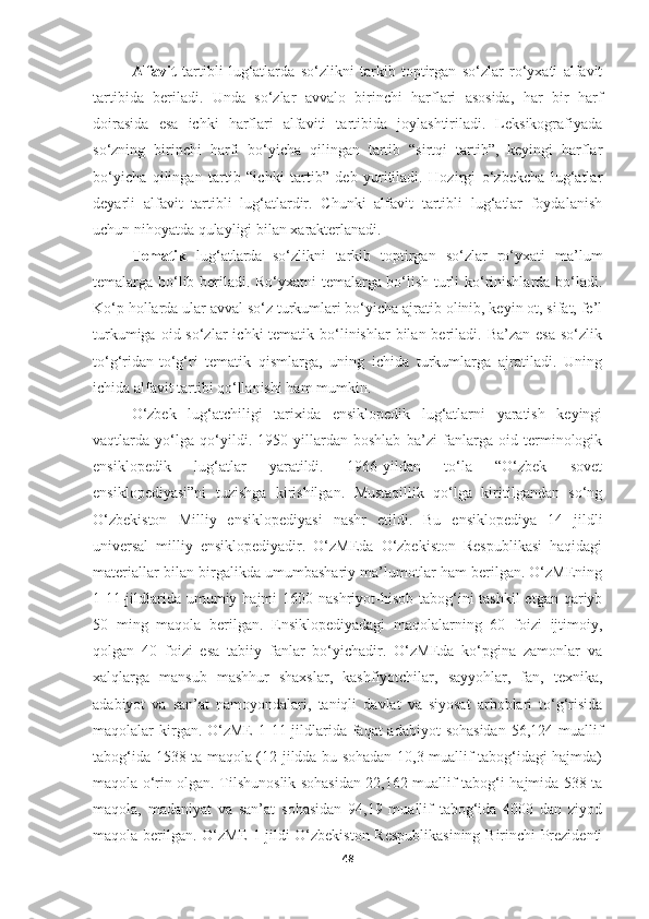 Alfavit   tartibli   lug‘atlarda   so‘zlikni   tarkib   toptirgan   so‘zlar   ro‘yxati   alfavit
tartibida   beriladi.   Unda   so‘zlar   avvalo   birinchi   harflari   asosida,   har   bir   harf
doirasida   esa   ichki   harflari   alfaviti   tartibida   joylashtiriladi.   Leksikografiyada
so‘zning   birinchi   harfi   bo‘yicha   qilingan   tartib   “sirtqi   tartib”,   keyingi   harflar
bo‘yicha   qilingan   tartib   “ichki   tartib”   deb   yuritiladi.   Hozirgi   o‘zbekcha   lug‘atlar
deyarli   alfavit   tartibli   lug‘atlardir.   Chunki   alfavit   tartibli   lug‘atlar   foydalanish
uchun nihoyatda qulayligi bilan xarakterlanadi. 
Tematik   lug‘atlarda   so‘zlikni   tarkib   toptirgan   so‘zlar   ro‘yxati   ma’lum
temalarga bo‘lib beriladi. Ro‘yxatni temalarga bo‘lish turli ko‘rinishlarda bo‘ladi.
Ko‘p hollarda ular avval so‘z turkumlari bo‘yicha ajratib olinib, keyin ot, sifat, fe’l
turkumiga  oid so‘zlar   ichki  tematik  bo‘linishlar   bilan  beriladi. Ba’zan  esa   so‘zlik
to‘g‘ridan-to‘g‘ri   tematik   qismlarga,   uning   ichida   turkumlarga   ajratiladi.   Uning
ichida alfavit tartibi qo‘llanishi ham mumkin. 
O‘zbek   lug‘atchiligi   tarixida   ensiklopedik   lug‘atlarni   yaratish   keyingi
vaqtlarda   yo‘lga   qo‘yildi.   1950-yillardan   boshlab   ba’zi   fanlarga   oid   terminologik
ensiklopedik   lug‘atlar   yaratildi.   1966-yildan   to‘la   “O‘zbek   sovet
ensiklopediyasi”ni   tuzishga   kirishilgan.   Mustaqillik   qo‘lga   kiritilgandan   so‘ng
O‘zbekiston   Milliy   ensiklopediyasi   nashr   etildi.   Bu   ensiklopediya   14   jildli
universal   milliy   ensiklopediyadir.   O‘zMEda   O‘zbekiston   Respublikasi   haqidagi
materiallar bilan birgalikda umumbashariy ma’lumotlar ham berilgan. O‘zMEning
1-11-jildlarida umumiy hajmi  1600 nashriyot-hisob tabog‘ini  tashkil  etgan qariyb
50   ming   maqola   berilgan.   Ensiklopediyadagi   maqolalarning   60   foizi   ijtimoiy,
qolgan   40   foizi   esa   tabiiy   fanlar   bo‘yichadir.   O‘zMEda   ko‘pgina   zamonlar   va
xalqlarga   mansub   mashhur   shaxslar,   kashfiyotchilar,   sayyohlar,   fan,   texnika,
adabiyot   va   san’at   namoyondalari,   taniqli   davlat   va   siyosat   arboblari   to‘g‘risida
maqolalar  kirgan. O‘zME  1-11-jildlarida faqat  adabiyot  sohasidan  56,124 muallif
tabog‘ida 1538 ta maqola (12-jildda bu sohadan 10,3 muallif tabog‘idagi hajmda)
maqola o‘rin olgan. Tilshunoslik sohasidan 22,162 muallif tabog‘i hajmida 538 ta
maqola,   madaniyat   va   san’at   sohasidan   94,19   muallif   tabog‘ida   4000   dan   ziyod
maqola berilgan. O‘zME 1-jildi O‘zbekiston Respublikasining Birinchi Prezidenti
48 