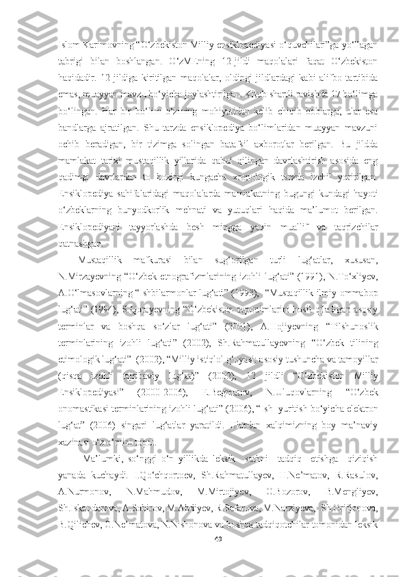 Islom Karimovning “O‘zbekiston Milliy ensiklopediyasi o‘quvchilari”ga yo‘llagan
tabrigi   bilan   boshlangan.   O‘zMEning   12-jildi   maqolalari   faqat   O‘zbekiston
haqidadir.   12-jildiga   kiritilgan   maqolalar,   oldingi   jildlardagi   kabi   alifbo   tartibida
emas, muayyan mavzu bo‘yicha joylashtirilgan. Kitob shartli ravishda 17 bo‘limga
bo‘lingan.   Har   bir   bo‘lim   o‘zining   mohiyatidan   kelib   chiqib   boblarga,   ular   esa
bandlarga   ajratilgan.   Shu   tarzda   ensiklopediya   bo‘limlaridan   muayyan   mavzuni
ochib   beradigan,   bir   tizimga   solingan   batafsil   axborotlar   berilgan.   Bu   jildda
mamlakat   tarixi   mustaqillik   yillarida   qabul   qilingan   davrlashtirish   asosida   eng
qadimgi   davrlardan   to   hozirgi   kungacha   xronologik   tarzda   izchil   yoritilgan.
Ensiklopediya   sahifalaridagi   maqolalarda   mamlakatning   bugungi   kundagi   hayoti
o‘zbeklarning   bunyodkorlik   mehnati   va   yutuqlari   haqida   ma’lumot   berilgan.
Ensiklopediyani   tayyorlashda   besh   mingga   yaqin   muallif   va   taqrizchilar
qatnashgan.
Mustaqillik   mafkurasi   bilan   sug‘orilgan   turli   lug‘atlar,   xususan,
N.Mirza y evning   “ O‘zbek etnografizmlarining izohli lug‘ati ”   (1991), N.To‘xli y ev,
A.O‘lmasovlarning   “ Ishbilarmonlar lug‘ati ”   (1993),    “ Mustaqillik ilmiy-ommabop
lug‘ati ”   (1994), S.Qora y evning   “ O‘zbekiston  toponimlarini  hosil  qiladigan asosiy
terminlar   va   boshqa   so‘zlar   lug‘ati ”   (2001),   A.Hojiyevning   “ Tilshunoslik
terminlarining   izohli   lug‘ati ”   (2002),   Sh.Rahmatulla y evning   “ O‘zbek   tilining
etimologik lug‘ati ”   (2002),  “ Milliy   istiqlol g‘oyasi: asosiy tushuncha va tamoyillar
(qisqa   izohli   tajribaviy   lug‘at) ”   (2002),   12   jildli   “ O‘zbekiston   Milliy
Ensiklopediyasi ”   (2000 - 2006),   E.Begmatov,   N.Uluqovlarning   “ O‘zbek
onomastikasi terminlarining izohli lug‘ati ”  (2006),  “ Ish  yuritish bo‘yicha elektron
lug‘at ”   (2006)   singari   lug‘atlar   yaratildi.   Ulardan   xalqimizning   boy   ma’naviy
xazinasi o‘z o‘rnini topdi. 
Ma’lumki,   so‘nggi   o‘n   yillikda   leksik     sathni     tadqiq     etishga     qiziqish
yanada   kuchaydi.   I.Qo‘chqortoev,   Sh.Rahmatullayev,   H.Ne’matov,   R.Rasulov,
A.Nurmonov,   N.Mahmudov,   M.Mirtojiyev,   O.Bozorov,   B.Mengliyev,
Sh.Iskandarova, A.Sobirov, M.Abdiyev, R.Safarova, M.Narziyeva,  Sh.Orifjonova,
B.Qilichev, G.Ne’matova, N.Nishonova va boshqa tadqiqotchilar tomonidan leksik
49 