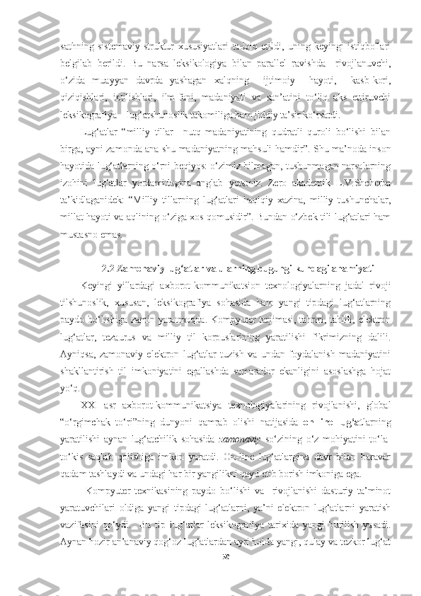 sathning   sistemaviy-struktur   xususiyatlari   tadqiq   etildi,   uning   keyingi   istiqbollari
belgilab   berildi.   Bu   narsa   leksikologiya   bilan   parallel   ravishda     rivojlanuvchi,
o‘zida   muayyan   davrda   yashagan   xalqning     ijtimoiy     hayoti,     kasb-kori,
qiziqishlari,  intilishlari,  ilm-fani,  madaniyati  va  san’atini  to‘liq  aks  ettiruvchi
leksikografiya – lug‘atshunoslik takomiliga ham jiddiy ta’sir ko‘rsatdi. 
Lug‘atlar   “ milliy   tillar     nutq   madaniyatining   qudratli   quroli   bo‘lishi   bilan
birga, ayni zamonda ana shu madaniyatning mahsuli hamdir ” . Shu ma’noda inson
hayotida lug‘atlarning o‘rni beqiyos: o‘zimiz bilmagan, tushunmagan narsalarning
izohini   lug‘atlar   yordamidagina   anglab   y etamiz.   Zero   akademik   L.V.Shcherba
ta’kidlaganidek:   “Milliy   tillarning   lug‘atlari   haqiqiy   xazina,   milliy   tushunchalar,
millat hayoti va aqlining o‘ziga xos qomusidir”. Bundan o‘zbek tili lug‘atlari ham
mustasno emas. 
2.2 Zamonaviy lug atlar va ularning bugungi kundagi ahamiyatiʻ
Keyingi   yillardagi   axborot-kommunikatsion   texnologiyalarning   jadal   rivoji
tilshunoslik,   xususan,   leksikografiya   sohasida   ham   yangi   tipdagi   lug‘atlarning
paydo bo‘lishiga zamin yaratmoqda. Kompyuter tarjimasi, tahriri, tahlili, elektron
lug‘atlar,   tezaurus   va   milliy   til   korpuslarining   yaratilishi   fikrimizning   dalili.
Ayniqsa,   zamonaviy   elektron   lug‘atlar   tuzish   va   undan   foydalanish   madaniyatini
shakllantirish   til   imkoniyatini   egallashda   samarador   ekanligini   asoslashga   hojat
yo‘q.
XXI   asr   axborot-kommunikatsiya   texnologiyalarining   rivojlanishi,   global
“o‘rgimchak   to‘ri”ning   dunyoni   qamrab   olishi   natijasida   on-line   lug‘at larning
yaratilishi   aynan   lug‘atchilik   sohasida   zamonaviy   so‘zining   o‘z   mohiyatini   to‘la-
to‘kis   saqlab   qolishiga   imkon   yaratdi.   On-line   lug‘atlargina   davr   bilan   baravar
qadam tashlaydi va undagi har bir yangilikni qayd etib borish imkoniga ega.
Kompyuter   texnikasining   paydo   bo‘lishi   va     rivojlanishi   dasturiy   ta’minot
yaratuvchilari   oldiga   yangi   tipdagi   lug‘atlarni,   ya’ni   elektron   lug‘atlarni   yaratish
vazifasini   qo‘ydi.     Bu   tip   lug ‘ atlar   leksikografiya   tarixida   yangi   burilish   yasadi.
Aynan hozir an’anaviy qog‘oz lug‘atlardan ayri holda yangi, qulay va tezkor lug‘at
50 