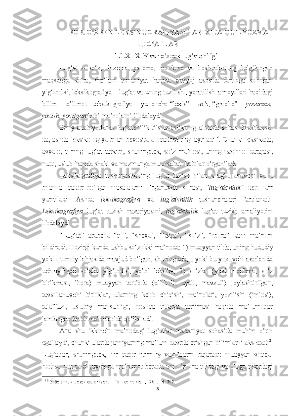 I BOB. O ZBEK LEKSIKOGRAFIYASI TARIXIDA QO LYOZMAʻ ʻ
LUG ATLAR	
ʻ
1.1.XI-XIV asr о‘zbek lug‘atchiligi
Lug‘at   –   so‘z,   frazema,   parema,   morfema   va   boshqalarning   belgilangan
maqsadga   ko‘ra,   ma’lum   qonuniyat   hamda   ehtiyoj   asosida   tartibga   solingan
yig‘indisi, leksikografiya – lug‘at va uning tuzilishi, yaratilish tamoyillari haqidagi
bilim – ta’limot. Leksikografiya – yunoncha “lexis” –   so‘z , “grapho” –   yozaman,
yozish, yozilgan  kabi ma’nolarni ifodalaydi.
Ilmiy   adabiyotlarda   lug‘atchilik   tilshunoslikning   alohida   sohasi   hisoblansa-
da, aslida leksikologiya bilan bevosita aloqadordirligi aytiladi 16
. Chunki leksikada,
avvalo,   tilning   lug‘at   tarkibi,   shuningdek,   so‘z   ma’nosi,   uning   iste’mol   darajasi,
nutq, uslub hamda shakl va mazmunga munosabati kabilar o‘rganiladi.
Leksikografiya   tilshunoslikning   lug‘at   tuzish   bilan   shug‘ullanuvchi   va   u
bilan   aloqador   bo‘lgan   masalalarni   o‘rganuvchi   sohasi,   “lug‘atchilik”   deb   ham
yuritiladi.   Aslida   leksikografiya   va   lug‘atchilik   tushunchalari   farqlanadi.
Leksikografiya   lug‘at   tuzish   nazariyasini,   lug‘atchilik   lug‘at   tuzish   amaliyotini
ifodalaydi.
“Lug‘at”   arabcha   “til”,   “sheva”,   “lahja”,   “so‘z”,   “ibora”   kabi   ma’noni
bildiradi.   Hozirgi   kunda   ushbu   so‘z   ikki   ma’noda: 1) muayyan   tilda,   uning   hududiy
yoki ijtimoiy lahjasida mavjud bo‘lgan, shuningdek, u yoki bu yozuvchi asarlarida
uchraydigan   so‘zlar   yig‘indisi,   ya’ni   leksika;   2)   so‘zlar   (yoki   morfema,   so‘z
birikmasi,   ibora)   muayyan   tartibda   (alifboli,   uyali,   mavzuli)   joylashtirilgan,
tavsiflanuvchi   birliklar,   ularning   kelib   chiqishi,   ma’nolari,   yozilishi   (imlosi),
talaffuzi,   uslubiy   mansubligi,   boshqa   tillarga   tarjimasi   haqida   ma’lumotlar
jamlangan kitob ma’nolarida qo‘llanadi.
Ana   shu   ikkinchi   ma’nodagi   lug‘atlar   madaniyat   sohasida   muhim   o‘rin
egallaydi, chunki ularda jamiyatning ma’lum davrda erishgan bilimlarni aks etadi 2
.
Lug‘atlar,   shuningdek,   bir   qator   ijtimoiy   vazifalarni   bajaradi:   muayyan   voqea-
hodisa haqida o‘quvchiga ma’lumot beradi; uni o‘z ona tilidagi va o‘zga tillardagi
16
  Ўзбек   тили   лексикологияси.   –   Тошкент:   Фан,   1981.   –Б.   289.
6 