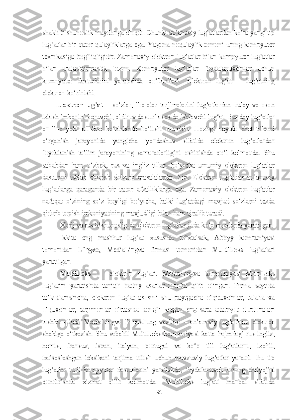 shakli tilshunoslik maydonga chiqdi. Chunki an’anaviy lug‘atlardan ko‘ra yangi tip
lug‘atlar  bir qator  qulayliklarga ega. Yagona noqulaylik tomoni  uning kompyuter
texnikasiga bog‘liqligidir. Zamonaviy elektron lug‘atlar bilan kompyuter lug‘atlar
bilan   aralashtirmaslik   lozim.   Kompyuter   lug‘atlar   foydalanuvchilar   uchun
kompyuter   dasturlarini   yaratishda   qo‘llaniladi.   Elektron   lug‘at   –   lug‘atning
elektron ko‘rinishi.
Elektron   lug‘at   –   so‘zlar,   iboralar   tarjimalarini   lug‘atlardan   qulay   va   oson
izlash imkonini   beruvchi,   qidiruv dasturi asosida ishlovchi lug‘at. Bunday lug‘atlar
оn-line   yoki   off-line   ko‘rinishda   bo‘lishi   mumkin.   Hozirgi   paytda   chet   tillarni
o‘rganish   jarayonida   yangicha   yondashuv   sifatida   elektron   lug‘atlardan
foydalanish   ta’lim   jarayonining   samaradorligini   oshirishda   qo‘l   kelmoqda.   Shu
sababdan   ham   o‘zbek,   rus   va   ingliz   tillari   bo‘yicha   umumiy   elektron   lug‘atlar
dasturini   ishlab   chiqish   dolzarb   masalalardan   biri.   Elektron   lug‘atlar   an’anaviy
lug‘atlarga   qaraganda   bir   qator   afzalliklarga   ega.   Zamonaviy   elektron   lug‘atlar
nafaqat   o‘zining   so‘z   boyligi   bo‘yicha,   balki   lug‘atdagi   mavjud   so‘zlarni   tezda
qidirib topish imkoniyatining mavjudligi bilan ham ajralib turadi.
Xorij va rus tilshunosligida elektron lug‘atlar juda ko‘p miqdorda yaratilgan.
Ikkita   eng   mashhur   lug‘at   xususida   to‘xtalsak,   Abbyy   kompaniyasi
tomonidan   Lingvo ,   MediaLingva   firmasi   tomonidan   MultiLeks   lug‘atlari
yaratilgan. 
MultiLeks   –     elektron   lug‘ati.   MediaLingva   kompaniyasi   MultiLeks
lug‘atini   yaratishda   taniqli   badiiy   asarlar   manba   qilib   olingan.   Firma   saytida
ta’kidlanishicha,   elektron   lug‘at   asosini   shu   paytgacha   o‘qituvchilar,   talaba   va
o‘quvchilar,   tarjimonlar   o‘rtasida   dong‘i   ketgan   eng   sara   adabiyot   durdonalari
tashkil   qiladi.   MediaLingva   firmasining   vazifasi   –   an’anaviy   lug‘atlarni   elektron
shaklga   o‘tkazish.   Shu   sababli   MultiLeks   kompaniyasi   katta   hajmdagi   rus-ingliz,
nemis,   fransuz,   ispan,   italyan,   portugal   va   ko‘p   tili   lug‘atlarni,   izohli,
ixtisoslashgan   leksikani   tarjima   qilish   uchun   mavzuviy   lug‘atlar   yaratdi.   Bu   tip
lug‘atlar   turli   kompyuter   dasturlarini   yaratishda,   foydalanuvchilarning   ehtiyojini
qondirishda   xizmat   qilib   kelmoqda.   MultiLeks   lug‘ati   manbai   sifatida
51 