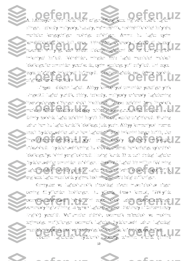 A.D.Apresyan   tahriri   ostida   nashr   etilgan   “Yangi   katta   inglizcha-ruscha   lug‘at”i
olingan.  Iqtisodiy-moliyaviy, huquqiy, me’morchilik, noshirchilik ishlari bo‘yicha
manbalar   kengaytirilgan   nashriga   qo‘shilgan.   Ammo   bu   lug‘at   ayrim
kamchiliklardan   ham   holi   emas.   Birinchidan,   an’anaviy   lug‘atlar   til   nuqta y i
nazaridan   o‘n   yilga   kech   qoladi.   Elektron   lug‘atlarni   esa   har   kuni   yangilash
imkoniyati   bo‘ladi.   Ikkinchidan,   mingdan   ortiq   lug‘at   maqolalari   malakali
leksikograflar   tomonidan   yaratilsa-da,   ayrim   xatolarga   yo‘l   qo‘yiladi.   Uni   qayta-
qayta   to‘g‘irlash   imkoniyati   bo‘lmaydi.   Elektron   lug‘atda   esa,   doimiy   ravishda
to‘g‘irlash imkoni bo‘ladi.
Lingvo   –   elektron   lug‘ati.     Abbyy   kompaniyasi   tomonidan   yaratilgan  yirik
Lingvo7.0   lug‘ati   yuridik,   tibbiy,   iqtisodiy,   moliyaviy   an’anaviy   lug‘atlarning
litsenziyalangan   sifrlangan   shakli   hisoblanadi.   Lingvo   tarkibini   firma   lingvistik
markazi   rahbari   Vladimir   Selegey   rahbarligidagi   guruh   ishlab   chiqqan.   Ular
doimiy   ravishda   lug‘at   tarkibini   boyitib   borishadi,   xatolar   to‘g‘irlanadi.   Shuning
uchun ham  bu lug‘at  kundalik leksikaga juda yaqin. Abbyy kompaniyasi  Internet
orqali foydalanuvchilar uchun ham lug‘atni to‘ldirish imkonini bergan bo‘lib, ular
lingvo/dictionaries/index.htm.   sayti   orqali   shaxsiy   lug‘atlarini   ro‘yxatdan
o‘tkazishadi.   Foydalanuvchilarning   bu   shaklda   Internet   hamkorlariga   aylantirish
leksikografiya   ishini   yengillashtiradi.   Hozirgi   kunda   23   ta   turli   tipdagi   lug‘atlar
foydalanuvchilar   tomonidan   qo‘shilgan.   Lingvo-7.0   lug‘ati   bir   million   ikki   ming
lug‘at maqolasini o‘z ichiga oladi. Lug‘at maqolalari izchil ishlab chiqilgan bo‘lib,
eng katta lug‘at maqolasida yigirma besh mingdan ortiq belgi qo‘llanilgan. 
Kompyuter   va   lug‘atshunoslik   o‘rtasidagi   o‘zaro   muvofiqlashuv   o‘tgan
asrning   60-yillaridan   boshlangan.   Bu   yillarda   Brown   korpusi,   1978-yilda
avtomatik   tekshiruvchi   hamda   tilni   qayta   ishlash   uchun   maxsus   kodlangan
zamonaviy ingliz tilining  Longman  lug‘ati (Longman Dictionary of Contemporary
English)   yaratildi.   Ma’lumotlar   qidirish,   avtomatik   referatlash   va   mashina
tarjimasiga   mo‘ljallangan   avtomatik   lug‘atlar   foydalanuvchi   uchun   lug‘atdagi
maqolalarning strukturasi va interfeysiga ko‘ra alohida ko‘rinishga ega bo‘ladi.
Elektron   lug‘atlardan   foydalanish   dasturiy   ta’minot   sifatida   (offline
52 