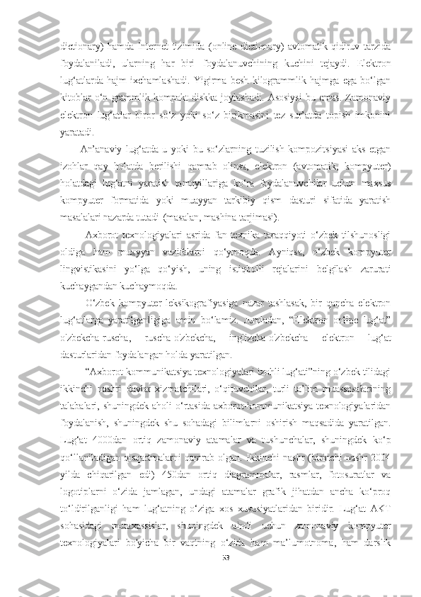 dictionary)   hamda   Internet   tizimida   (online   dictionary)   avtomatik   qidiruv   tarzida
foydalaniladi,   ularning   har   biri   foydalanuvchining   kuchini   tejaydi.   Elektron
lug‘atlarda   hajm   ixchamlashadi.   Yigirma   besh   kilogrammlik   hajmga   ega   bo‘lgan
kitoblar   o‘n   grammlik   kompakt-diskka   joylashadi.   Asosiysi   bu   emas.   Zamonaviy
elektron   lug‘atlar   biror   so‘z   yoki   so‘z   birikmasini   tez   sur’atda   topish   imkonini
yaratadi. 
An’anaviy   lug‘atda   u   yoki   bu   so‘zlarning   tuzilish   kompozitsiyasi   aks   etgan
izohlar   qay   holatda   berilishi   qamrab   olinsa,   elektron   (avtomatik,   kompyuter)
holatdagi   lug‘atni   yaratish   tamoyillariga   ko‘ra   foydalanuvchilar   uchun   maxsus
kompyuter   formatida   yoki   muayyan   tarkibiy   qism   dasturi   sifatida   yaratish
masalalari nazarda tutadi   (masalan, mashina tarjimasi).
Axborot   texnologiyalari   asrida   fan-texnika   taraqqiyoti   o‘zbek   tilshunosligi
oldiga   ham   muayyan   vazifalarni   qo‘ymoqda.   Ayniqsa,   o‘zbek   kompyuter
lingvistikasini   yo‘lga   qo‘yish,   uning   istiqbolli   rejalarini   belgilash   zarurati
kuchaygandan kuchaymoqda.
O‘zbek   kompyuter   leksikografiyasiga   nazar   tashlasak,   bir   qancha   elektron
lug‘atlarga   yaratilganligiga   amin   bo‘lamiz.   Jumladan,   “Elektron   online   lug‘at”
o'zbekcha-ruscha,   ruscha-o'zbekcha,   inglizcha-o'zbekcha   elektron   lug‘at
dasturlaridan foydalangan holda yaratilgan. 
“Axborot-kommunikatsiya texnologiyalari izohli lug‘ati”ning o‘zbek tilidagi
ikkinchi   nashri   davlat   xizmatchilari,   o‘qituvchilar,   turli   ta’lim   muassasalarining
talabalari, shuningdek  aholi   o‘rtasida  axborot-kommunikatsiya  texnologiyalaridan
foydalanish,   shuningdek   shu   sohadagi   bilimlarni   oshirish   maqsadida   yaratilgan.
Lug‘at   4000dan   ortiq   zamonaviy   atamalar   va   tushunchalar,   shuningdek   ko ‘ p
qo ‘ llaniladigan   qisqartmalarni   qamrab   olgan.   Ikkinchi   nashr   (birinchi   nashr   2004
yilda   chiqarilgan   edi)   450dan   ortiq   diagrammalar,   rasmlar,   fotosuratlar   va
logotiplarni   o‘zida   jamlagan,   undagi   atamalar   grafik   jihatdan   ancha   ko‘proq
to‘ldirilganligi   ham   lug‘atning   o‘ziga   xos   xususiyatlaridan   biridir.   Lug‘at   AKT
sohasidagi   mutaxassislar,   shuningdek   aholi   uchun   zamonaviy   kompyuter
texnologiyalari   bo'yicha   bir   vaqtning   o‘zida   ham   ma’lumotnoma,   ham   darslik
53 