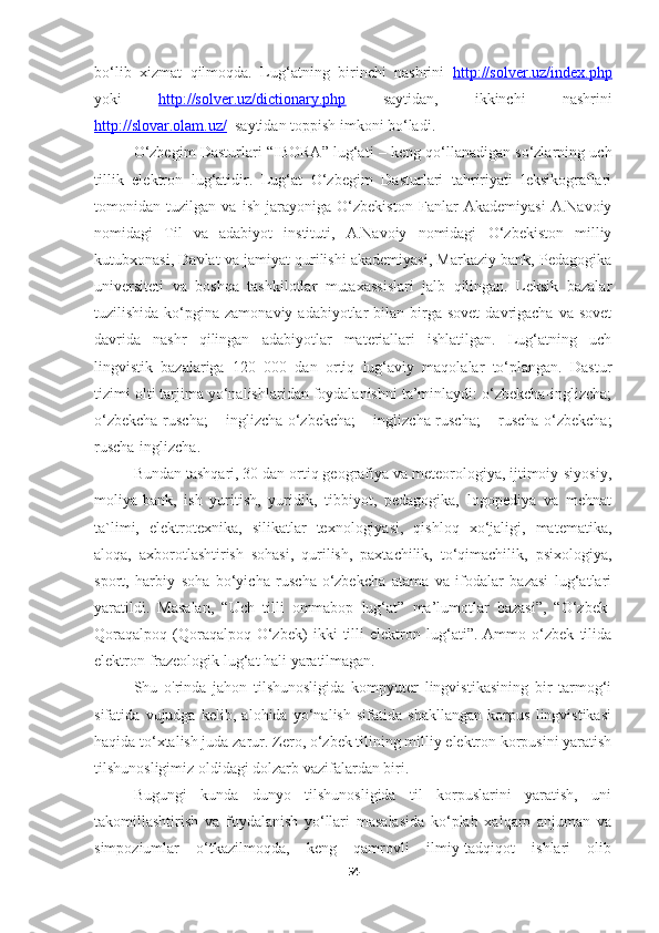 bo‘lib   xizmat   qilmoqda.   Lug‘atning   birinchi   nashrini   http://solver.uz/index.php
yoki   http://solver.uz/dictionary.php   saytidan,   ikkinchi   nashrini
http://slovar.olam.uz/    saytidan toppish imkoni bo‘ladi.
O‘zbegim Dasturlari  “ IBORA ”  lug‘ati  –  keng qo‘llanadigan so‘zlarning uch
tillik   elektron   lug‘atidir.   Lug‘at   O‘zbegim   Dasturlari   tahririyati   leksikograflari
tomonidan   tuzilgan   va   ish   jarayoniga   O‘zbekiston   Fanlar   Akademiyasi   A.Navoiy
nomidagi   Til   va   adabiyot   instituti,   A.Navoiy   nomidagi   O‘zbekiston   milliy
kutubxonasi, Davlat va jamiyat qurilishi akademiyasi, Markaziy bank, Pedagogika
universiteti   va   boshqa   tashkilotlar   mutaxassislari   jalb   qilingan.   Leksik   bazalar
tuzilishida  ko‘pgina  zamonaviy  adabiyotlar  bilan  birga  sovet   davrigacha  va  sovet
davrida   nashr   qilingan   adabiyotlar   materiallari   ishlatilgan.   Lug‘atning   uch
lingvistik   bazalariga   120   000   dan   ortiq   lug‘aviy   maqolalar   to‘plangan.   Dastur
tizimi olti tarjima yo‘nalishlaridan foydalanishni ta’minlaydi: o‘zbekcha-inglizcha;
o‘zbekcha-ruscha;   inglizcha-o‘zbekcha;   inglizcha-ruscha;   ruscha-o‘zbekcha;
ruscha-inglizcha.
Bundan tashqari, 30 dan ortiq geografiya va meteorologiya, ijtimoiy-siyosiy,
moliya-bank,   ish   yuritish,   yuridik,   tibbiyot,   pedagogika,   logopediya   va   mehnat
ta`limi,   elektrotexnika,   silikatlar   texnologiyasi,   qishloq   xo‘jaligi,   matematika,
aloqa,   axborotlashtirish   sohasi,   qurilish,   paxtachilik,   to‘qimachilik,   psixologiya,
sport,   harbiy   soha   bo‘yicha   ruscha-o‘zbekcha   atama   va   ifodalar   bazasi   lug‘atlari
yaratildi.   Masalan,   “Uch   tilli   ommabop   lug‘at”   ma’lumotlar   bazasi”,   “O‘zbek-
Qoraqalpoq   (Qoraqalpoq-O‘zbek)   ikki   tilli   elektron   lug‘ati”.   Ammo   o‘zbek   tilida
elektron frazeologik lug‘at  hali  yaratilmagan.
Shu   o'rinda   jahon   tilshunosligida   kompyuter   lingvistikasining   bir   tarmog‘i
sifatida   vujudga   kelib,   alohida   yo‘nalish   sifatida   shakllangan   korpus   lingvistikasi
haqida to‘xtalish juda zarur.  Zero, o‘zbek tilining milliy elektron korpusini yaratish
tilshunosligimiz oldidagi dolzarb vazifalardan biri.
Bugungi   kunda   dunyo   tilshunosligida   til   korpuslarini   yaratish,   uni
takomillashtirish   va   foydalanish   yo‘llari   masalasida   ko‘plab   xalqaro   anjuman   va
simpoziumlar   o‘tkazilmoqda,   keng   qamrovli   ilmiy-tadqiqot   ishlari   olib
54 