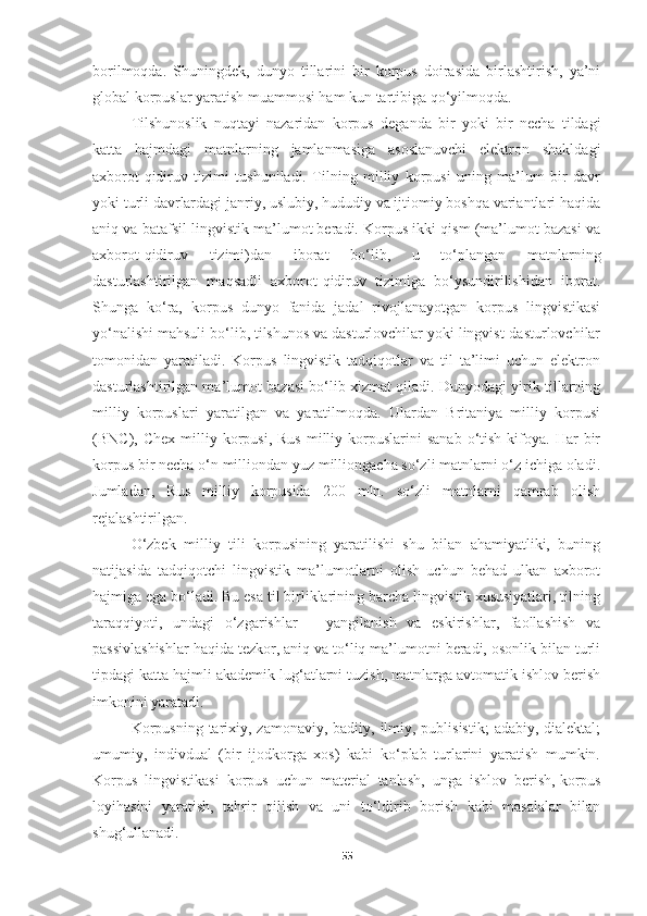 borilmoqda.   Shuningdek,   dunyo   tillarini   bir   korpus   doirasida   birlashtirish,   ya’ni
global korpuslar yaratish muammosi ham kun tartibiga qo‘yilmoqda.
Tilshunoslik   nuqtayi   nazaridan   korpus   deganda   bir   yoki   bir   necha   tildagi
katta   hajmdagi   matnlarning   jamlanmasiga   asoslanuvchi   elektron   shakldagi
axborot-qidiruv   tizimi   tushuniladi.   Tilning   milliy   korpusi   uning   ma’lum   bir   davr
yoki turli davrlardagi janriy, uslubiy, hududiy va ijtiomiy boshqa variantlari haqida
aniq va batafsil lingvistik ma’lumot beradi. Korpus ikki qism (ma’lumot bazasi va
axborot-qidiruv   tizimi)dan   iborat   bo‘lib,   u   to‘plangan   matnlarning
dasturlashtirilgan   maqsadli   axborot-qidiruv   tizimiga   bo‘ysundirilishidan   iborat.
Shunga   ko‘ra,   korpus   dunyo   fanida   jadal   rivojlanayotgan   korpus   lingvistikasi
yo‘nalishi mahsuli bo‘lib, tilshunos va dasturlovchilar yoki lingvist-dasturlovchilar
tomonidan   yaratiladi.   Korpus   lingvistik   tadqiqotlar   va   til   ta’limi   uchun   elektron
dasturlashtirilgan ma’lumot bazasi bo‘lib xizmat qiladi. Dunyodagi yirik tillarning
milliy   korpuslari   yaratilgan   va   yaratilmoqda.   Ulardan   Britaniya   milliy   korpusi
(BNC),  Chex  milliy  korpusi,  Rus   milliy  korpuslarini  sanab   o‘tish   kifoya.   Har  bir
korpus bir necha o‘n milliondan yuz milliongacha so‘zli matnlarni o‘z ichiga oladi.
Jumladan,   Rus   milliy   korpusida   200   mln.   so‘zli   matnlarni   qamrab   olish
rejalashtirilgan.
O‘zbek   milliy   tili   korpusining   yaratilishi   shu   bilan   ahamiyatliki,   buning
natijasida   tadqiqotchi   lingvistik   ma’lumotlarni   olish   uchun   behad   ulkan   axborot
hajmiga ega bo‘ladi. Bu esa til birliklarining barcha lingvistik xususiyatlari, tilning
taraqqiyoti,   undagi   o‘zgarishlar   –   yangilanish   va   eskirishlar,   faollashish   va
passivlashishlar haqida tezkor, aniq va to‘liq ma’lumotni beradi, osonlik bilan turli
tipdagi katta hajmli akademik lug‘atlarni tuzish, matnlarga avtomatik ishlov berish
imkonini yaratadi.
Korpusning  tarixiy, zamonaviy,  badiiy, ilmiy, publisistik;  adabiy, dialektal;
umumiy,   indivdual   (bir   ijodkorga   xos)   kabi   ko‘plab   turlarini   yaratish   mumkin.
Korpus   lingvistikasi   korpus   uchun   material   tanlash,   unga   ishlov   berish,   korpus
loyihasini   yaratish,   tahrir   qilish   va   uni   to‘ldirib   borish   kabi   masalalar   bilan
shug‘ullanadi. 
55 