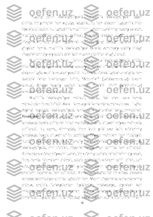 Bugungi   jahon   leksikografiyasida   “mualliflik   leksikografiyasi”   degan
alohida   bir   yo‘nalish   ham   vujudga   kelganki,   bu   ham   elektron   lugatchilik   bilan
bevosita aloqador. Bu lug‘atchilik muallif tili lug‘atini tuzishning nazariy asoslari,
mualliflik   idiostilini   o‘rganish   tajribasi,   mualliflik   elektron   lug‘ati   tuzishning
o‘ziga   xos   jihati,   undan   foydalanish   tajribasi,   yangi   turdagi   lug‘atlar   tuzish
g‘oyalari   hamda   mualliflik   leksikografiyasi   asosida   zamonaviy   adabiy   tildagi
o‘zgarishlarni qiyosiy tadqiq etish kabi muammolar bilan shug‘ullanadi.
Mualliflik   leksikografiyasi   –   jahon,   xususan,   rus   leksikografiyasida   shiddat
bilan   rivojlanayotgan   soha.   Uning   taraqqiyot   natijasi   o‘laroq   ko‘plab   mualliflik
elektron lug‘at va til korpuslari yaratildi. Bu borada o‘zbek lug‘atshunosligida ham
dastlabki   ishlar   boshlanagan   bo‘lib,   “Alpomish”   (uzbekcorpora.uz)   dostoni
korpusi,   Alisher   Navoiy   asarlari   korpusi,   “Tafsiri   Irfon”   (tafsiriIrfon.uz)
korpuslarini e’tirof etish o‘rinli. 
Mualliflik   leksikografiyasi   mahsuli,   odatda,   ikki   qism:   asos   hamda
mahsulotdan iborat   bo‘ladi. Аsos – korpus yoki   konkordans, mahsulot esa – lug‘at.
Keyingi   paytlarda   leksikografiyada   konkordans   tushunchasi   keng   ommalahsdi.
Konkordans   tushunchasi   korpus   lingvistikasida   u   yoki   bu   til   ifoda   vositasining
kontekstda  barcha   qo‘llanish   holati  manbasiga  havola   qiluvchi  ro‘yxat   ma’nosida
qo‘llanadi.   Bu   atama,   shiningdek,   biror   kitob   yoki   asar   kalit   so‘zlarining
kontekstga   havola   qiluvchi   alifbo   tartibidagi   ro‘yxati   ma’nosini   ham   ifodalaydi.
Bundan   tashqari,   kokordans   amaliy   tilshunoslikda   tarjima   jarayonida,
leksikografiyada,   tilni   o‘qitish,   o‘rganish   hamda   matn   tahlilida   ham   qo‘llanadi.
Konkordans so‘zlar ro‘yxatini tuzish, bir so‘zning turlicha ishlatilishini qiyoslash,
ibora   hamda   idiomalarni   qidirish,   tadqiq   etish,   kalit   so‘zlarni   tahlil   qilish,   turli
so‘z,   birikmalar   tarjimasini   izlash   yoki   chastotasini   aniqlash   kabi   lingvistik
amallarni   bajarishda   ham   qo‘llanadi.   Konkordans   lug‘at   har   bir   so‘zga   qisqacha
kontekst   keltiriladigan   alohida   lug‘at   tipi   ham.   Matnni   o‘rganishda   konkordansning
qidiruv,   analitik   funksiyalaridan   foydalanish,   indeksatsiya,   qiyoslash   kabi
imkoniyatlarini   ishga   solishi   mumkin.   Qidiruv   funksiyasi   berilgan   so‘z   yoki
birikmadan foydalangan holda matndagi kerakli lavhani zudlik bilan topish imkoni
56 