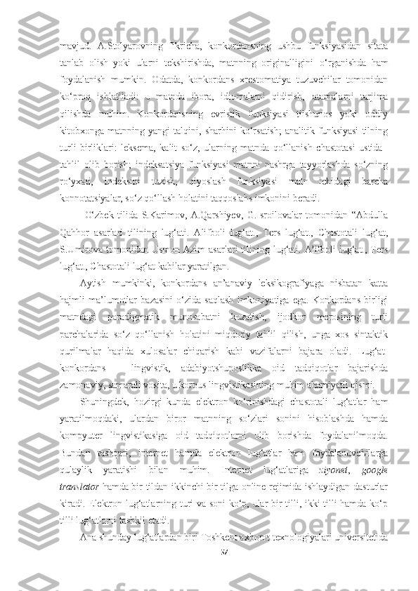 mavjud.   А.Stolyarovning   fikricha,   konkordansning   ushbu   funksiyasidan   sitata
tanlab   olish   yoki   ularni   tekshirishda,   matnning   originalligini   o‘rganishda   ham
foydalanish   mumkin.   Odatda,   konkordans   xrestomatiya   tuzuvchilar   tomonidan
ko‘proq   ishlatiladi:   u   matnda   ibora,   idiomalarni   qidirish,   atamalarni   tarjima
qilishda   muhim.   Konkordansning   evristik   funksiyasi   tilshunos   yoki   oddiy
kitobxonga   matnning   yangi   talqini,   sharhini   ko‘rsatish;   analitik   funksiyasi   tilning
turli   birliklari:   leksema,   kalit   so‘z,   ularning   matnda   qo‘llanish   chastotasi   ustida
tahlil   olib   borish;   indeksatsiya   funksiyasi   matnni   nashrga   tayyorlashda   so‘zning
ro‘yxati,   indeksini   tuzish;   qiyoslash   funksiyasi   matn   ichidagi   barcha
konnotatsiyalar, so‘z qo‘llash holatini taqqoslahs imkonini beradi. 
O‘zbek   tilida   S.Karimov,   A.Qarshiyev,   G.Isroilovalar   tomonidan   “Abdulla
Qahhor   asarlari   tilining   lug‘ati.   Alifboli   lug‘at.,   Тers   lug‘at.,   Chastotali   lug‘at,
S.Umirova  tomonidan Usmon  Azim   asarlari  tilining lug‘ati. Alifboli  lug‘at., Тers
lug‘at., Chastotali lug‘at kabilar yaratilgan.
Aytish   mumkinki,   konkordans   an’anaviy   leksikografiyaga   nisbatan   katta
hajmli   ma’lumotlar   bazasini   o‘zida   saqlash   imkoniyatiga   ega.   Konkordans   birligi
matndagi   paradigmatik   munosabatni   kuzatish,   ijodkor   merosining   turli
parchalarida   so‘z   qo‘llanish   holatini   miqdoriy   tahlil   qilish,   unga   xos   sintaktik
qurilmalar   haqida   xulosalar   chiqarish   kabi   vazifalarni   bajara   oladi.   Lug‘at-
konkordans   –   lingvistik,   adabiyotshunoslikka   oid   tadqiqotlar   bajarishda
zamonaviy, samarali vosita, u korpus lingvistikasining muhim ahamiyatli qismi.
Shuningdek,   hozirgi   kunda   elektron   ko‘rinishdagi   chastotali   lug‘atlar   ham
yaratilmoqdaki,   ulardan   biror   matnning   so‘zlari   sonini   hisoblashda   hamda
kompyuter   lingvistikasiga   oid   tadqiqotlarni   olib   borishda   foydalanilmoqda.
Bundan   tashqari,   internet   hamda   elektron   lug‘atlar   ham   foydalanuvchilarga
qulaylik   yaratishi   bilan   muhim.   Internet   lug‘atlariga   ziyonet ,   google
translator   hamda bir tildan ikkinchi bir tilga online rejimida ishlaydigan dasturlar
kiradi. Elektron lug‘atlarning turi va soni  ko‘p, ular bir tilli, ikki tilli hamda ko‘p
tilli lug‘atlarni tashkil etadi.
Ana   shunday lug‘atlardan   biri Toshkent axborot texnologiyalari universitetida
57 