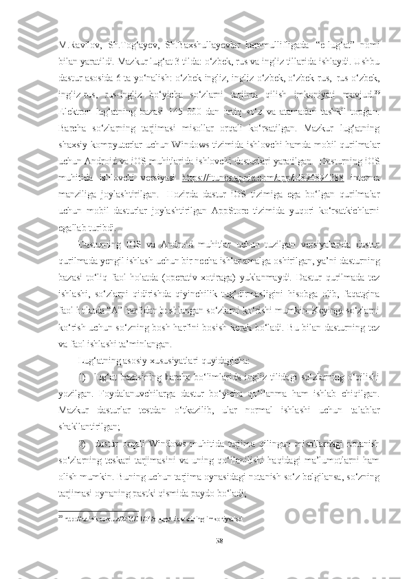 M.Ravilov,   Sh.Tog‘ayev,   Sh.Baxshullayevlar   hammullifligada   “e-lug‘at”   nomi
bilan yaratildi. Mazkur lug‘at 3 tilda: o‘zbek, rus va ingliz tillarida ishlaydi. Ushbu
dastur asosida 6 ta yo‘nalish: o‘zbek-ingliz, ingliz-o‘zbek, o‘zbek-rus,   rus-o‘zbek,
ingliz-rus,   rus-ingliz   bo‘yicha   so‘zlarni   tarjima   qilish   imkoniyati   mavjud. 29
Elektron   lug‘atning   bazasi   145   000   dan   ortiq   so‘z   va   atamadan   tashkil   topgan.
Barcha   so‘zlarning   tarjimasi   misollar   orqali   ko‘rsatilgan.   Mazkur   lug‘atning
shaxsiy kompyuterlar uchun Windows tizimida ishlovchi hamda mobil qurilmalar
uchun   Android   va iOS   muhitlarida   ishlovchi   dasturlari   yaratilgan.   Dasturning   iOS
muhitida   ishlovchi   versiyasi   https://itunes.apple.com/app/id894894288   internet
manziliga   joylashtirilgan.   Hozirda   dastur   iOS   tizimiga   ega   bo‘lgan   qurilmalar
uchun   mobil   dasturlar   joylashtirilgan   AppStore   tizimida   yuqori   ko‘rsatkichlarni
egallab turibdi.
Dasturning   IOS   va   Android   muhitlar   uchun   tuzilgan   versiyalarida   dastur
qurilmada   yengil   ishlash   uchun   bir   necha   ishlar   amalga   oshirilgan,   ya’ni   dasturning
bazasi   to‘liq   faol   holatda   (operativ   xotiraga)   yuklanmaydi.   Dastur   qurilmada   tez
ishlashi,   so‘zlarni   qidirishda   qiyinchilik   tug‘dirmasligini   hisobga   olib,   faqatgina
faol holatda “A” harfidan boshlangan so‘zlarni ko‘rishi mumkin. Keyingi so‘zlarni
ko‘rish uchun so‘zning bosh harfini bosish kerak bo‘ladi. Bu bilan dasturning tez
va faol ishlashi ta’minlangan.
Lug‘atning   asosiy   xususiyatlari   quyidagicha:
1) lug‘at   bazasining   barcha   bo‘limlarida  ingliz   tilidagi   so‘zlarning  o‘qilishi
yozilgan.   Foydalanuvchilarga   dastur   bo‘yicha   qo‘llanma   ham   ishlab   chiqilgan.
Mazkur   dasturlar   testdan   o‘tkazilib,   ular   normal   ishlashi   uchun   talablar
shakllantirilgan;
2) dastur   orqali   Windows   muhitida   tarjima   qilingan   misollardagi   notanish
so‘zlarning   teskari   tarjimasini   va   uning   qo‘llanilishi   haqidagi   ma’lumotlarni   ham
olish mumkin.  Buning uchun tarjima oynasidagi notanish so‘z belgilansa, so‘zning
tarjimasi oynaning pastki qismida paydo bo‘ladi;
29
  http://uz.infocom.uz/2014/11/04/e-lugat-dasturining-imkoniyatlari
58 