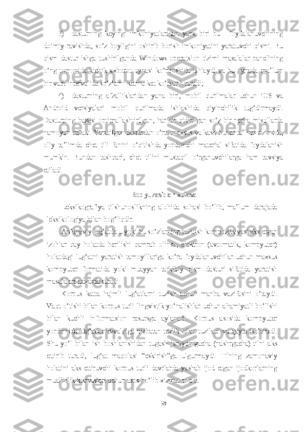 3) dasturning   keyingi   imkoniyatlaridan   yana   biri   bu   -   foydalanuvchining
doimiy   ravishda,   so‘z   boyligini   oshirib   borish   imkoniyatini   yaratuvchi   qismi.   Bu
qism   dastur   ishga   tushirilganda   Windows   operatsion   tizimi   masalalar   panelining
o‘ng   tomonida   kichik   axborot   oynasi   ko‘rinishida   ishlaydi   va   bu   oynada   ma’lum
bir vaqt intervalida so‘zlarni ketma-ket ko‘rsatib turadi;
4) dasturning   afzalliklaridan   yana   biri,   mobil   qurilmalar   uchun   iOS   va
Android   versiyalari   mobil   qurilmada   ishlashida   qiyinchilik   tug‘dirmaydi.
Dasturning bazasi  optimallashtirilgan, har bir qidirilgan so‘z bir necha misollarda
namoyon   etiladi. Yaratilgan   dasturdan o‘rta   maxsus   va   kasb-hunar   ta’limi   tizimida,
oliy   ta’limda   chet   tili   fanini   o‘qitishda   yordamchi   material   sifatida   foydalanish
mumkin.   Bundan   tashqari,   chet   tilini   mustaqil   o‘rganuvchilarga   ham   tavsiya
etiladi.
Bob yuzasidan xulosa
Leksikografiya   tilshunoslikning   alohida   sohasi   bo‘lib,   ma’lum   darajada
leksikologiya bilan bog‘liqdir.
An’anaviy lug‘atda u yoki bu so‘zlarning tuzilish kompozitsiyasi aks etgan
izohlar   qay   holatda   berilishi   qamrab   olinsa,   elektron   (avtomatik,   kompyuter)
holatdagi   lug‘atni  yaratish   tamoyillariga  ko‘ra   foydalanuvchilar  uchun  maxsus
kompyuter   formatida   yoki   muayyan   tarkibiy   qism   dasturi   sifatida   yaratish
masalalari nazarda tutadi
Korpus   katta   hajmli   lug‘atlarni   tuzish   uchun   manba   vazifasini   o‘taydi.
Vaqt o‘tishi bilan korpus turli lingvistik yo‘nalishlar uchun ahamiyatli bo‘lishi
bilan   kuchli   informatsion   resursga   aylanadi.   Korpus   asosida   kompyuter
yordamida lug‘atlar avvalgiga nisbatan tezlik bilan tuziladi va qayta ishlanadi.
Shu   yo‘l   bilan   ish   boshlanishidan   tugash   jarayonigacha   (nashrgacha)   tilni   aks
ettirib   turadi,   lug‘at   maqolasi   “eskirish”ga   ulgurmaydi.   Tilning   zamonaviy
holatini   aks   ettiruvchi   korpus   turli   davrlarda   yashab   ijod   etgan   ijodkorlarning
mualliflik korpuslari uchun asos bo‘lib xizmat qiladi.
59 